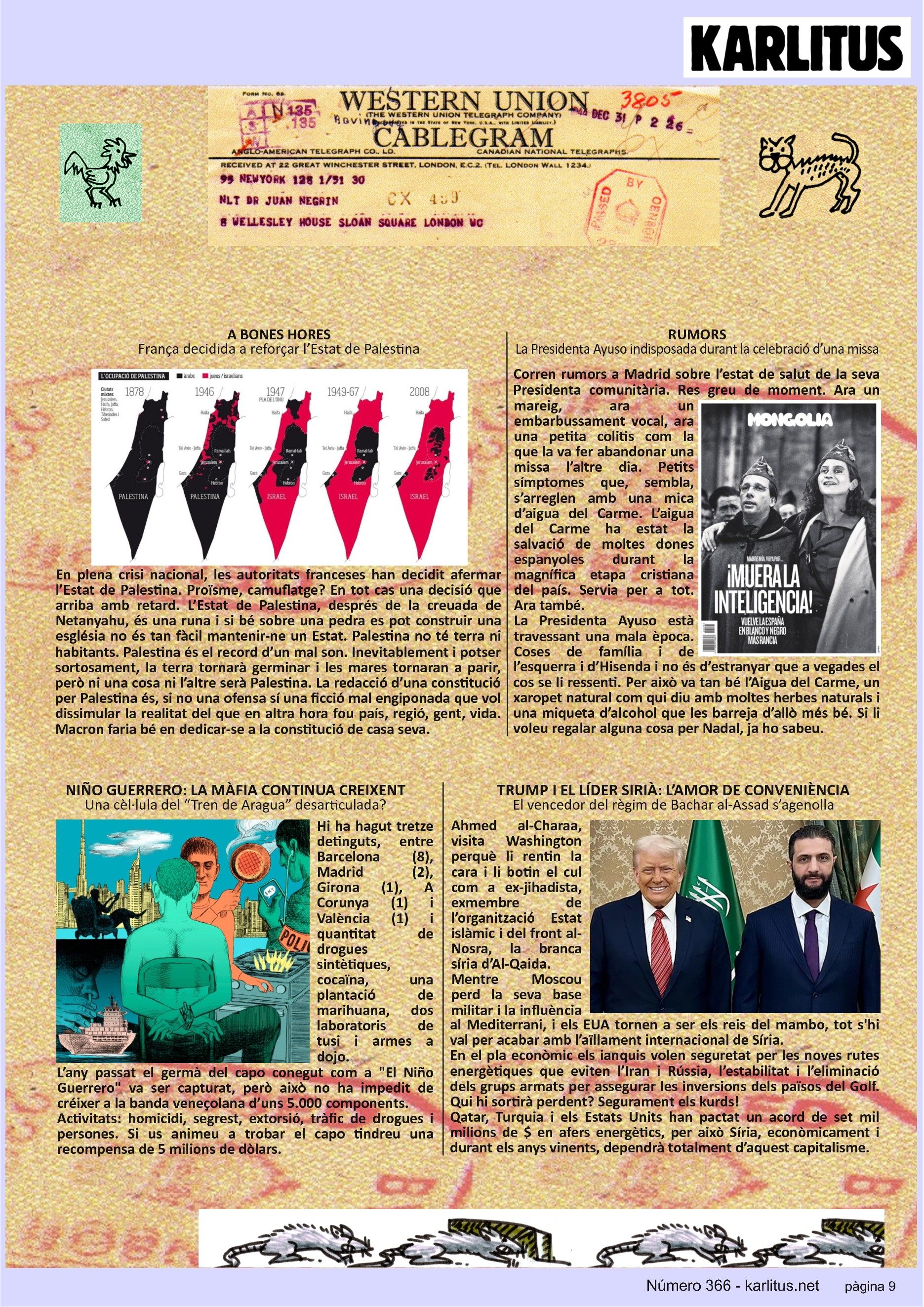 NOVENA PÀGINA: EL CAT NEGRE
A BONES HORES
França decidida a reforçar l’Estat de Palestina
En plena crisi nacional, les autoritats franceses han decidit afermar l’Estat de Palestina. Proïsme, camuflatge? En tot cas una decisió que arriba amb retard. L’Estat de Palestina, després de la creuada de Netanyahu, és una runa i si bé sobre una pedra es pot construir una església no és tan fàcil mantenir-ne un Estat. Palestina no té terra ni habitants. Palestina és el record d’un mal son. Inevitablement i potser sortosament, la terra tornarà germinar i les mares tornaran a parir, però ni una cosa ni l’altre serà Palestina. La redacció d’una constitució per Palestina és, si no una ofensa sí una ficció mal engiponada que vol dissimular la realitat del que en altra hora fou país, regió, gent, vida. Macron faria bé en dedicar-se a la constitució de casa seva.
RUMORS
La Presidenta Ayuso indisposada durant la celebració d’una missa
Corren rumors a Madrid sobre l’estat de salut de la seva Presidenta comunitària. Res greu de moment. Ara un mareig, ara un embarbussament vocal, ara una petita colitis com la que la va fer abandonar una missa l’altre dia. Petits símptomes que, sembla, s’arreglen amb una mica d’aigua del Carme. L’aigua del Carme ha estat la salvació de moltes dones espanyoles durant la magnífica etapa cristiana del país. Servia per a tot. Ara també.
La Presidenta Ayuso està travessant una mala època. Coses de família i de l’esquerra i d’Hisenda i no és d’estranyar que a vegades el cos se li ressenti. Per això va tan bé l’Aigua del Carme, un xaropet natural com qui diu amb moltes herbes naturals i una miqueta d’alcohol que les barreja d’allò més bé. Si li voleu regalar alguna cosa per Nadal, ja ho sabeu.
NIÑO GUERRERO: LA MÀFIA CONTINUA CREIXENT
Una cèl·lula del “Tren de Aragua” desarticulada?
Hi ha hagut tretze detinguts, entre Barcelona (8), Madrid (2), Girona (1), A Corunya (1) i València (1) i quantitat de drogues sintètiques, cocaïna, una plantació de marihuana, dos laboratoris de tusi i armes a dojo.
L’any passat el germà del capo conegut com a El Niño Guerrero va ser capturat, però això no ha impedit de créixer a la banda veneçolana d’uns 5.000 components.
Activitats: homicidi, segrest, extorsió, tràfic de drogues i persones. Si us animeu a trobar el capo tindreu una recompensa de 5 milions de dòlars.
TRUMP I EL LÍDER SIRIÀ: L’AMOR DE CONVENIÈNCIA
El vencedor del règim de Bachar al-Assad s’agenolla
Ahmed al-Charaa, visita Washington perquè li rentin la cara i li botin el cul com a ex-jihadista, exmembre de l’organització Estat islàmic i del front al-Nosra, la branca síria d’Al-Qaida.
Mentre Moscou perd la seva base militar i la influència al Mediterrani, i els EUA tornen a ser els reis del mambo, tot s'hi val per acabar amb l’aïllament internacional de Síria.
En el pla econòmic els ianquis volen seguretat per les noves rutes energètiques que eviten l’Iran i Rússia, l’estabilitat i l’eliminació dels grups armats per assegurar les inversions dels països del Golf. Qui hi sortirà perdent? Segurament els kurds!
Qatar, Turquia i els Estats Units han pactat un acord de set mil milions de $ en afers energètics, per això Síria, econòmicament i durant els anys vinents, dependrà totalment d’aquest capitalisme.
