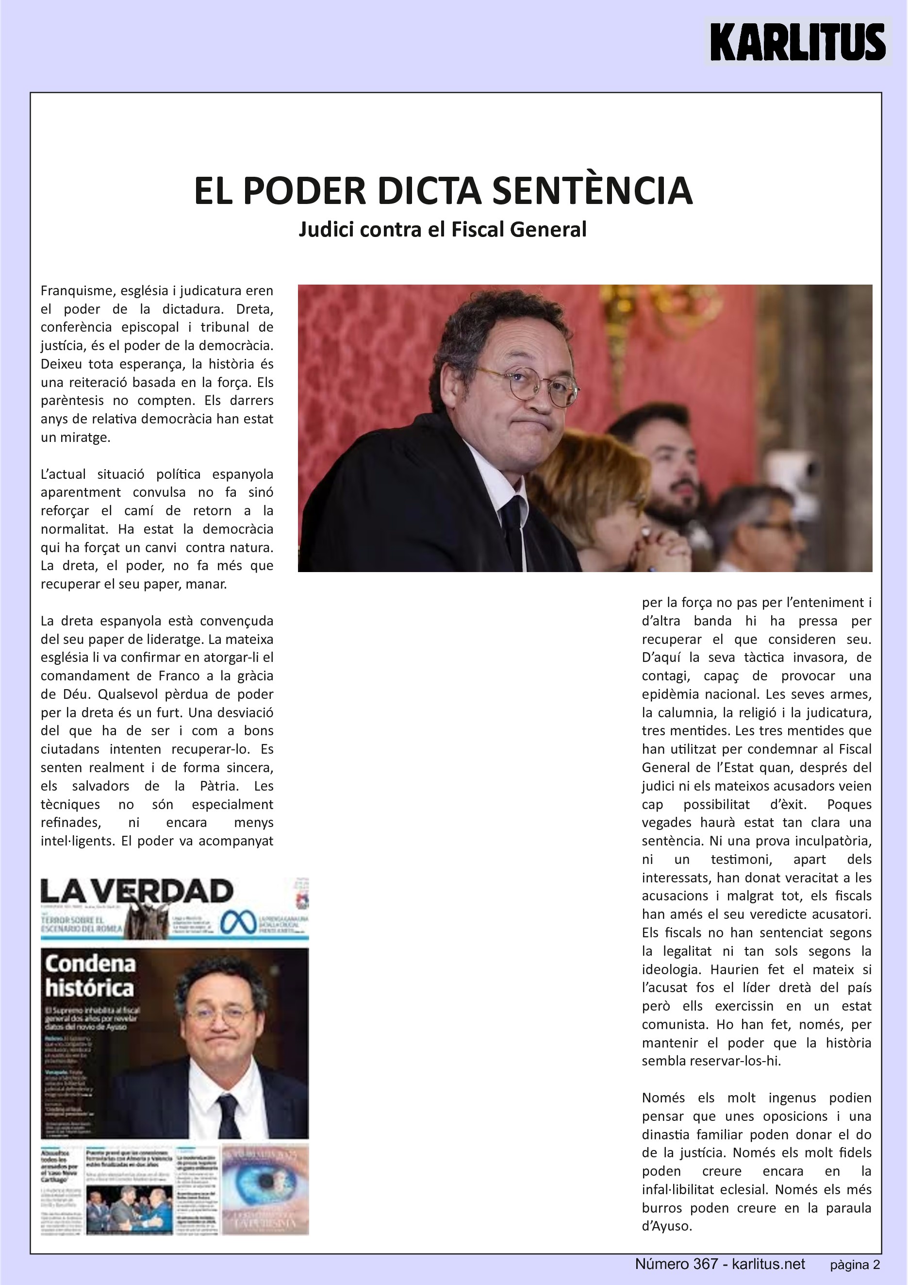 SEGONA PÀGINA
EL PODER DICTA SENTÈNCIA
Judici contra el Fiscal General
Franquisme, església i judicatura eren el poder de la dictadura. Dreta, conferència episcopal i tribunal de justícia, és el poder de la democràcia. Deixeu tota esperança, la història és una reiteració basada en la força. Els parèntesis no compten. Els darrers anys de relativa democràcia han estat un miratge.
L’actual situació política espanyola aparentment convulsa no fa sinó reforçar el camí de retorn a la normalitat. Ha estat la democràcia qui ha forçat un canvi contra natura. La dreta, el poder, no fa més que recuperar el seu paper, manar.
La dreta espanyola està convençuda del seu paper de lideratge. La mateixa església li va confirmar en atorgar-li el comandament de Franco a la gràcia de Déu. Qualsevol pèrdua de poder per la dreta és un furt. Una desviació del que ha de ser i com a bons ciutadans intenten recuperar-lo. Es senten realment i de forma sincera, els salvadors de la Pàtria. Les tècniques no són especialment refinades, ni encara menys intel·ligents. El poder va acompanyat per la força no pas per l’enteniment i d’altra banda hi ha pressa per recuperar el que consideren seu. D’aquí la seva tàctica invasora, de contagi, capaç de provocar una epidèmia nacional. Les seves armes, la calumnia, la religió i la judicatura, tres mentides. Les tres mentides que han utilitzat per condemnar al Fiscal General de l’Estat quan, després del judici ni els mateixos acusadors veien cap possibilitat d’èxit. Poques vegades haurà estat tan clara una sentència. Ni una prova inculpatòria, ni un testimoni, apart dels interessats, han donat veracitat a les acusacions i malgrat tot, els fiscals han amés el seu veredicte acusatori. Els fiscals no han sentenciat segons la legalitat ni tan sols segons la ideologia. Haurien fet el mateix si l’acusat fos el líder dretà del país però ells exercissin en un estat comunista. Ho han fet, només, per mantenir el poder que la història sembla reservar-los-hi.
Només els molt ingenus podien pensar que unes oposicions i una dinastia familiar poden donar el do de la justícia. Només els molt fidels poden creure encara en la infal·libilitat eclesial. Només els més burros poden creure en la paraula d’Ayuso.