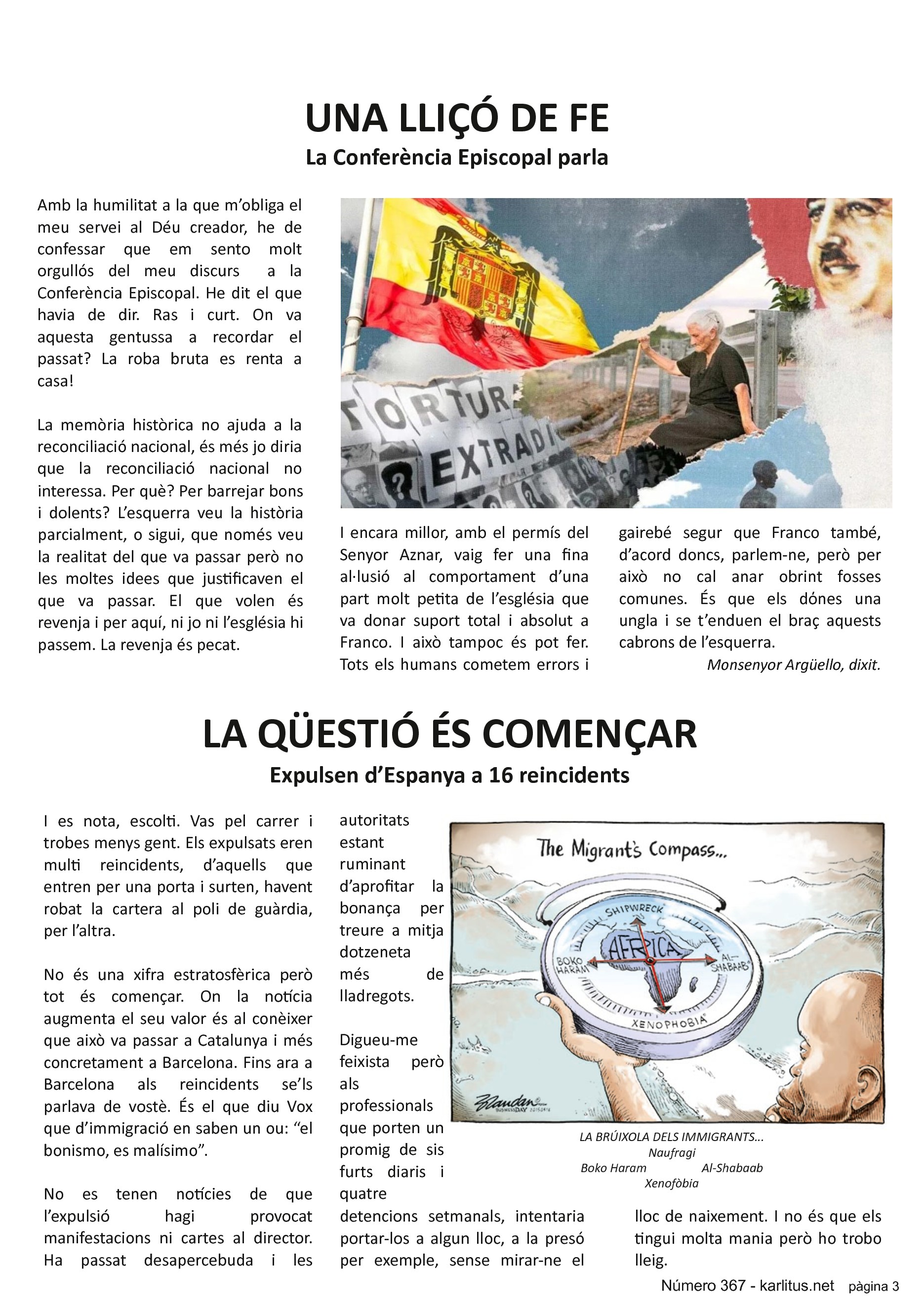 TERCERA PÀGINA
UNA LLIÇÓ DE FE
La Conferència Episcopal parla
Amb la humilitat a la que m’obliga el meu servei al Déu creador, he de confessar que em sento molt orgullós del meu discurs a la Conferència Episcopal. He dit el que havia de dir. Ras i curt. On va aquesta gentussa a recordar el passat? La roba bruta es renta a casa!
La memòria històrica no ajuda a la reconciliació nacional, és més jo diria que la reconciliació nacional no interessa. Per què? Per barrejar bons i dolents? L’esquerra veu la història parcialment, o sigui, que només veu la realitat del que va passar però no les moltes idees que justificaven el que va passar. El que volen és revenja i per aquí, ni jo ni l’església hi passem. La revenja és pecat.
I encara millor, amb el permís del Senyor Aznar, vaig fer una fina al·lusió al comportament d’una part molt petita de l’església que va donar suport total i absolut a Franco. I això tampoc és pot fer. Tots els humans cometem errors i gairebé segur que Franco també, d’acord doncs, parlem-ne, però per això no cal anar obrint fosses comunes. És que els dόnes una ungla i se t’enduen el braç aquests cabrons de l’esquerra.
Monsenyor Argüello, dixit.
LA QÜESTIÓ ÉS COMENÇAR
Expulsen d’Espanya a 16 reincidents
I es nota, escolti. Vas pel carrer i trobes menys gent. Els expulsats eren multi reincidents, d’aquells que entren per una porta i surten, havent robat la cartera al poli de guàrdia, per l’altra.
No és una xifra estratosfèrica però tot és començar. On la notícia augmenta el seu valor és al conèixer que això va passar a Catalunya i més concretament a Barcelona. Fins ara a Barcelona als reincidents se’ls parlava de vostè. És el que diu Vox que d’immigració en saben un ou: “el bonismo, es malísimo”.
No es tenen notícies de que l’expulsió hagi provocat manifestacions ni cartes al director. Ha passat desapercebuda i les autoritats estant ruminant d’aprofitar la bonança per treure a mitja dotzeneta més de lladregots.
Digueu-me feixista però als professionals que porten un promig de sis furts diaris i quatre detencions setmanals, intentaria portar-los a algun lloc, a la presó per exemple, sense mirar-ne el lloc de naixement. I no és que els tingui molta mania però ho trobo lleig.