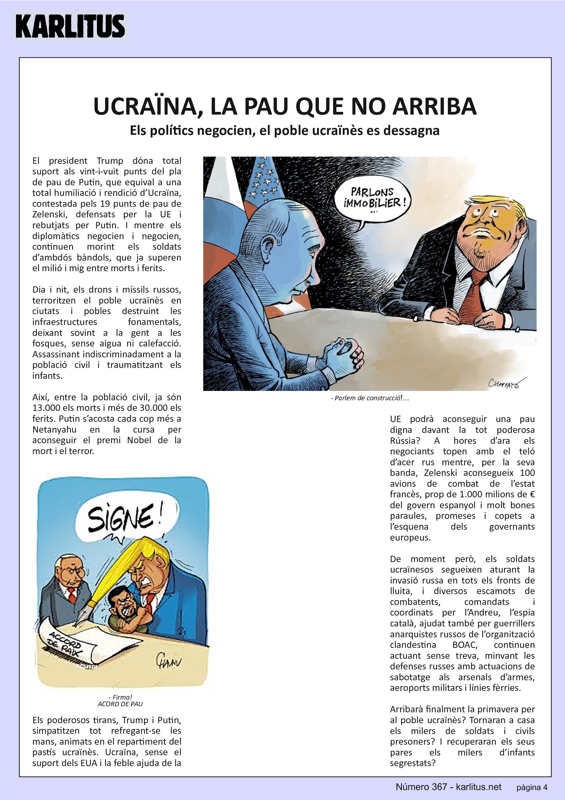 QUARTA PÀGINA
UCRAÏNA, LA PAU QUE NO ARRIBA
Els polítics negocien, el poble ucraïnès es dessagna
El president Trump dόna total suport als vint-i-vuit punts del pla de pau de Putin, que equival a una total humiliació i rendició d’Ucraïna, contestada pels 19 punts de pau de Zelenski, defensats per la UE i rebutjats per Putin. I mentre els diplomàtics negocien i negocien, continuen morint els soldats d’ambdós bàndols, que ja superen el milió i mig entre morts i ferits.
Dia i nit, els drons i míssils russos, terroritzen el poble ucraïnès en ciutats i pobles destruint les infraestructures fonamentals, deixant sovint a la gent a les fosques, sense aigua ni calefacció. Assassinant indiscriminadament a la població civil i traumatitzant els infants.
Així, entre la població civil, ja són 13.000 els morts i més de 30.000 els ferits. Putin s’acosta cada cop més a Netanyahu en la cursa per aconseguir el premi Nobel de la mort i el terror.
Els poderosos tirans, Trump i Putin, simpatitzen tot refregant-se les mans, animats en el repartiment del pastís ucraïnès. Ucraïna, sense el suport dels EUA i la feble ajuda de la UE podrà aconseguir una pau digna davant la tot poderosa Rússia? A hores d’ara els negociants topen amb el teló d’acer rus mentre, per la seva banda, Zelenski aconsegueix 100 avions de combat de l’estat francès, prop de 1.000 milions de € del govern espanyol i molt bones paraules, promeses i copets a l’esquena dels governants europeus.
De moment però, els soldats ucraïnesos segueixen aturant la invasió russa en tots els fronts de lluita, i diversos escamots de combatents, comandats i coordinats per l’Andreu, l’espia català, ajudat també per guerrillers anarquistes russos de l’organització clandestina BOAC, continuen actuant sense treva, minvant les defenses russes amb actuacions de sabotatge als arsenals d’armes, aeroports militars i línies fèrries.
Arribarà finalment la primavera per al poble ucraïnès? Tornaran a casa els milers de soldats i civils presoners? I recuperaran els seus pares els milers d’infants segrestats?