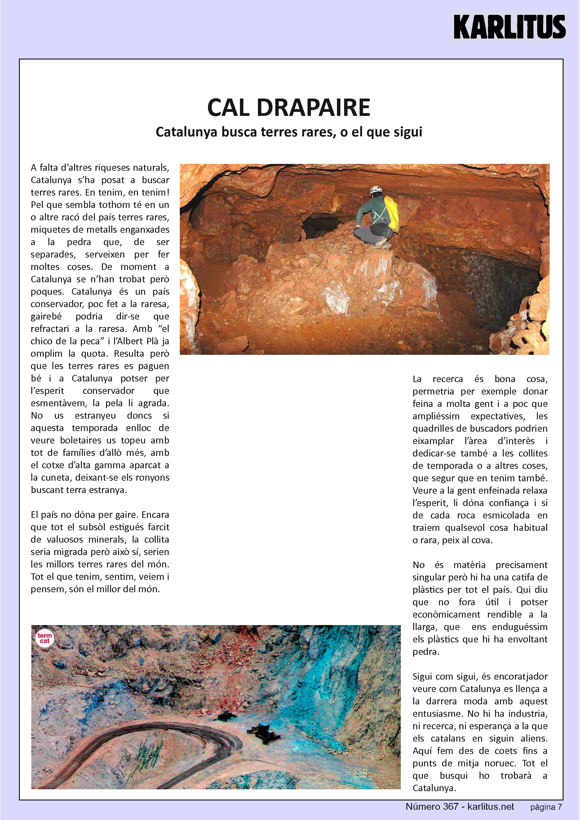 SETENA PÀGINA: EL CAT NEGRE
CAL DRAPAIRE
Catalunya busca terres rares, o el que sigui
A falta d’altres riqueses naturals, Catalunya s’ha posat a buscar terres rares. En tenim, en tenim! Pel que sembla tothom té en un o altre racó del país terres rares, miquetes de metalls enganxades a la pedra que, de ser separades, serveixen per fer moltes coses. De moment a Catalunya se n’han trobat però poques. Catalunya és un país conservador, poc fet a la raresa, gairebé podria dir-se que refractari a la raresa. Amb “el chico de la peca” i l’Albert Plà ja omplim la quota. Resulta però que les terres rares es paguen bé i a Catalunya potser per l’esperit conservador que esmentàvem, la pela li agrada. No us estranyeu doncs si aquesta temporada enlloc de veure boletaires us topeu amb tot de famílies d’allò més, amb el cotxe d’alta gamma aparcat a la cuneta, deixant-se els ronyons buscant terra estranya.
El país no dόna per gaire. Encara que tot el subsòl estigués farcit de valuosos minerals, la collita seria migrada però això sí, serien les millors terres rares del món. Tot el que tenim, sentim, veiem i pensem, són el millor del món.
La recerca és bona cosa, permetria per exemple donar feina a molta gent i a poc que ampliéssim expectatives, les quadrilles de buscadors podrien eixamplar l’àrea d’interès i dedicar-se també a les collites de temporada o a altres coses, que segur que en tenim també. Veure a la gent enfeinada relaxa l’esperit, li dóna confiança i si de cada roca esmicolada en traiem qualsevol cosa habitual o rara, peix al cova.
No és matèria precisament singular però hi ha una catifa de plàstics per tot el país. Qui diu que no fora útil i potser econòmicament rendible a la llarga, que ens enduguéssim els plàstics que hi ha envoltant pedra.
Sigui com sigui, és encoratjador veure com Catalunya es llença a la darrera moda amb aquest entusiasme. No hi ha industria, ni recerca, ni esperança a la que els catalans en siguin aliens. Aquí fem des de coets fins a punts de mitja noruec. Tot el que busqui ho trobarà a Catalunya.