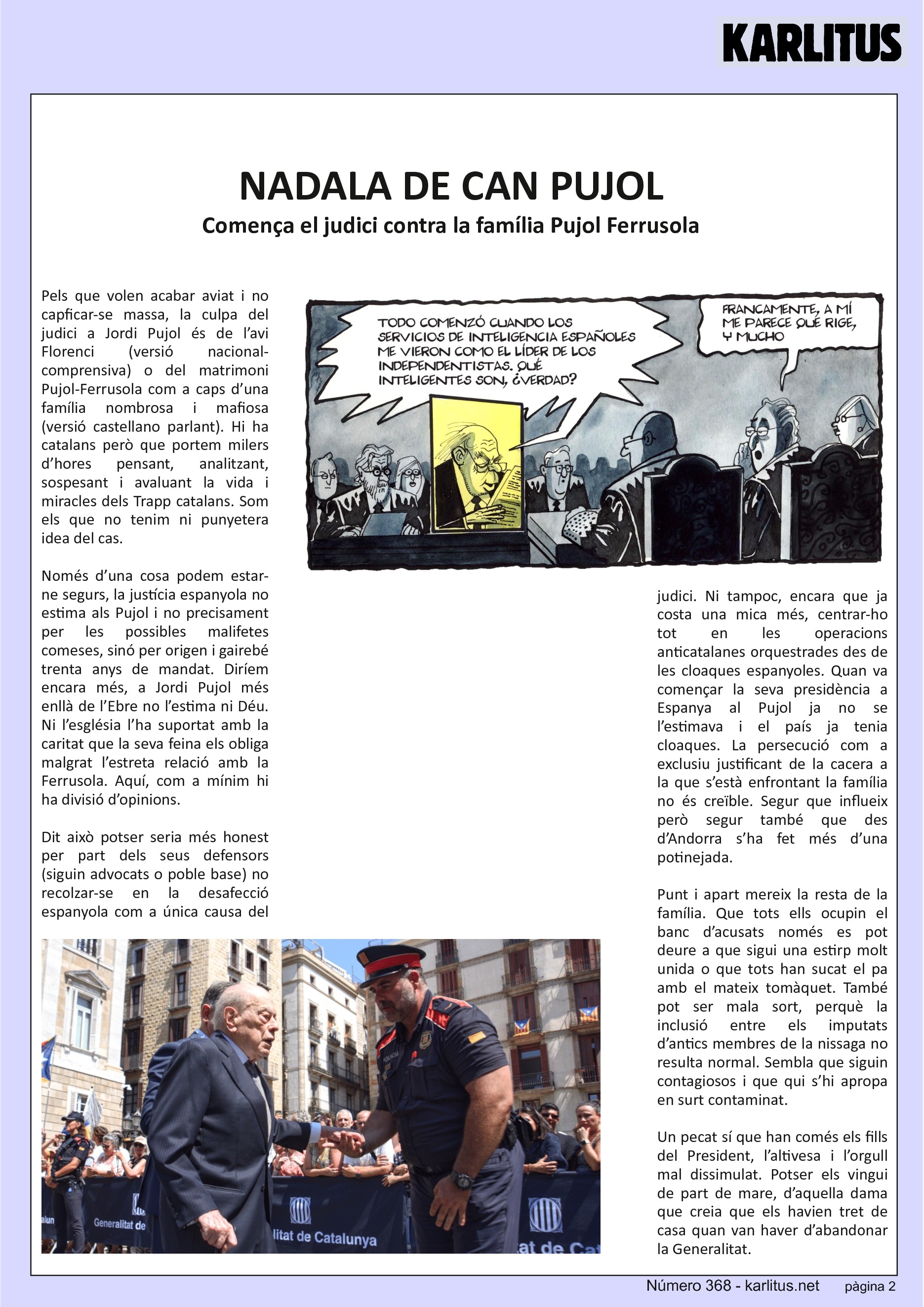 SEGONA PÀGINA
NADALA DE CAN PUJOL
Comença el judici contra la família Pujol Ferrusola
Pels que volen acabar aviat i no capficar-se massa, la culpa del judici a Jordi Pujol és de l’avi Florenci (versió nacional-comprensiva) o del matrimoni Pujol-Ferrusola com a caps d’una família nombrosa i mafiosa (versió castellano parlant). Hi ha catalans però que portem milers d’hores pensant, analitzant, sospesant i avaluant la vida i miracles dels Trapp catalans. Som els que no tenim ni punyetera idea del cas.
Només d’una cosa podem estar-ne segurs, la justícia espanyola no estima als Pujol i no precisament per les possibles malifetes comeses, sinó per origen i gairebé trenta anys de mandat. Diríem encara més, a Jordi Pujol més enllà de l’Ebre no l’estima ni Déu. Ni l’església l’ha suportat amb la caritat que la seva feina els obliga malgrat l’estreta relació amb la Ferrusola. Aquí, com a mínim hi ha divisió d’opinions.
Dit això potser seria més honest per part dels seus defensors (siguin advocats o poble base) no recolzar-se en la desafecció espanyola com a única causa del judici. Ni tampoc, encara que ja costa una mica més, centrar-ho tot en les operacions anticatalanes orquestrades des de les cloaques espanyoles. Quan va començar la seva presidència a Espanya al Pujol ja no se l’estimava i el país ja tenia cloaques. La persecució com a exclusiu justificant de la cacera a la que s’està enfrontant la família no és creïble. Segur que influeix però segur també que des d’Andorra s’ha fet més d’una potinejada.
Punt i apart mereix la resta de la família. Que tots ells ocupin el banc d’acusats només es pot deure a que sigui una estirp molt unida o que tots han sucat el pa amb el mateix tomàquet. També pot ser mala sort, perquè la inclusió entre els imputats d’antics membres de la nissaga no resulta normal. Sembla que siguin contagiosos i que qui s’hi apropa en surt contaminat.
Un pecat sí que han comés els fills del President, l’altivesa i l’orgull mal dissimulat. Potser els vingui de part de mare, d’aquella dama que creia que els havien tret de casa quan van haver d’abandonar la Generalitat.