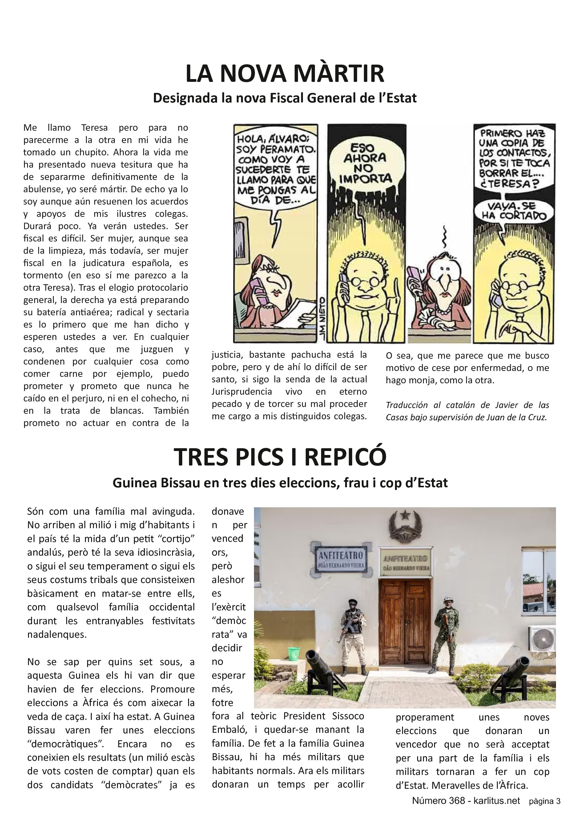 TERCERA PÀGINA
LA NOVA MÀRTIR
Designada la nova Fiscal General de l’Estat
Me llamo Teresa pero para no parecerme a la otra en mi vida he tomado un chupito. Ahora la vida me ha presentado nueva tesitura que ha de separarme definitivamente de la abulense, yo seré mártir. De echo ya lo soy aunque aún resuenen los acuerdos y apoyos de mis ilustres colegas. Durará poco. Ya verán ustedes. Ser fiscal es difícil. Ser mujer, aunque sea de la limpieza, más todavía, ser mujer fiscal en la judicatura española, es tormento (en eso sí me parezco a la otra Teresa). Tras el elogio protocolario general, la derecha ya está preparando su batería antiaérea; radical y sectaria es lo primero que me han dicho y esperen ustedes a ver. En cualquier caso, antes que me juzguen y condenen por cualquier cosa como comer carne por ejemplo, puedo prometer y prometo que nunca he caído en el perjuro, ni en el cohecho, ni en la trata de blancas. También prometo no actuar en contra de la justicia, bastante pachucha está la pobre, pero y de ahí lo difícil de ser santo, si sigo la senda de la actual Jurisprudencia vivo en eterno pecado y de torcer su mal proceder me cargo a mis distinguidos colegas. O sea, que me parece que me busco motivo de cese por enfermedad, o me hago monja, como la otra.
Traducción al catalán de Javier de las Casas bajo supervisión de Juan de la Cruz.
TRES PICS I REPICÓ
Guinea Bissau en tres dies eleccions, frau i cop d’Estat
Són com una família mal avinguda. No arriben al milió i mig d’habitants i el país té la mida d’un petit “cortijo” andalús, però té la seva idiosincràsia, o sigui el seu temperament o sigui els seus costums tribals que consisteixen bàsicament en matar-se entre ells, com qualsevol família occidental durant les entranyables festivitats nadalenques.
No se sap per quins set sous, a aquesta Guinea els hi van dir que havien de fer eleccions. Promoure eleccions a Àfrica és com aixecar la veda de caça. I així ha estat. A Guinea Bissau varen fer unes eleccions “democràtiques”. Encara no es coneixien els resultats (un milió escàs de vots costen de comptar) quan els dos candidats “demòcrates” ja es donaven per vencedors, però aleshores l’exèrcit “demòcrata” va decidir no esperar més, fotre fora al teòric President Sissoco Embaló, i quedar-se manant la família. De fet a la família Guinea Bissau, hi ha més militars que habitants normals. Ara els militars donaran un temps per acollir properament unes noves eleccions que donaran un vencedor que no serà acceptat per una part de la família i els militars tornaran a fer un cop d’Estat. Meravelles de l’Àfrica.