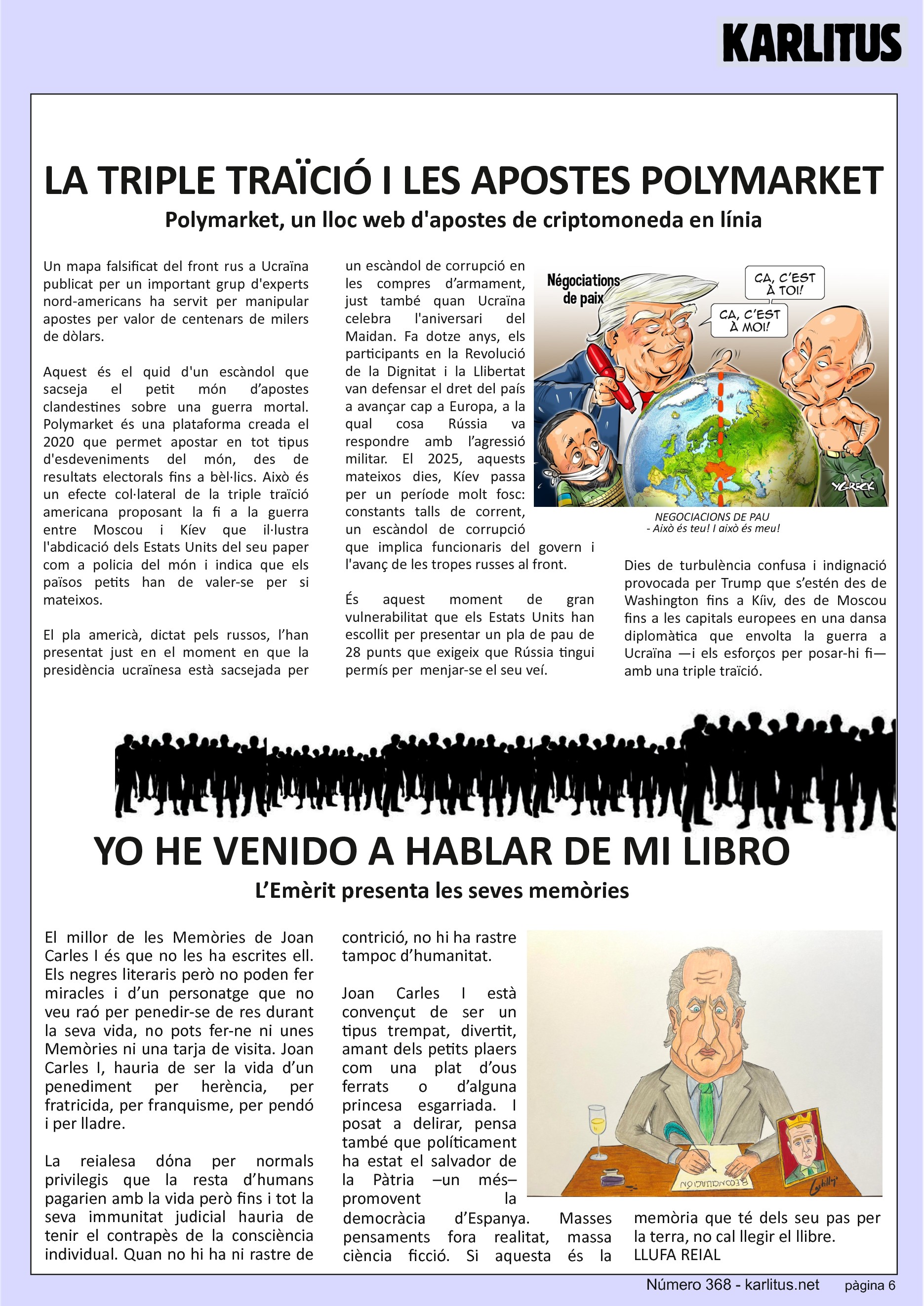 SISENA PÀGINA
LA TRIPLE TRAÏCIÓ I LES APOSTES POLYMARKET
Polymarket, un lloc web d'apostes de criptomoneda en línia
Un mapa falsificat del front rus a Ucraïna publicat per un important grup d'experts nord-americans ha servit per manipular apostes per valor de centenars de milers de dòlars.
Aquest és el quid d'un escàndol que sacseja el petit món d’apostes clandestines sobre una guerra mortal. Polymarket és una plataforma creada el 2020 que permet apostar en tot tipus d'esdeveniments del món, des de resultats electorals fins a bèl·lics. Això és un efecte col·lateral de la triple traïció americana proposant la fi a la guerra entre Moscou i Kíev que il·lustra l'abdicació dels Estats Units del seu paper com a policia del món i indica que els països petits han de valer-se per si mateixos.
El pla americà, dictat pels russos, l’han presentat just en el moment en que la presidència ucraïnesa està sacsejada per un escàndol de corrupció en les compres d’armament, just també quan Ucraïna celebra l'aniversari del Maidan. Fa dotze anys, els participants en la Revolució de la Dignitat i la Llibertat van defensar el dret del país a avançar cap a Europa, a la qual cosa Rússia va respondre amb l’agressió militar. El 2025, aquests mateixos dies, Kíev passa per un període molt fosc: constants talls de corrent, un escàndol de corrupció que implica funcionaris del govern i l'avanç de les tropes russes al front.
És aquest moment de gran vulnerabilitat que els Estats Units han escollit per presentar un pla de pau de 28 punts que exigeix que Rússia tingui permís per menjar-se el seu veí.
Dies de turbulència confusa i indignació provocada per Trump que s’estén des de Washington fins a Kíiv, des de Moscou fins a les capitals europees en una dansa diplomàtica que envolta la guerra a Ucraïna —i els esforços per posar-hi fi— amb una triple traïció.
YO HE VENIDO A HABLAR DE MI LIBRO
L’Emèrit presenta les seves memòries
El millor de les Memòries de Joan Carles I és que no les ha escrites ell. Els negres literaris però no poden fer miracles i d’un personatge que no veu raó per penedir-se de res durant la seva vida, no pots fer-ne ni unes Memòries ni una tarja de visita. Joan Carles I, hauria de ser la vida d’un penediment per herència, per fratricida, per franquisme, per pendó i per lladre.
La reialesa dόna per normals privilegis que la resta d’humans pagarien amb la vida però fins i tot la seva immunitat judicial hauria de tenir el contrapès de la consciència individual. Quan no hi ha ni rastre de contrició, no hi ha rastre tampoc d’humanitat.
Joan Carles I està convençut de ser un tipus trempat, divertit, amant dels petits plaers com una plat d’ous ferrats o d’alguna princesa esgarriada. I posat a delirar, pensa també que políticament ha estat el salvador de la Pàtria –un més– promovent la democràcia d’Espanya. Masses pensaments fora realitat, massa ciència ficció. Si aquesta és la memòria que té dels seu pas per la terra, no cal llegir el llibre.
LLUFA REIAL