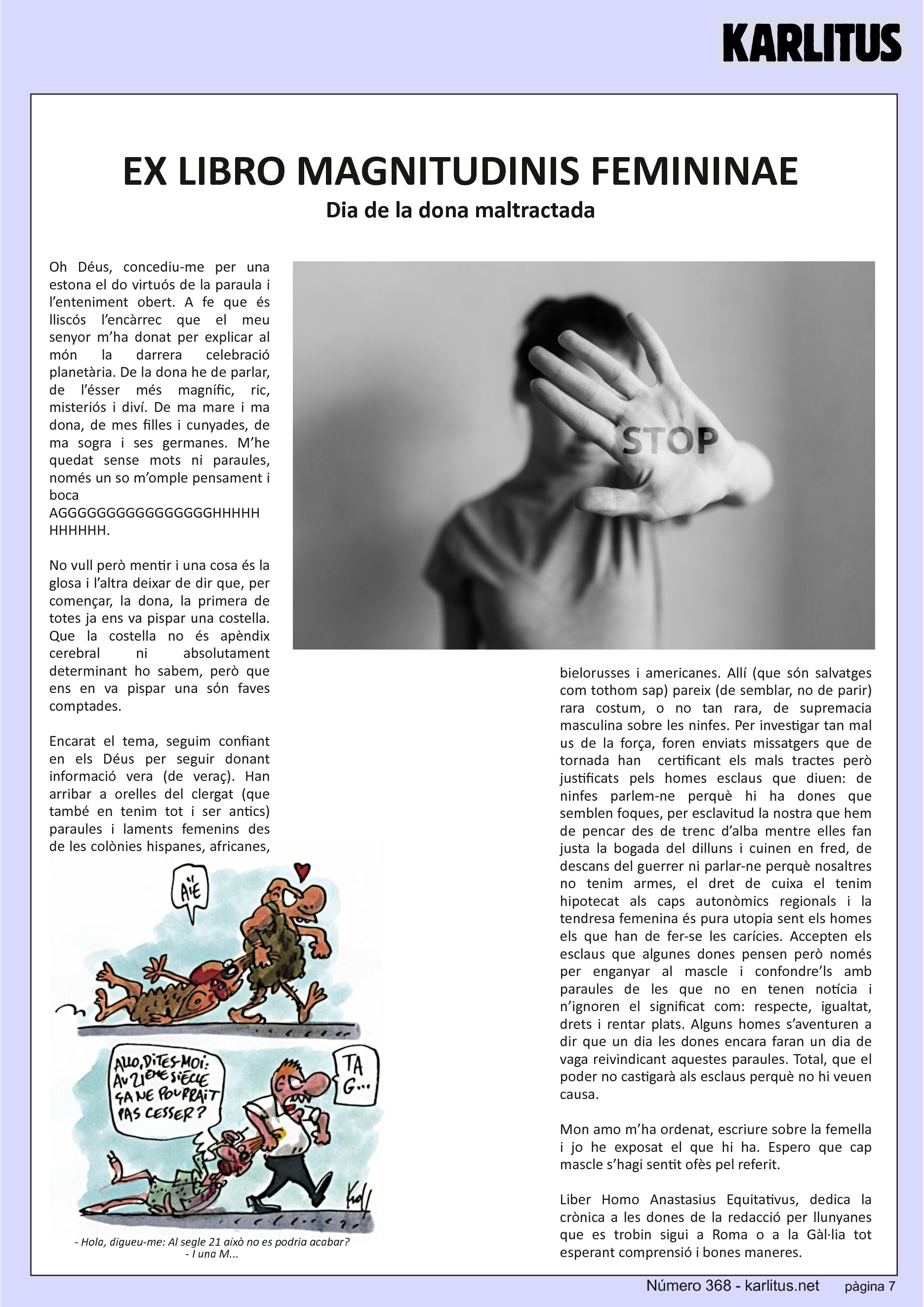 SETENA PÀGINA
EX LIBRO MAGNITUDINIS FEMININAE
Dia de la dona maltractada
Oh Déus, concediu-me per una estona el do virtuós de la paraula i l’enteniment obert. A fe que és lliscós l’encàrrec que el meu senyor m’ha donat per explicar al món la darrera celebració planetària. De la dona he de parlar, de l’ésser més magnífic, ric, misteriós i diví. De ma mare i ma dona, de mes filles i cunyades, de ma sogra i ses germanes. M’he quedat sense mots ni paraules, només un so m’omple pensament i boca AGGGGGGGGGGGGGGGGHHHHHHHHHHH.
No vull però mentir i una cosa és la glosa i l’altra deixar de dir que, per començar, la dona, la primera de totes ja ens va pispar una costella. Que la costella no és apèndix cerebral ni absolutament determinant ho sabem, però que ens en va pispar una sόn faves comptades.
Encarat el tema, seguim confiant en els Déus per seguir donant informació vera (de veraç). Han arribar a orelles del clergat (que també en tenim tot i ser antics) paraules i laments femenins des de les colònies hispanes, africanes, bielorusses i americanes. Allí (que són salvatges com tothom sap) pareix (de semblar, no de parir) rara costum, o no tan rara, de supremacia masculina sobre les ninfes. Per investigar tan mal us de la força, foren enviats missatgers que de tornada han certificant els mals tractes però justificats pels homes esclaus que diuen: de ninfes parlem-ne perquè hi ha dones que semblen foques, per esclavitud la nostra que hem de pencar des de trenc d’alba mentre elles fan justa la bogada del dilluns i cuinen en fred, de descans del guerrer ni parlar-ne perquè nosaltres no tenim armes, el dret de cuixa el tenim hipotecat als caps autonòmics regionals i la tendresa femenina és pura utopia sent els homes els que han de fer-se les carícies. Accepten els esclaus que algunes dones pensen però només per enganyar al mascle i confondre’ls amb paraules de les que no en tenen notícia i n’ignoren el significat com: respecte, igualtat, drets i rentar plats. Alguns homes s’aventuren a dir que un dia les dones encara faran un dia de vaga reivindicant aquestes paraules. Total, que el poder no castigarà als esclaus perquè no hi veuen causa.
Mon amo m’ha ordenat, escriure sobre la femella i jo he exposat el que hi ha. Espero que cap mascle s’hagi sentit ofès pel referit.
Liber Homo Anastasius Equitativus, dedica la crònica a les dones de la redacció per llunyanes que es trobin sigui a Roma o a la Gàl·lia tot esperant comprensió i bones maneres.