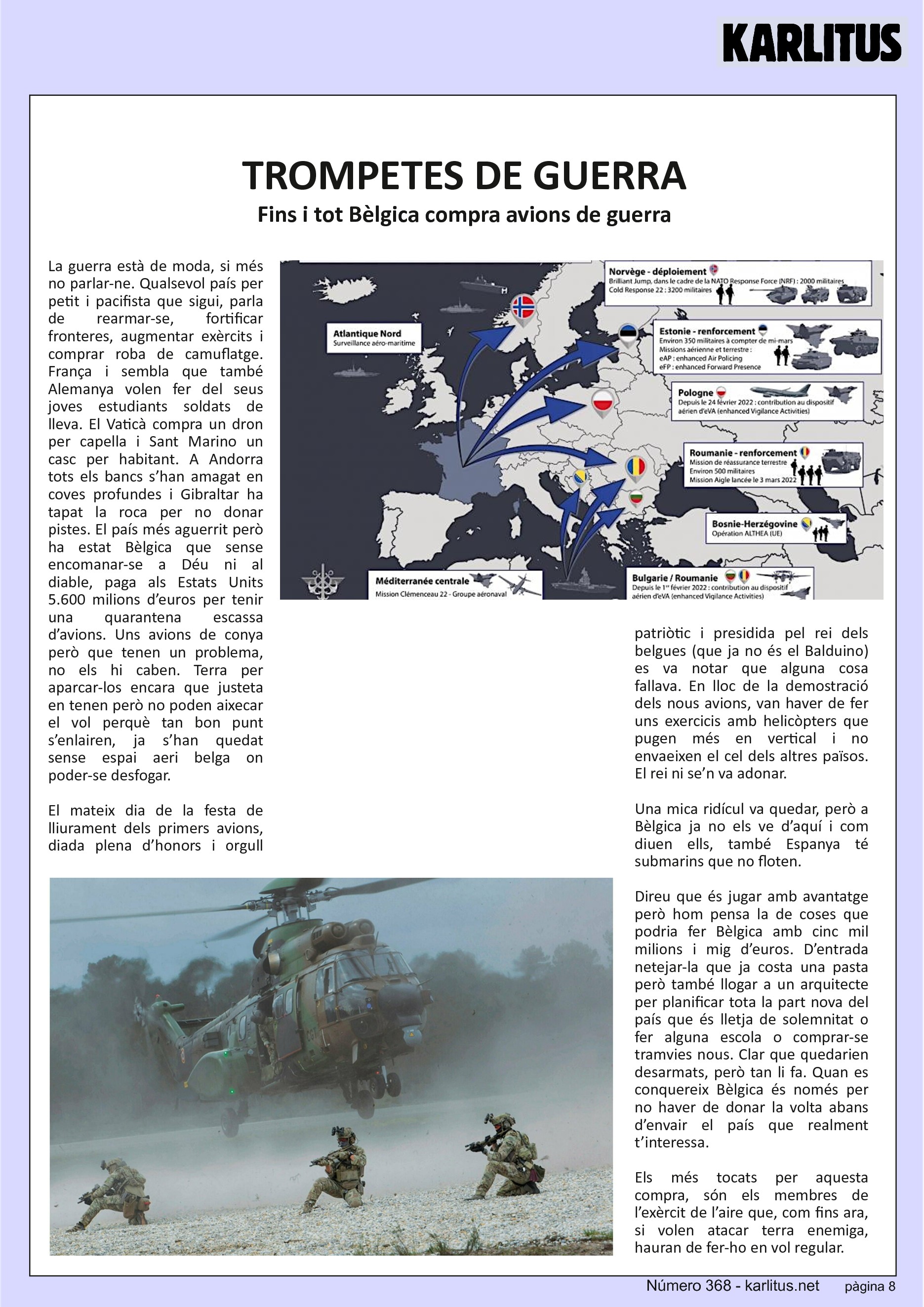 VUITENA PÀGINA
TROMPETES DE GUERRA
Fins i tot Bèlgica compra avions de guerra
La guerra està de moda, si més no parlar-ne. Qualsevol país per petit i pacifista que sigui, parla de rearmar-se, fortificar fronteres, augmentar exèrcits i comprar roba de camuflatge. França i sembla que també Alemanya volen fer del seus joves estudiants soldats de lleva. El Vaticà compra un dron per capella i Sant Marino un casc per habitant. A Andorra tots els bancs s’han amagat en coves profundes i Gibraltar ha tapat la roca per no donar pistes. El país més aguerrit però ha estat Bèlgica que sense encomanar-se a Déu ni al diable, paga als Estats Units 5.600 milions d’euros per tenir una quarantena escassa d’avions. Uns avions de conya però que tenen un problema, no els hi caben. Terra per aparcar-los encara que justeta en tenen però no poden aixecar el vol perquè tan bon punt s’enlairen, ja s’han quedat sense espai aeri belga on poder-se desfogar.
El mateix dia de la festa de lliurament dels primers avions, diada plena d’honors i orgull patriòtic i presidida pel rei dels belgues (que ja no és el Balduino) es va notar que alguna cosa fallava. En lloc de la demostració dels nous avions, van haver de fer uns exercicis amb helicòpters que pugen més en vertical i no envaeixen el cel dels altres països. El rei ni se’n va adonar.
Una mica ridícul va quedar, però a Bèlgica ja no els ve d’aquí i com diuen ells, també Espanya té submarins que no floten.
Direu que és jugar amb avantatge però hom pensa la de coses que podria fer Bèlgica amb cinc mil milions i mig d’euros. D’entrada netejar-la que ja costa una pasta però també llogar a un arquitecte per planificar tota la part nova del país que és lletja de solemnitat o fer alguna escola o comprar-se tramvies nous. Clar que quedarien desarmats, però tan li fa. Quan es conquereix Bèlgica és només per no haver de donar la volta abans d’envair el país que realment t’interessa.
Els més tocats per aquesta compra, són els membres de l’exèrcit de l’aire que, com fins ara, si volen atacar terra enemiga, hauran de fer-ho en vol regular.