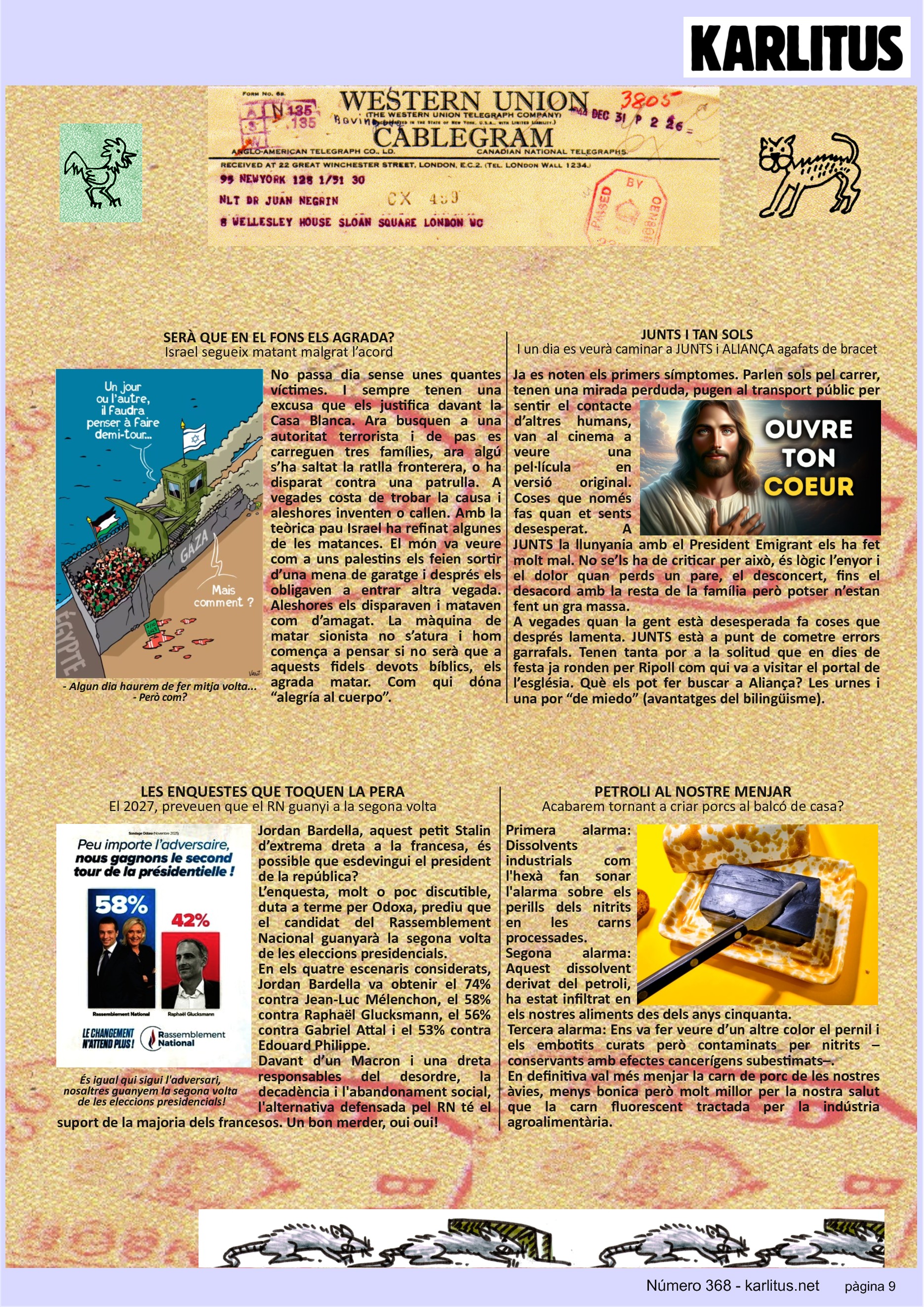 NOVENA PÀGINA
SERÀ QUE EN EL FONS ELS AGRADA?
Israel segueix matant malgrat l’acord
No passa dia sense unes quantes víctimes. I sempre tenen una excusa que els justifica davant la Casa Blanca. Ara busquen a una autoritat terrorista i de pas es carreguen tres famílies, ara algú s’ha saltat la ratlla fronterera, o ha disparat contra una patrulla. A vegades costa de trobar la causa i aleshores inventen o callen. Amb la teòrica pau Israel ha refinat algunes de les matances. El món va veure com a uns palestins els feien sortir d’una mena de garatge i després els obligaven a entrar altra vegada. Aleshores els disparaven i mataven com d’amagat. La màquina de matar sionista no s’atura i hom comença a pensar si no serà que a aquests fidels devots bíblics, els agrada matar. Com qui dόna “alegría al cuerpo”.
JUNTS I TAN SOLS
I un dia es veurà caminar a JUNTS i ALIANÇA agafats de bracet
Ja es noten els primers símptomes. Parlen sols pel carrer, tenen una mirada perduda, pugen al transport públic per sentir el contacte d’altres humans, van al cinema a veure una pel·lícula en versió original. Coses que només fas quan et sents desesperat. A JUNTS la llunyania amb el President Emigrant els ha fet molt mal. No se’ls ha de criticar per això, és lògic l’enyor i el dolor quan perds un pare, el desconcert, fins el desacord amb la resta de la família però potser n’estan fent un gra massa.
A vegades quan la gent està desesperada fa coses que després lamenta. JUNTS està a punt de cometre errors garrafals. Tenen tanta por a la solitud que en dies de festa ja ronden per Ripoll com qui va a visitar el portal de l’església. Què els pot fer buscar a Aliança? Les urnes i una por “de miedo” (avantatges del bilingüisme).
LES ENQUESTES QUE TOQUEN LA PERA
El 2027, preveuen que el RN guanyi a la segona volta
Jordan Bardella, aquest petit Stalin d’extrema dreta a la francesa, és possible que esdevingui el president de la república?
L’enquesta, molt o poc discutible, duta a terme per Odoxa, prediu que el candidat del Rassemblement Nacional guanyarà la segona volta de les eleccions presidencials.
En els quatre escenaris considerats, Jordan Bardella va obtenir el 74% contra Jean-Luc Mélenchon, el 58% contra Raphaël Glucksmann, el 56% contra Gabriel Attal i el 53% contra Edouard Philippe.
Davant d’un Macron i una dreta responsables del desordre, la decadència i l'abandonament social, l'alternativa defensada pel RN té el suport de la majoria dels francesos. Un bon merder, oui oui!
PETROLI AL NOSTRE MENJAR
Acabarem tornant a criar porcs al balcó de casa?
Primera alarma: Dissolvents industrials com l'hexà fan sonar l'alarma sobre els perills dels nitrits en les carns processades.
Segona alarma: Aquest dissolvent derivat del petroli, ha estat infiltrat en els nostres aliments des dels anys cinquanta.
Tercera alarma: Ens va fer veure d’un altre color el pernil i els embotits curats però contaminats per nitrits –conservants amb efectes cancerígens subestimats–.
En definitiva val més menjar la carn de porc de les nostres àvies, menys bonica però molt millor per la nostra salut que la carn fluorescent tractada per la indústria agroalimentària.