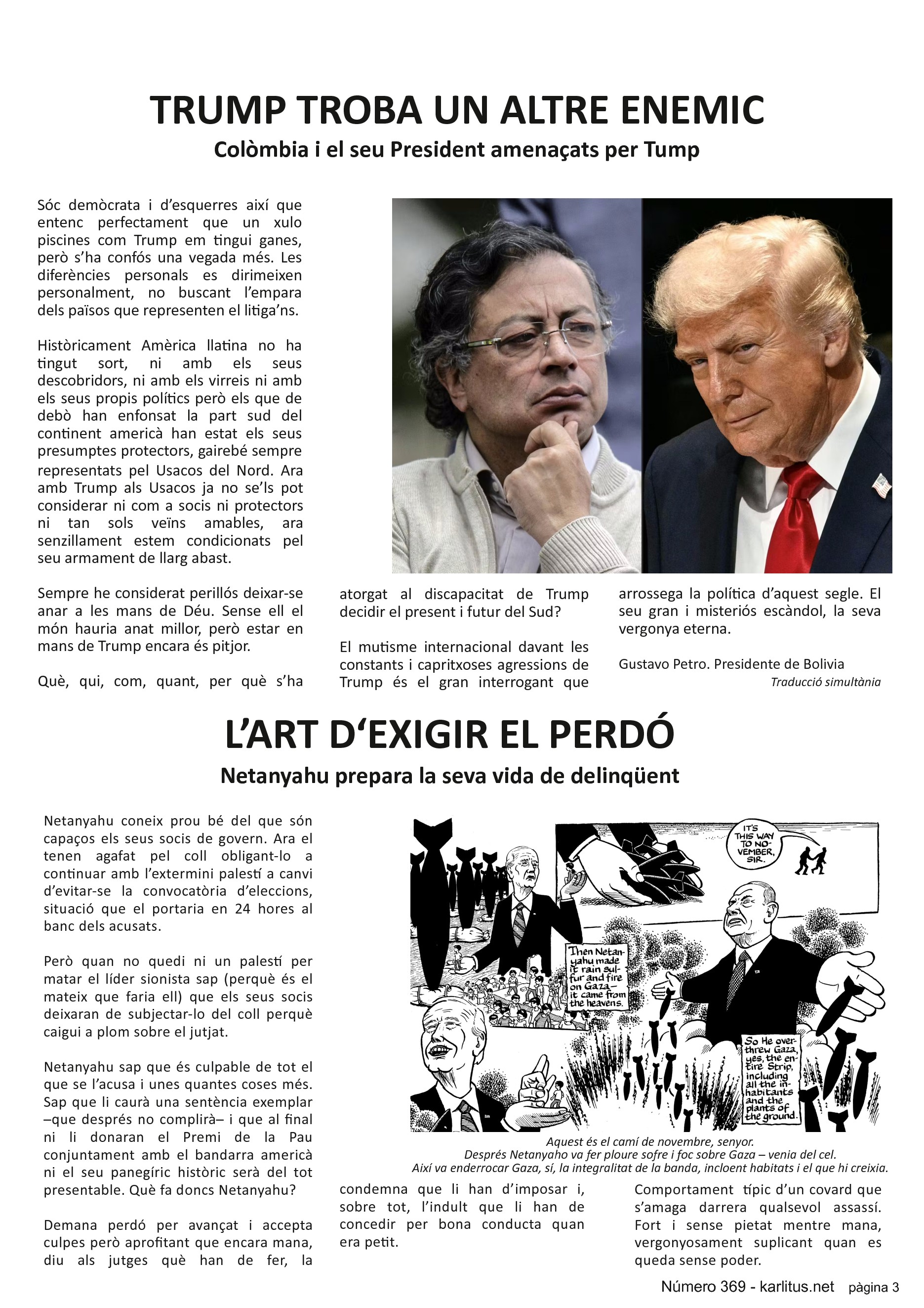 TERCERA PÀGINA
TRUMP TROBA UN ALTRE ENEMIC
Colòmbia i el seu President amenaçats per Tump
Sóc demòcrata i d’esquerres així que entenc perfectament que un xulo piscines com Trump em tingui ganes, però s’ha confós una vegada més. Les diferències personals es dirimeixen personalment, no buscant l’empara dels països que representen el litiga’ns.
Històricament Amèrica llatina no ha tingut sort, ni amb els seus descobridors, ni amb els virreis ni amb els seus propis polítics però els que de debò han enfonsat la part sud del continent americà han estat els seus presumptes protectors, gairebé sempre representats pel Usacos del Nord. Ara amb Trump als Usacos ja no se’ls pot considerar ni com a socis ni protectors ni tan sols veïns amables, ara senzillament estem condicionats pel seu armament de llarg abast.
Sempre he considerat perillós deixar-se anar a les mans de Déu. Sense ell el món hauria anat millor, però estar en mans de Trump encara és pitjor.
Què, qui, com, quant, per què s’ha atorgat al discapacitat de Trump decidir el present i futur del Sud?
El mutisme internacional davant les constants i capritxoses agressions de Trump és el gran interrogant que arrossega la política d’aquest segle. El seu gran i misteriós escàndol, la seva vergonya eterna.
Gustavo Petro. Presidente de Bolivia.
Traducció simultània.
L’ART D‘EXIGIR EL PERDÓ
Netanyahu prepara la seva vida de delinqüent
Netanyahu coneix prou bé del que són capaços els seus socis de govern. Ara el tenen agafat pel coll obligant-lo a continuar amb l’extermini palestí a canvi d’evitar-se la convocatòria d’eleccions, situació que el portaria en 24 hores al banc dels acusats.
Però quan no quedi ni un palestí per matar el líder sionista sap (perquè és el mateix que faria ell) que els seus socis deixaran de subjectar-lo del coll perquè caigui a plom sobre el jutjat.
Netanyahu sap que és culpable de tot el que se l’acusa i unes quantes coses més. Sap que li caurà una sentència exemplar –que després no complirà– i que al final ni li donaran el Premi de la Pau conjuntament amb el bandarra americà ni el seu panegíric històric serà del tot presentable. Què fa doncs Netanyahu?
Demana perdó per avançat i accepta culpes però aprofitant que encara mana, diu als jutges què han de fer, la condemna que li han d’imposar i, sobre tot, l’indult que li han de concedir per bona conducta quan era petit.
Comportament típic d’un covard que s’amaga darrera qualsevol assassí. Fort i sense pietat mentre mana, vergonyosament suplicant quan es queda sense poder.