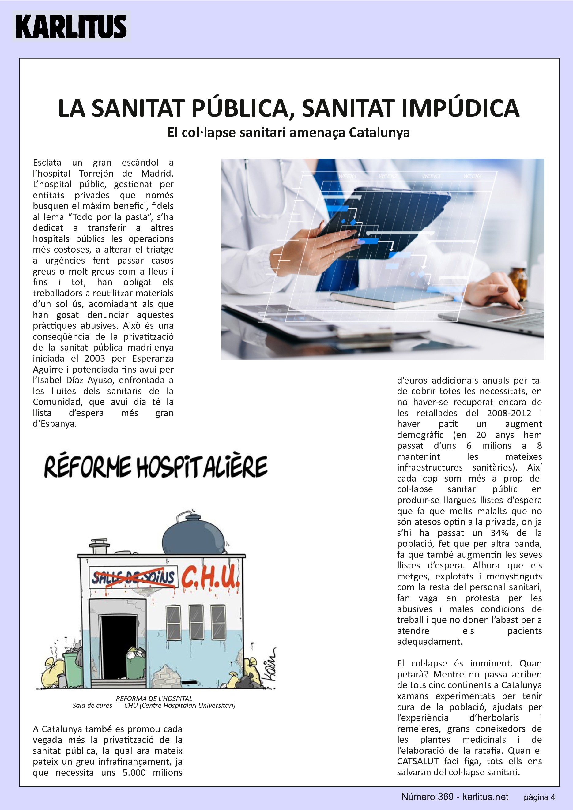 QUARTA PÀGINA
LA SANITAT PÚBLICA, SANITAT IMPÚDICA
El col·lapse sanitari amenaça Catalunya
Esclata un gran escàndol a l’hospital Torrejón de Madrid. L’hospital públic, gestionat per entitats privades que només busquen el màxim benefici, fidels al lema “Todo por la pasta”, s’ha dedicat a transferir a altres hospitals públics les operacions més costoses, a alterar el triatge a urgències fent passar casos greus o molt greus com a lleus i fins i tot, han obligat els treballadors a reutilitzar materials d’un sol ús, acomiadant als que han gosat denunciar aquestes pràctiques abusives. Això és una conseqüència de la privatització de la sanitat pública madrilenya iniciada el 2003 per Esperanza Aguirre i potenciada fins avui per l’Isabel Díaz Ayuso, enfrontada a les lluites dels sanitaris de la Comunidad, que avui dia té la llista d’espera més gran d’Espanya.
A Catalunya també es promou cada vegada més la privatització de la sanitat pública, la qual ara mateix pateix un greu infrafinançament, ja que necessita uns 5.000 milions d’euros addicionals anuals per tal de cobrir totes les necessitats, en no haver-se recuperat encara de les retallades del 2008-2012 i haver patit un augment demogràfic (en 20 anys hem passat d’uns 6 milions a 8 mantenint les mateixes infraestructures sanitàries). Així cada cop som més a prop del col·lapse sanitari públic en produir-se llargues llistes d’espera que fa que molts malalts que no són atesos optin a la privada, on ja s’hi ha passat un 34% de la població, fet que per altra banda, fa que també augmentin les seves llistes d’espera. Alhora que els metges, explotats i menystinguts com la resta del personal sanitari, fan vaga en protesta per les abusives i males condicions de treball i que no donen l’abast per a atendre els pacients adequadament.
El col·lapse és imminent. Quan petarà? Mentre no passa arriben de tots cinc continents a Catalunya xamans experimentats per tenir cura de la població, ajudats per l’experiència d’herbolaris i remeieres, grans coneixedors de les plantes medicinals i de l’elaboració de la ratafia. Quan el CATSALUT faci figa, tots ells ens salvaran del col·lapse sanitari.