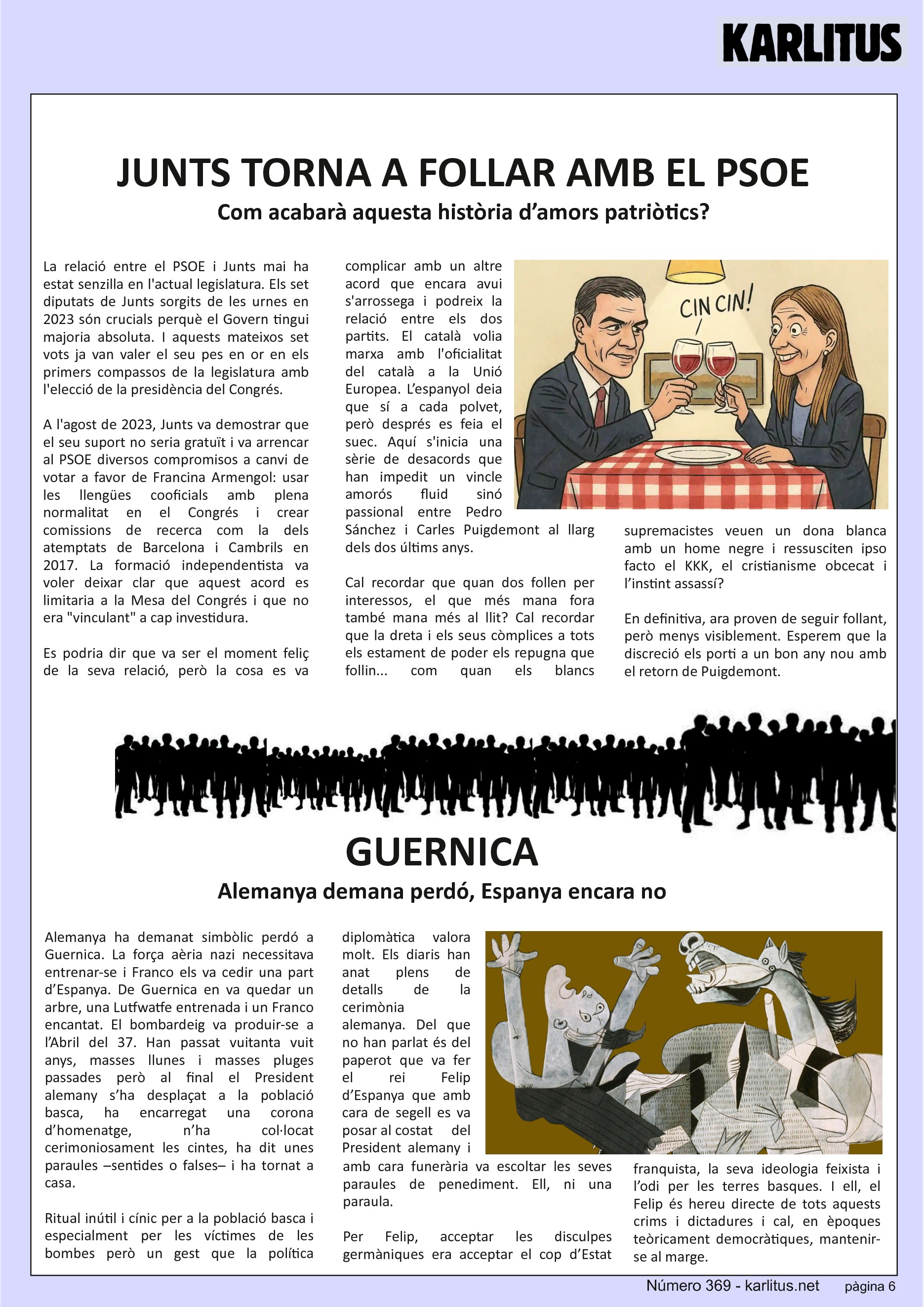 SISENA PÀGINA
JUNTS TORNA A FOLLAR AMB EL PSOE
Com acabarà aquesta història d’amors patriòtics?
La relació entre el PSOE i Junts mai ha estat senzilla en l'actual legislatura. Els set diputats de Junts sorgits de les urnes en 2023 són crucials perquè el Govern tingui majoria absoluta. I aquests mateixos set vots ja van valer el seu pes en or en els primers compassos de la legislatura amb l'elecció de la presidència del Congrés.
A l'agost de 2023, Junts va demostrar que el seu suport no seria gratuït i va arrencar al PSOE diversos compromisos a canvi de votar a favor de Francina Armengol: usar les llengües cooficials amb plena normalitat en el Congrés i crear comissions de recerca com la dels atemptats de Barcelona i Cambrils en 2017. La formació independentista va voler deixar clar que aquest acord es limitaria a la Mesa del Congrés i que no era vinculant a cap investidura.
Es podria dir que va ser el moment feliç de la seva relació, però la cosa es va complicar amb un altre acord que encara avui s'arrossega i podreix la relació entre els dos partits. El català volia marxa amb l'oficialitat del català a la Unió Europea. L’espanyol deia que sí a cada polvet, però després es feia el suec. Aquí s'inicia una sèrie de desacords que han impedit un vincle amorós fluid sinó passional entre Pedro Sánchez i Carles Puigdemont al llarg dels dos últims anys.
Cal recordar que quan dos follen per interessos, el que més mana fora també mana més al llit? Cal recordar que la dreta i els seus còmplices a tots els estament de poder els repugna que follin... com quan els blancs supremacistes veuen un dona blanca amb un home negre i ressusciten ipso facto el KKK, el cristianisme obcecat i l’instint assassí?
En definitiva, ara proven de seguir follant, però menys visiblement. Esperem que la discreció els porti a un bon any nou amb el retorn de Puigdemont.
GUERNICA
Alemanya demana perdó, Espanya encara no
Alemanya ha demanat simbòlic perdó a Guernica. La força aèria nazi necessitava entrenar-se i Franco els va cedir una part d’Espanya. De Guernica en va quedar un arbre, una Lutfwatfe entrenada i un Franco encantat. El bombardeig va produir-se a l’Abril del 37. Han passat vuitanta vuit anys, masses llunes i masses pluges passades però al final el President alemany s’ha desplaçat a la població basca, ha encarregat una corona d’homenatge, n’ha col·locat cerimoniosament les cintes, ha dit unes paraules –sentides o falses– i ha tornat a casa.
Ritual inútil i cínic per a la població basca i especialment per les víctimes de les bombes però un gest que la política diplomàtica valora molt. Els diaris han anat plens de detalls de la cerimònia alemanya. Del que no han parlat és del paperot que va fer el rei Felip d’Espanya que amb cara de segell es va posar al costat del President alemany i amb cara funerària va escoltar les seves paraules de penediment. Ell, ni una paraula.
Per Felip, acceptar les disculpes germàniques era acceptar el cop d’Estat franquista, la seva ideologia feixista i l’odi per les terres basques. I ell, el Felip és hereu directe de tots aquests crims i dictadures i cal, en èpoques teòricament democràtiques, mantenir-se al marge.
Mentre el mandatari alemany demana perdó –encara que sigui protocol·lari– a la gent basca, el rei d’Espanya calla. D’això se’n diu ser un rei per a tots.
LLUFA.