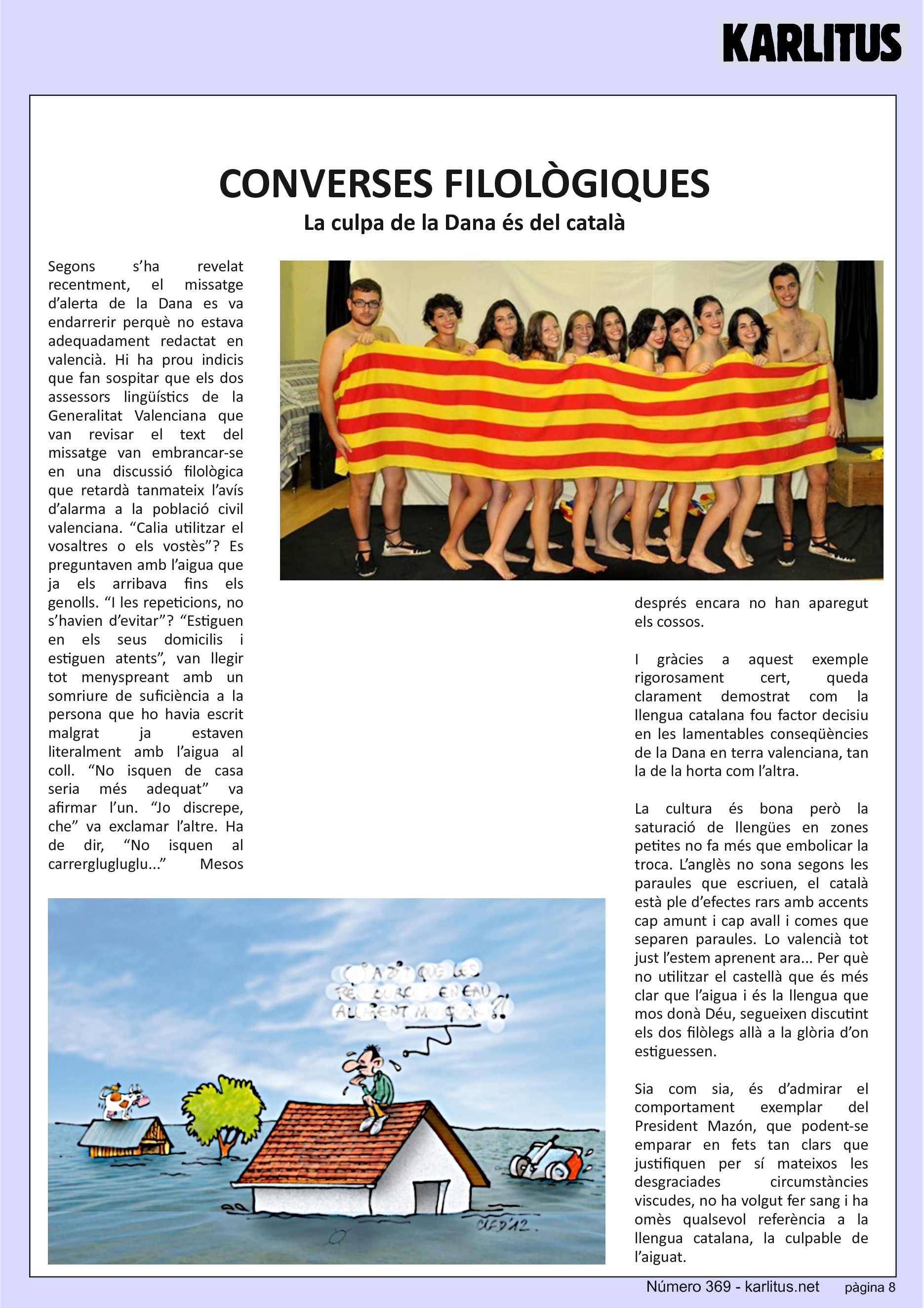 VUITENA PÀGINA
CONVERSES FILOLÒGIQUES
La culpa de la Dana és del català
Segons s’ha revelat recentment, el missatge d’alerta de la Dana es va endarrerir perquè no estava adequadament redactat en valencià. Hi ha prou indicis que fan sospitar que els dos assessors lingüístics de la Generalitat Valenciana que van revisar el text del missatge van embrancar-se en una discussió filològica que retardà tanmateix l’avís d’alarma a la població civil valenciana. “Calia utilitzar el vosaltres o els vostès”? Es preguntaven amb l’aigua que ja els arribava fins els genolls. “I les repeticions, no s’havien d’evitar”? “Estiguen en els seus domicilis i estiguen atents”, van llegir tot menyspreant amb un somriure de suficiència a la persona que ho havia escrit malgrat ja estaven literalment amb l’aigua al coll. “No isquen de casa seria més adequat” va afirmar l’un. “Jo discrepe, che” va exclamar l’altre. Ha de dir, “No isquen al carrerglugluglu...” Mesos després encara no han aparegut els cossos.
I gràcies a aquest exemple rigorosament cert, queda clarament demostrat com la llengua catalana fou factor decisiu en les lamentables conseqüències de la Dana en terra valenciana, tan la de la horta com l’altra.
La cultura és bona però la saturació de llengües en zones petites no fa més que embolicar la troca. L’anglès no sona segons les paraules que escriuen, el català està ple d’efectes rars amb accents cap amunt i cap avall i comes que separen paraules. Lo valencià tot just l’estem aprenent ara... Per què no utilitzar el castellà que és més clar que l’aigua i és la llengua que mos donà Déu, segueixen discutint els dos filòlegs allà a la glòria d’on estiguessen.
Sia com sia, és d’admirar el comportament exemplar del President Mazón, que podent-se emparar en fets tan clars que justifiquen per sí mateixos les desgraciades circumstàncies viscudes, no ha volgut fer sang i ha omès qualsevol referència a la llengua catalana, la culpable de l’aiguat.