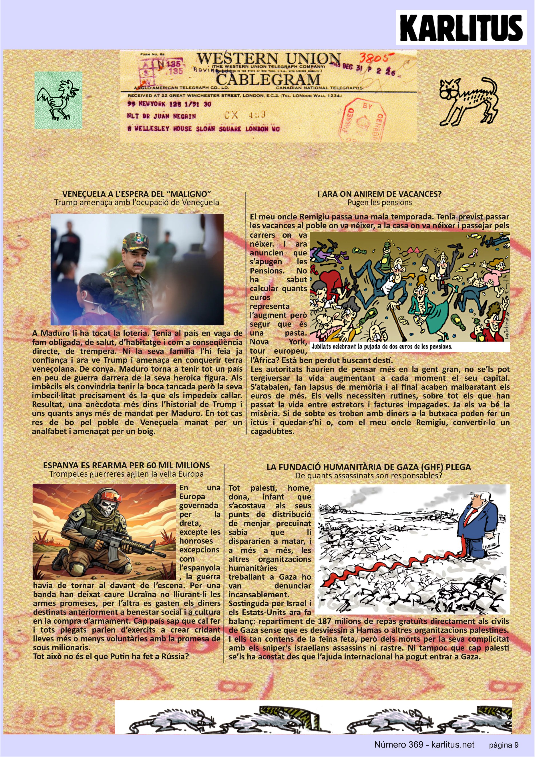 NOVENA PÀGINA
VENEÇUELA A L’ESPERA DEL “MALIGNO”
Trump amenaça amb l’ocupació de Veneçuela
A Maduro li ha tocat la loteria. Tenia al país en vaga de fam obligada, de salut, d’habitatge i com a conseqüència directe, de trempera. Ni la seva família l’hi feia ja confiança i ara ve Trump i amenaça en conquerir terra veneçolana. De conya. Maduro torna a tenir tot un país en peu de guerra darrera de la seva heroica figura. Als imbècils els convindria tenir la boca tancada però la seva imbecil·litat precisament és la que els impedeix callar. Resultat, una anècdota més dins l’historial de Trump i uns quants anys més de mandat per Maduro. En tot cas res de bo pel poble de Veneçuela manat per un analfabet i amenaçat per un boig.
I ARA ON ANIREM DE VACANCES?
Pugen les pensions
El meu oncle Remigiu passa una mala temporada. Tenia previst passar les vacances al poble on va néixer, a la casa on va néixer i passejar pels carrers on va néixer. I ara anuncien que s’apugen les Pensions. No ha sabut calcular quants euros representa l’augment però segur que és una pasta. Nova York, tour europeu, l’Àfrica? Està ben perdut buscant destí.
Les autoritats haurien de pensar més en la gent gran, no se’ls pot tergiversar la vida augmentant a cada moment el seu capital. S’atabalen, fan lapsus de memòria i al final acaben malbaratant els euros de més. Els vells necessiten rutines, sobre tot els que han passat la vida entre estretors i factures impagades. Ja els va bé la misèria. Si de sobte es troben amb diners a la butxaca poden fer un ictus i quedar-s’hi o, com el meu oncle Remigiu, convertir-lo un cagadubtes.
ESPANYA ES REARMA PER 60 MIL MILIONS
Trompetes guerreres agiten la vella Europa
En una Europa governada per la dreta, excepte les honroses excepcions com l’espanyola, la guerra havia de tornar al davant de l’escena. Per una banda han deixat caure Ucraïna no lliurant-li les armes promeses, per l’altra es gasten els diners destinats anteriorment a benestar social i a cultura en la compra d’armament. Cap país sap que cal fer i tots plegats parlen d’exercits a crear cridant lleves més o menys voluntàries amb la promesa de sous milionaris.
Tot això no és el que Putin ha fet a Rússia?
LA FUNDACIÓ HUMANITÀRIA DE GAZA (GHF) PLEGA
De quants assassinats son responsables?
Tot palestí, home, dona, infant que s’acostava als seus punts de distribució de menjar precuinat sabia que li dispararien a matar, i a més a més, les altres organitzacions humanitàries treballant a Gaza ho van denunciar incansablement.
Sostinguda per Israel i els Estats-Units ara fa balanç: repartiment de 187 milions de repàs gratuïts directament als civils de Gaza sense que es desviessin a Hamas o altres organitzacions palestines. I ells tan contens de la feina feta, però dels morts per la seva complicitat amb els sniper’s israelians assassins ni rastre. Ni tampoc que cap palestí se’ls ha acostat des que l’ajuda internacional ha pogut entrar a Gaza.