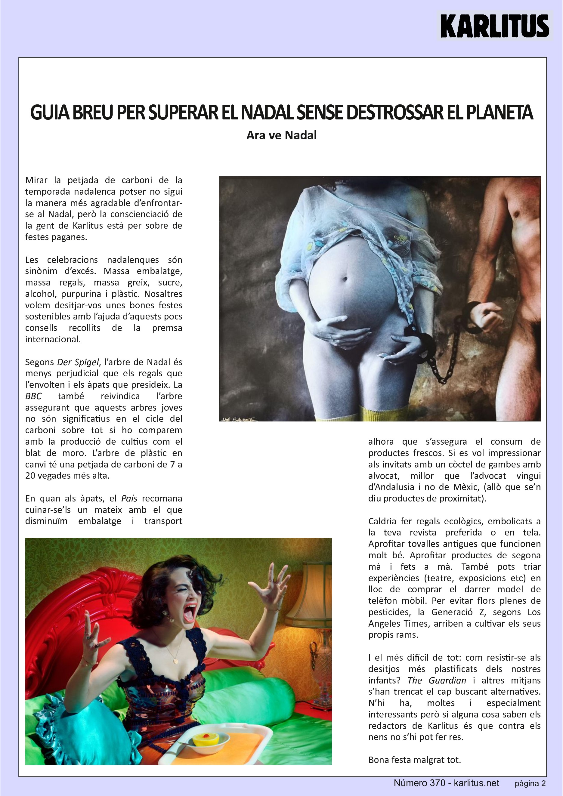 SEGONA PÀGINA
GUIA BREU PER SUPERAR EL NADAL SENSE DESTROSSAR EL PLANETA
Ara ve Nadal
Mirar la petjada de carboni de la temporada nadalenca potser no sigui la manera més agradable d’enfrontar-se al Nadal, però la conscienciació de la gent de Karlitus està per sobre de festes paganes.
Les celebracions nadalenques són sinònim d’excés. Massa embalatge, massa regals, massa greix, sucre, alcohol, purpurina i plàstic. Nosaltres volem desitjar-vos unes bones festes sostenibles amb l’ajuda d’aquests pocs consells recollits de la premsa internacional.
Segons Der Spigel, l’arbre de Nadal és menys perjudicial que els regals que l’envolten i els àpats que presideix. La BBC també reivindica l’arbre assegurant que aquests arbres joves no són significatius en el cicle del carboni sobre tot si ho comparem amb la producció de cultius com el blat de moro. L’arbre de plàstic en canvi té una petjada de carboni de 7 a 20 vegades més alta.
En quan als àpats, el País recomana cuinar-se’ls un mateix amb el que disminuïm embalatge i transport alhora que s’assegura el consum de productes frescos. Si es vol impressionar als invitats amb un còctel de gambes amb alvocat, millor que l’advocat vingui d’Andalusia i no de Mèxic, (allò que se’n diu productes de proximitat).
Caldria fer regals ecològics, embolicats a la teva revista preferida o en tela. Aprofitar tovalles antigues que funcionen molt bé. Aprofitar productes de segona mà i fets a mà. També pots triar experiències (teatre, exposicions etc) en lloc de comprar el darrer model de telèfon mòbil. Per evitar flors plenes de pesticides, la Generació Z, segons Los Angeles Times, arriben a cultivar els seus propis rams.
I el més difícil de tot: com resistir-se als desitjos més plastificats dels nostres infants? The Guardian i altres mitjans s’han trencat el cap buscant alternatives. N’hi ha, moltes i especialment interessants però si alguna cosa saben els redactors de Karlitus és que contra els nens no s’hi pot fer res.
Bona festa malgrat tot.