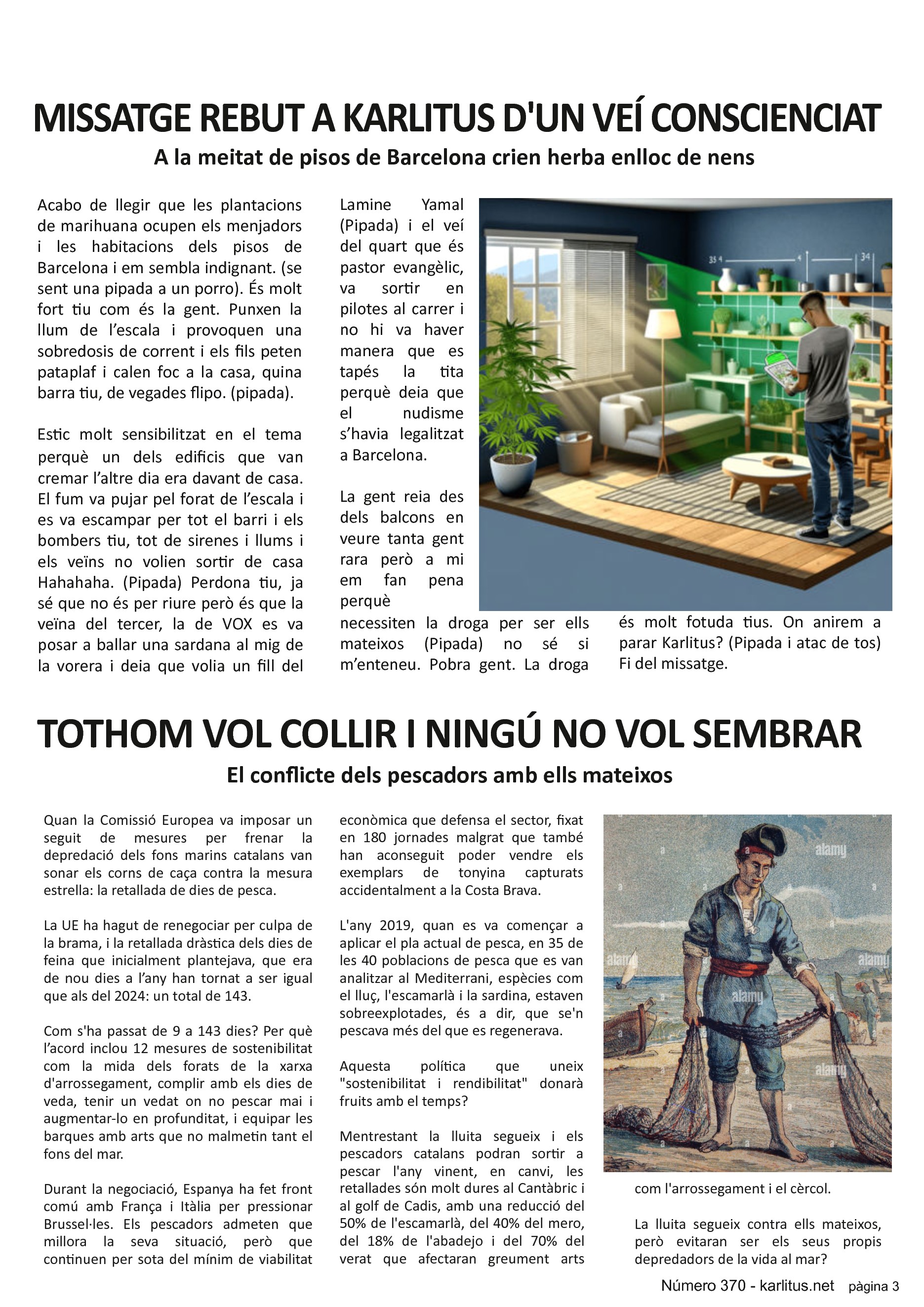 TERCERA PÀGINA
MISSATGE REBUT A KARLITUS PER UN VEÍ CONSCIENCIAT
A la meitat de pisos de Barcelona crien herba enlloc de nens
Acabo de llegir que les plantacions de marihuana ocupen els menjadors i les habitacions dels pisos de Barcelona i em sembla indignant. (se sent una pipada a un porro). És molt fort tiu com és la gent. Punxen la llum de l’escala i provoquen una sobredosis de corrent i els fils peten pataplaf i calen foc a la casa, quina barra tiu, de vegades flipo. (pipada).
Estic molt sensibilitzat en el tema perquè un dels edificis que van cremar l’altre dia era davant de casa. El fum va pujar pel forat de l’escala i es va escampar per tot el barri i els bombers tiu, tot de sirenes i llums i els veïns no volien sortir de casa Hahahaha. (Pipada) Perdona tiu, ja sé que no és per riure però és que la veïna del tercer, la de VOX es va posar a ballar una sardana al mig de la vorera i deia que volia un fill del Lamine Yamal (Pipada) i el veí del quart que és pastor evangèlic, va sortir en pilotes al carrer i no hi va haver manera que es tapés la tita perquè deia que el nudisme s’havia legalitzat a Barcelona.
La gent reia des dels balcons en veure tanta gent rara però a mi em fan pena perquè necessiten la droga per ser ells mateixos (Pipada) no sé si m’enteneu. Pobra gent. La droga és molt fotuda tius. On anirem a parar Karlitus? (Pipada i atac de tos) Fi del missatge.
TOTHOM VOL COLLIR I NINGÚ NO VOL SEMBRAR
El conflicte dels pescadors amb ells mateixos
Quan la Comissió Europea va imposar un seguit de mesures per frenar la depredació dels fons marins catalans van sonar els corns de caça contra la mesura estrella: la retallada de dies de pesca.
La UE ha hagut de renegociar per culpa de la brama, i la retallada dràstica dels dies de feina que inicialment plantejava, que era de nou dies a l’any han tornat a ser igual que als del 2024: un total de 143.
Com s'ha passat de 9 a 143 dies? Per què l’acord inclou 12 mesures de sostenibilitat com la mida dels forats de la xarxa d'arrossegament, complir amb els dies de veda, tenir un vedat on no pescar mai i augmentar-lo en profunditat, i equipar les barques amb arts que no malmetin tant el fons del mar.
Durant la negociació, Espanya ha fet front comú amb França i Itàlia per pressionar Brussel·les. Els pescadors admeten que millora la seva situació, però que continuen per sota del mínim de viabilitat econòmica que defensa el sector, fixat en 180 jornades malgrat que també han aconseguit poder vendre els exemplars de tonyina capturats accidentalment a la Costa Brava.
L'any 2019, quan es va començar a aplicar el pla actual de pesca, en 35 de les 40 poblacions de pesca que es van analitzar al Mediterrani, espècies com el lluç, l'escamarlà i la sardina, estaven sobreexplotades, és a dir, que se'n pescava més del que es regenerava.
Aquesta política que uneix sostenibilitat i rendibilitat donarà fruits amb el temps?
Mentrestant la lluita segueix i els pescadors catalans podran sortir a pescar l'any vinent, en canvi, les retallades són molt dures al Cantàbric i al golf de Cadis, amb una reducció del 50% de l'escamarlà, del 40% del mero, del 18% de l'abadejo i del 70% del verat que afectaran greument arts com l'arrossegament i el cèrcol.
La lluita segueix contra ells mateixos, però evitaran ser els seus propis depredadors de la vida al mar?