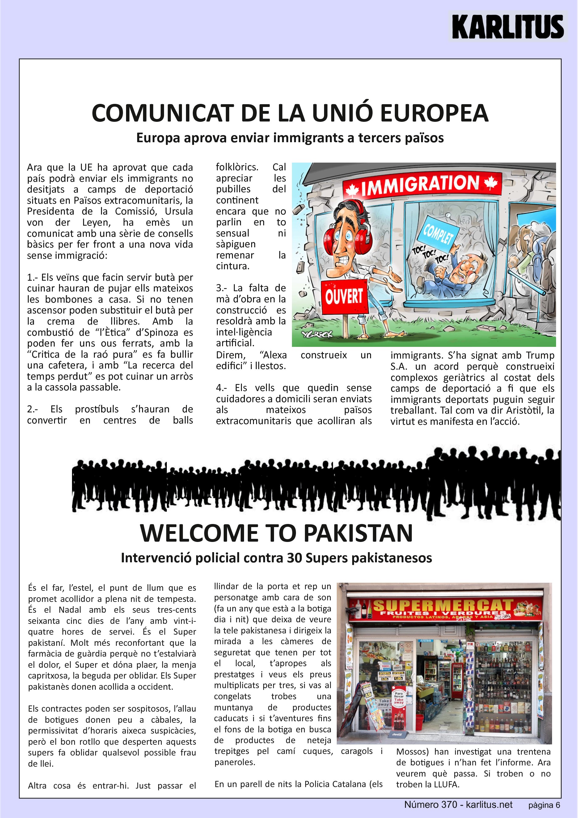SISENA PÀGINA
COMUNICAT DE LA UNIÓ EUROPEA
Europa aprova enviar immigrants a tercers països
Ara que la UE ha aprovat que cada país podrà enviar els immigrants no desitjats a camps de deportació situats en Països extracomunitaris, la Presidenta de la Comissió, Ursula von der Leyen, ha emès un comunicat amb una sèrie de consells bàsics per fer front a una nova vida sense immigració:
1.- Els veïns que facin servir butà per cuinar hauran de pujar ells mateixos les bombones a casa. Si no tenen ascensor poden substituir el butà per la crema de llibres. Amb la combustió de “l’Ètica” d’Spinoza es poden fer uns ous ferrats, amb la “Critica de la raó pura” es fa bullir una cafetera, i amb “La recerca del temps perdut” es pot cuinar un arròs a la cassola passable.
2.- Els prostíbuls s’hauran de convertir en centres de balls folklòrics. Cal apreciar les pubilles del continent encara que no parlin en to sensual ni sàpiguen remenar la cintura.
3.- La falta de mà d’obra en la construcció es resoldrà amb la intel·ligència artificial. Direm, “Alexa construeix un edifici” i llestos.
4.- Els vells que quedin sense cuidadores a domicili seran enviats als mateixos països extracomunitaris que acolliran als immigrants. S’ha signat amb Trump S.A. un acord perquè construeixi complexos geriàtrics al costat dels camps de deportació a fi que els immigrants deportats puguin seguir treballant. Tal com va dir Aristòtil, la virtut es manifesta en l’acció.
WELCOME TO PAKISTAN
Intervenció policial contra 30 Supers pakistanesos
És el far, l’estel, el punt de llum que es promet acollidor a plena nit de tempesta. És el Nadal amb els seus tres-cents seixanta cinc dies de l’any amb vint-i-quatre hores de servei. És el Super pakistaní. Molt més reconfortant que la farmàcia de guàrdia perquè no t’estalviarà el dolor, el Super et dόna plaer, la menja capritxosa, la beguda per oblidar. Els Super pakistanès donen acollida a occident.
Els contractes poden ser sospitosos, l’allau de botigues donen peu a càbales, la permissivitat d’horaris aixeca suspicàcies, però el bon rotllo que desperten aquests supers fa oblidar qualsevol possible frau de llei.
Altra cosa és entrar-hi. Just passar el llindar de la porta et rep un personatge amb cara de son (fa un any que està a la botiga dia i nit) que deixa de veure la tele pakistanesa i dirigeix la mirada a les càmeres de seguretat que tenen per tot el local, t’apropes als prestatges i veus els preus multiplicats per tres, si vas al congelats trobes una muntanya de productes caducats i si t’aventures fins el fons de la botiga en busca de productes de neteja trepitges pel camí cuques, caragols i paneroles.
En un parell de nits la Policia Catalana (els Mossos) han investigat una trentena de botigues i n’han fet l’informe. Ara veurem què passa. Si troben o no troben la LLUFA.