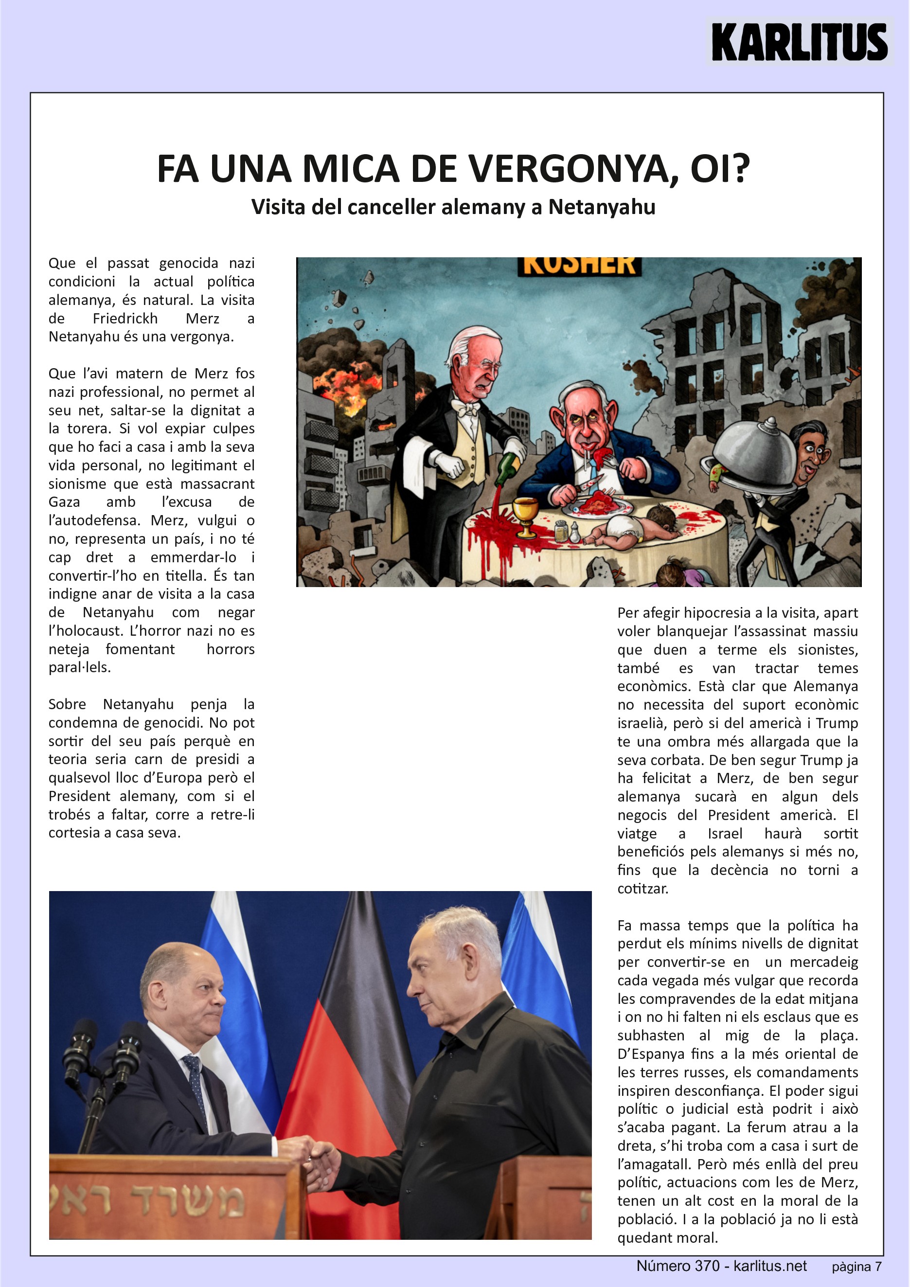 SETENA PÀGINA
FA UNA MICA DE VERGONYA, OI?
Visita del canceller alemany a Netanyahu
Que el passat genocida nazi condicioni la actual política alemanya, és natural. La visita de Friedrickh Merz a Netanyahu és una vergonya.
Que l’avi matern de Merz fos nazi professional, no permet al seu net, saltar-se la dignitat a la torera. Si vol expiar culpes que ho faci a casa i amb la seva vida personal, no legitimant el sionisme que està massacrant Gaza amb l’excusa de l’autodefensa. Merz, vulgui o no, representa un país, i no té cap dret a emmerdar-lo i convertir-l’ho en titella. És tan indigne anar de visita a la casa de Netanyahu com negar l’holocaust. L’horror nazi no es neteja fomentant horrors paral·lels.
Sobre Netanyahu penja la condemna de genocidi. No pot sortir del seu país perquè en teoria seria carn de presidi a qualsevol lloc d’Europa però el President alemany, com si el trobés a faltar, corre a retre-li cortesia a casa seva.
Per afegir hipocresia a la visita, apart voler blanquejar l’assassinat massiu que duen a terme els sionistes, també es van tractar temes econòmics. Està clar que Alemanya no necessita del suport econòmic israelià, però si del americà i Trump te una ombra més allargada que la seva corbata. De ben segur Trump ja ha felicitat a Merz, de ben segur alemanya sucarà en algun dels negocis del President americà. El viatge a Israel haurà sortit beneficiós pels alemanys si més no, fins que la decència no torni a cotitzar.
Fa massa temps que la política ha perdut els mínims nivells de dignitat per convertir-se en un mercadeig cada vegada més vulgar que recorda les compravendes de la edat mitjana i on no hi falten ni els esclaus que es subhasten al mig de la plaça. D’Espanya fins a la més oriental de les terres russes, els comandaments inspiren desconfiança. El poder sigui polític o judicial està podrit i això s’acaba pagant. La ferum atrau a la dreta, s’hi troba com a casa i surt de l’amagatall. Però més enllà del preu polític, actuacions com les de Merz, tenen un alt cost en la moral de la població. I a la població ja no li està quedant moral.