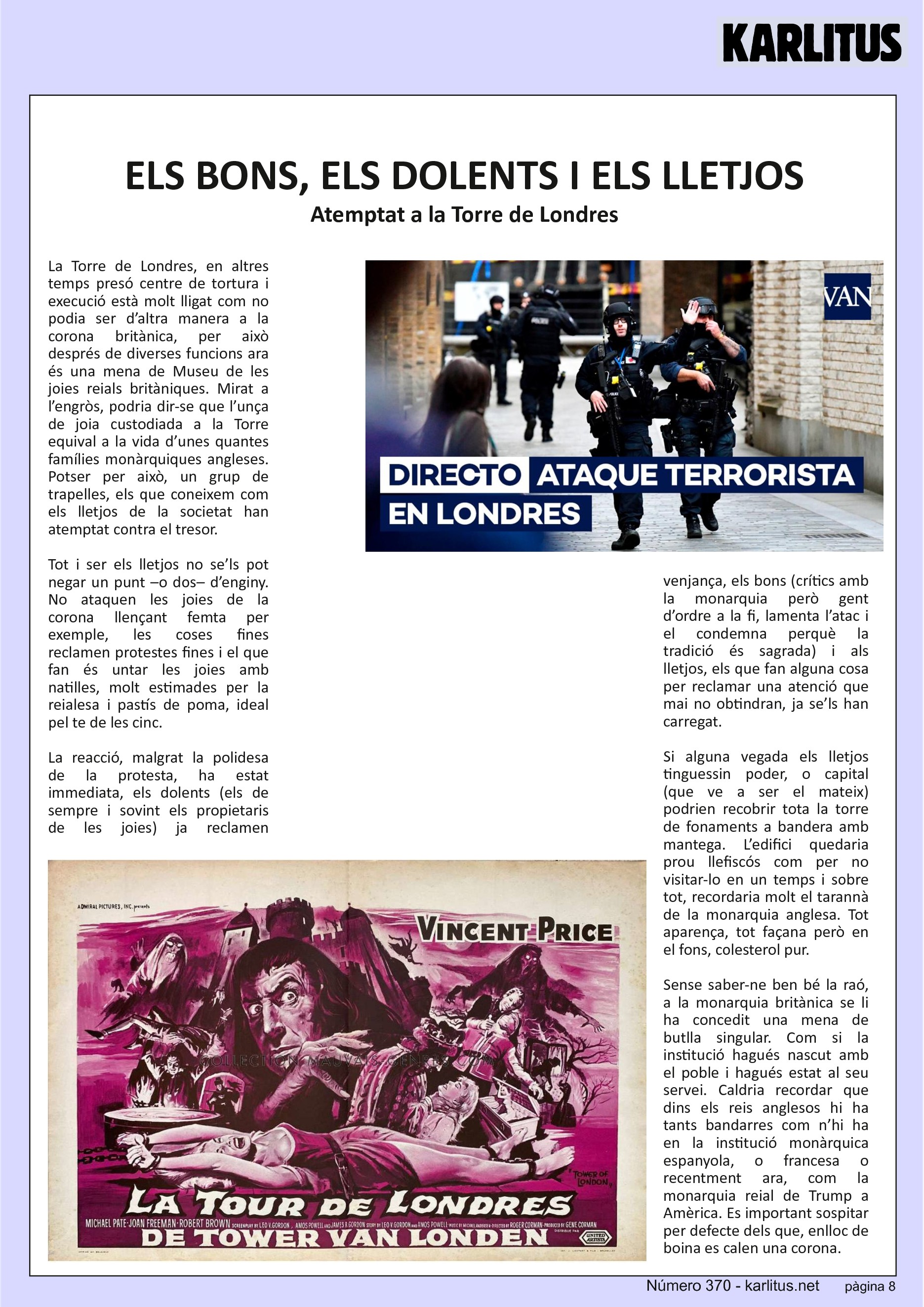 VUITENA PÀGINA
ELS BONS, ELS DOLENTS I ELS LLETJOS
Atemptat a la Torre de Londres
La Torre de Londres, en altres temps presó centre de tortura i execució està molt lligat com no podia ser d’altra manera a la corona britànica, per això després de diverses funcions ara és una mena de Museu de les joies reials britàniques. Mirat a l’engròs, podria dir-se que l’unça de joia custodiada a la Torre equival a la vida d’unes quantes famílies monàrquiques angleses. Potser per això, un grup de trapelles, els que coneixem com els lletjos de la societat han atemptat contra el tresor.
Tot i ser els lletjos no se’ls pot negar un punt –o dos– d’enginy. No ataquen les joies de la corona llençant femta per exemple, les coses fines reclamen protestes fines i el que fan és untar les joies amb natilles, molt estimades per la reialesa i pastís de poma, ideal pel te de les cinc.
La reacció, malgrat la polidesa de la protesta, ha estat immediata, els dolents (els de sempre i sovint els propietaris de les joies) ja reclamen venjança, els bons (crítics amb la monarquia però gent d’ordre a la fi, lamenta l’atac i el condemna perquè la tradició és sagrada) i als lletjos, els que fan alguna cosa per reclamar una atenció que mai no obtindran, ja se’ls han carregat.
Si alguna vegada els lletjos tinguessin poder, o capital (que ve a ser el mateix) podrien recobrir tota la torre de fonaments a bandera amb mantega. L’edifici quedaria prou llefiscós com per no visitar-lo en un temps i sobre tot, recordaria molt el tarannà de la monarquia anglesa. Tot aparença, tot façana però en el fons, colesterol pur.
Sense saber-ne ben bé la raó, a la monarquia britànica se li ha concedit una mena de butlla singular. Com si la institució hagués nascut amb el poble i hagués estat al seu servei. Caldria recordar que dins els reis anglesos hi ha tants bandarres com n’hi ha en la institució monàrquica espanyola, o francesa o recentment ara, com la monarquia reial de Trump a Amèrica. Es important sospitar per defecte dels que, enlloc de boina es calen una corona.