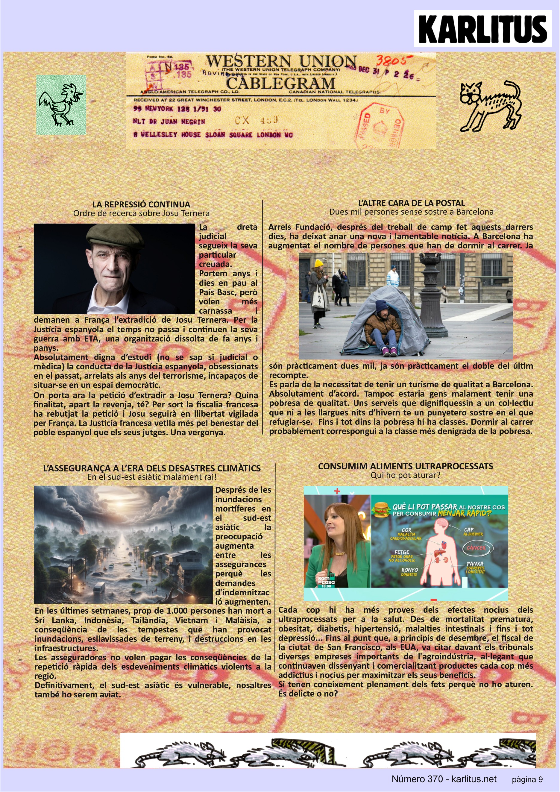 NOVENA PÀGINA
LA REPRESSIÓ CONTINUA
Ordre de recerca sobre Josu Ternera
La dreta judicial segueix la seva particular creuada. Portem anys i dies en pau al País Basc, però volen més carnassa i demanen a França l’extradició de Josu Ternera. Per la Justícia espanyola el temps no passa i continuen la seva guerra amb ETA, una organització dissolta de fa anys i panys.
Absolutament digna d’estudi (no se sap si judicial o mèdica) la conducta de la Justícia espanyola, obsessionats en el passat, arrelats als anys del terrorisme, incapaços de situar-se en un espai democràtic.
On porta ara la petició d’extradir a Josu Ternera? Quina finalitat, apart la revenja, té? Per sort la fiscalia francesa ha rebutjat la petició i Josu seguirà en llibertat vigilada per França. La Justícia francesa vetlla més pel benestar del poble espanyol que els seus jutges. Una vergonya.
L’ALTRE CARA DE LA POSTAL
Dues mil persones sense sostre a Barcelona
Arrels Fundació, després del treball de camp fet aquests darrers dies, ha deixat anar una nova i lamentable notícia. A Barcelona ha augmentat el nombre de persones que han de dormir al carrer. Ja són pràcticament dues mil, ja són pràcticament el doble del últim recompte.
Es parla de la necessitat de tenir un turisme de qualitat a Barcelona. Absolutament d’acord. Tampoc estaria gens malament tenir una pobresa de qualitat. Uns serveis que dignifiquessin a un col·lectiu que ni a les llargues nits d’hivern te un punyetero sostre en el que refugiar-se. Fins i tot dins la pobresa hi ha classes. Dormir al carrer probablement correspongui a la classe més denigrada de la pobresa.
L’ASSEGURANÇA A L’ERA DELS DESASTRES CLIMÀTICS
En el sud-est asiàtic malament rai!
Després de les inundacions mortíferes en el sud-est asiàtic la preocupació augmenta entre les assegurances perquè les demandes d'indemnització augmenten.
En les últimes setmanes, prop de 1.000 persones han mort a Sri Lanka, Indonèsia, Tailàndia, Vietnam i Malàisia, a conseqüència de les tempestes que han provocat inundacions, esllavissades de terreny, i destruccions en les infraestructures.
Les asseguradores no volen pagar les conseqüències de la repetició ràpida dels esdeveniments climàtics violents a la regió.
Definitivament, el sud-est asiàtic és vulnerable, nosaltres també ho serem aviat.
CONSUMIM ALIMENTS ULTRAPROCESSATS
Qui ho pot aturar?
Cada cop hi ha més proves dels efectes nocius dels ultraprocessats per a la salut. Des de mortalitat prematura, obesitat, diabetis, hipertensió, malalties intestinals i fins i tot depressió... Fins al punt que, a principis de desembre, el fiscal de la ciutat de San Francisco, als EUA, va citar davant els tribunals diverses empreses importants de l'agroindústria, al·legant que continuaven dissenyant i comercialitzant productes cada cop més addictius i nocius per maximitzar els seus beneficis.
Si tenen coneixement plenament dels fets perquè no ho aturen. És delicte o no?