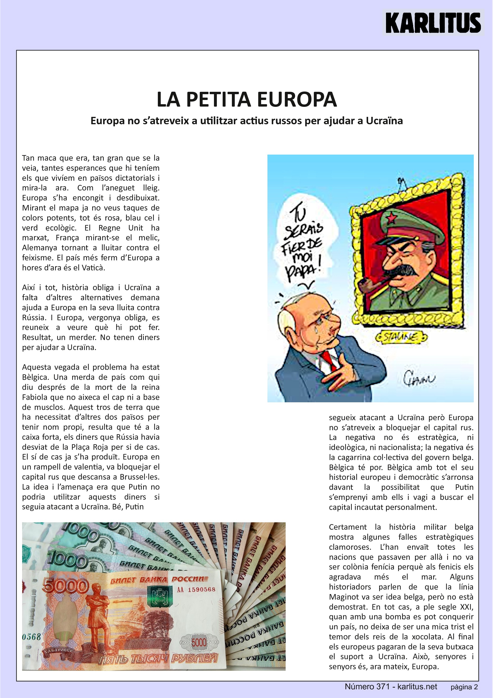 SEGONA PÀGINA
LA PETITA EUROPA
Europa no s’atreveix a utilitzar actius russos per ajudar a Ucraïna
Tan maca que era, tan gran que se la veia, tantes esperances que hi teníem els que vivíem en països dictatorials i mira-la ara. Com l’aneguet lleig. Europa s’ha encongit i desdibuixat. Mirant el mapa ja no veus taques de colors potents, tot és rosa, blau cel i verd ecològic. El Regne Unit ha marxat, França mirant-se el melic, Alemanya tornant a lluitar contra el feixisme. El país més ferm d’Europa a hores d’ara és el Vaticà.
Així i tot, història obliga i Ucraïna a falta d’altres alternatives demana ajuda a Europa en la seva lluita contra Rússia. I Europa, vergonya obliga, es reuneix a veure què hi pot fer. Resultat, un merder. No tenen diners per ajudar a Ucraïna.
Aquesta vegada el problema ha estat Bèlgica. Una merda de país com qui diu després de la mort de la reina Fabiola que no aixeca el cap ni a base de musclos. Aquest tros de terra que ha necessitat d’altres dos països per tenir nom propi, resulta que té a la caixa forta, els diners que Rússia havia desviat de la Plaça Roja per si de cas. El sí de cas ja s’ha produït. Europa en un rampell de valentia, va bloquejar el capital rus que descansa a Brussel·les. La idea i l’amenaça era que Putin no podria utilitzar aquests diners si seguia atacant a Ucraïna. Bé, Putin segueix atacant a Ucraïna però Europa no s’atreveix a bloquejar el capital rus. La negativa no és estratègica, ni ideològica, ni nacionalista; la negativa és la cagarrina col·lectiva del govern belga. Bèlgica té por. Bèlgica amb tot el seu historial europeu i democràtic s’arronsa davant la possibilitat que Putin s’emprenyi amb ells i vagi a buscar el capital incautat personalment.
Certament la història militar belga mostra algunes falles estratègiques clamoroses. L’han envaït totes les nacions que passaven per allà i no va ser colònia fenícia perquè als fenicis els agradava més el mar. Alguns historiadors parlen de que la línia Maginot va ser idea belga, però no està demostrat. En tot cas, a ple segle XXI, quan amb una bomba es pot conquerir un país, no deixa de ser una mica trist el temor dels reis de la xocolata. Al final els europeus pagaran de la seva butxaca el suport a Ucraïna. Això, senyores i senyors és, ara mateix, Europa.