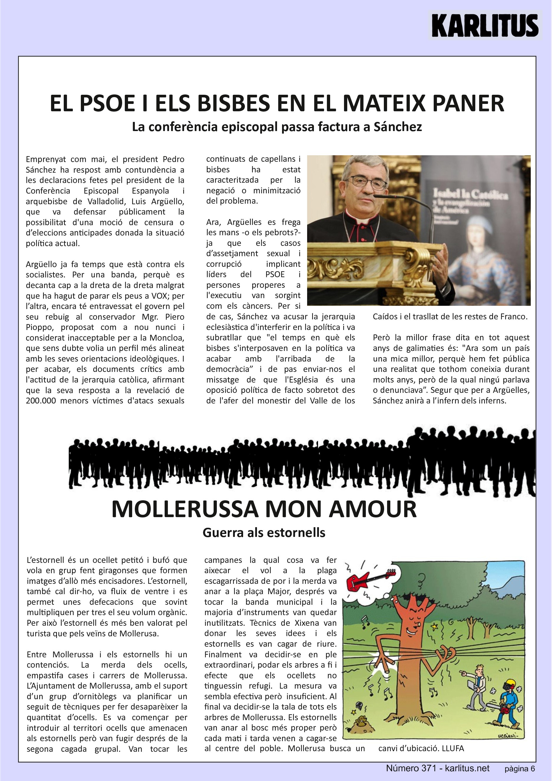 SISENA PÀGINA
EL PSOE I ELS BISBES EN EL MATEIX PANER
La conferència episcopal passa factura a Sánchez
Emprenyat com mai, el president Pedro Sánchez ha respost amb contundència a les declaracions fetes pel president de la Conferència Episcopal Espanyola i arquebisbe de Valladolid, Luis Argüello, que va defensar públicament la possibilitat d'una moció de censura o d’eleccions anticipades donada la situació política actual.
Argüello ja fa temps que està contra els socialistes. Per una banda, perquè es decanta cap a la dreta de la dreta malgrat que ha hagut de parar els peus a VOX; per l’altra, encara té entravessat el govern pel seu rebuig al conservador Mgr. Piero Pioppo, proposat com a nou nunci i considerat inacceptable per a la Moncloa, que sens dubte volia un perfil més alineat amb les seves orientacions ideològiques. I per acabar, els documents crítics amb l'actitud de la jerarquia catòlica, afirmant que la seva resposta a la revelació de 200.000 menors víctimes d'atacs sexuals continuats de capellans i bisbes ha estat caracteritzada per la negació o minimització del problema.
Ara, Argüelles es frega les mans -o els pebrots?- ja que els casos d’assetjament sexual i corrupció implicant líders del PSOE i persones properes a l'executiu van sorgint com els càncers. Per si de cas, Sánchez va acusar la jerarquia eclesiàstica d'interferir en la política i va subratllar que el temps en què els bisbes s'interposaven en la política va acabar amb l'arribada de la democràcia” i de pas enviar-nos el missatge de que l'Església és una oposició política de facto sobretot des de l'afer del monestir del Valle de los Caídos i el trasllat de les restes de Franco.
Però la millor frase dita en tot aquest anys de galimaties és: Ara som un país una mica millor, perquè hem fet pública una realitat que tothom coneixia durant molts anys, però de la qual ningú parlava o denunciava”. Segur que per a Argüelles, Sánchez anirà a l’infern dels inferns.
MOLLERUSSA MON AMOUR
Guerra als estornells
L’estornell és un ocellet petitó i bufó que vola en grup fent giragonses que formen imatges d’allò més encisadores. L’estornell, també cal dir-ho, va fluix de ventre i es permet unes defecacions que sovint multipliquen per tres el seu volum orgànic. Per això l’estornell és més ben valorat pel turista que pels veïns de Mollerusa.
Entre Mollerussa i els estornells hi un contenciós. La merda dels ocells, empastifa cases i carrers de Mollerussa. L’Ajuntament de Mollerussa, amb el suport d’un grup d’ornitòlegs va planificar un seguit de tècniques per fer desaparèixer la quantitat d’ocells. Es va començar per introduir al territori ocells que amenacen als estornells però van fugir després de la segona cagada grupal. Van tocar les campanes la qual cosa va fer aixecar el vol a la plaga escagarrissada de por i la merda va anar a la plaça Major, després va tocar la banda municipal i la majoria d’instruments van quedar inutilitzats. Tècnics de Xixena van donar les seves idees i els estornells es van cagar de riure. Finalment va decidir-se en ple extraordinari, podar els arbres a fi i efecte que els ocellets no tinguessin refugi. La mesura va sembla efectiva però insuficient. Al final va decidir-se la tala de tots els arbres de Mollerussa. Els estornells van anar al bosc més proper però cada mati i tarda venen a cagar-se al centre del poble. Mollerusa busca un canvi d’ubicació.
LLUFA.