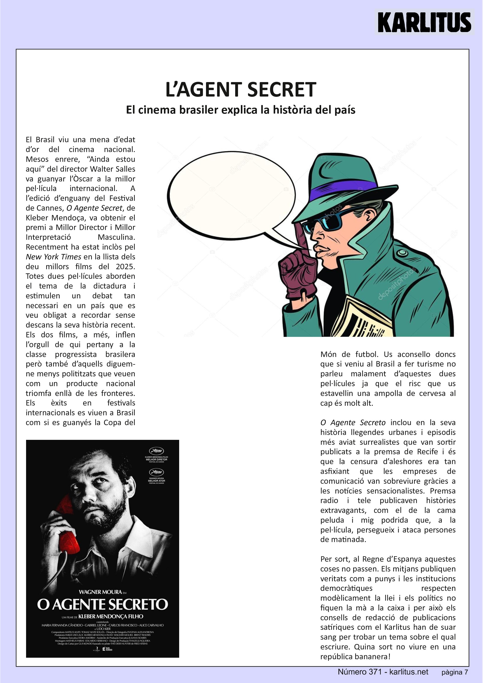 SETENA PÀGINA
L’AGENT SECRET
El cinema brasiler explica la història del país
El Brasil viu una mena d’edat d’or del cinema nacional. Mesos enrere, “Ainda estou aquí” del director Walter Salles va guanyar l’Òscar a la millor pel·lícula internacional. A l’edició d’enguany del Festival de Cannes, O Agente Secret, de Kleber Mendoça, va obtenir el premi a Millor Director i Millor Interpretació Masculina. Recentment ha estat inclòs pel New York Times en la llista dels deu millors films del 2025. Totes dues pel·lícules aborden el tema de la dictadura i estimulen un debat tan necessari en un país que es veu obligat a recordar sense descans la seva història recent. Els dos films, a més, inflen l’orgull de qui pertany a la classe progressista brasilera però també d’aquells diguem-ne menys polititzats que veuen com un producte nacional triomfa enllà de les fronteres. Els èxits en festivals internacionals es viuen a Brasil com si es guanyés la Copa del Món de futbol. Us aconsello doncs que si veniu al Brasil a fer turisme no parleu malament d’aquestes dues pel·lícules ja que el risc que us estavellin una ampolla de cervesa al cap és molt alt.
O Agente Secreto inclou en la seva història llegendes urbanes i episodis més aviat surrealistes que van sortir publicats a la premsa de Recife i és que la censura d’aleshores era tan asfixiant que les empreses de comunicació van sobreviure gràcies a les notícies sensacionalistes. Premsa radio i tele publicaven històries extravagants, com el de la cama peluda i mig podrida que, a la pel·lícula, persegueix i ataca persones de matinada.
Per sort, al Regne d’Espanya aquestes coses no passen. Els mitjans publiquen veritats com a punys i les institucions democràtiques respecten modèlicament la llei i els polítics no fiquen la mà a la caixa i per això els consells de redacció de publicacions satíriques com el Karlitus han de suar sang per trobar un tema sobre el qual escriure. Quina sort no viure en una república bananera!