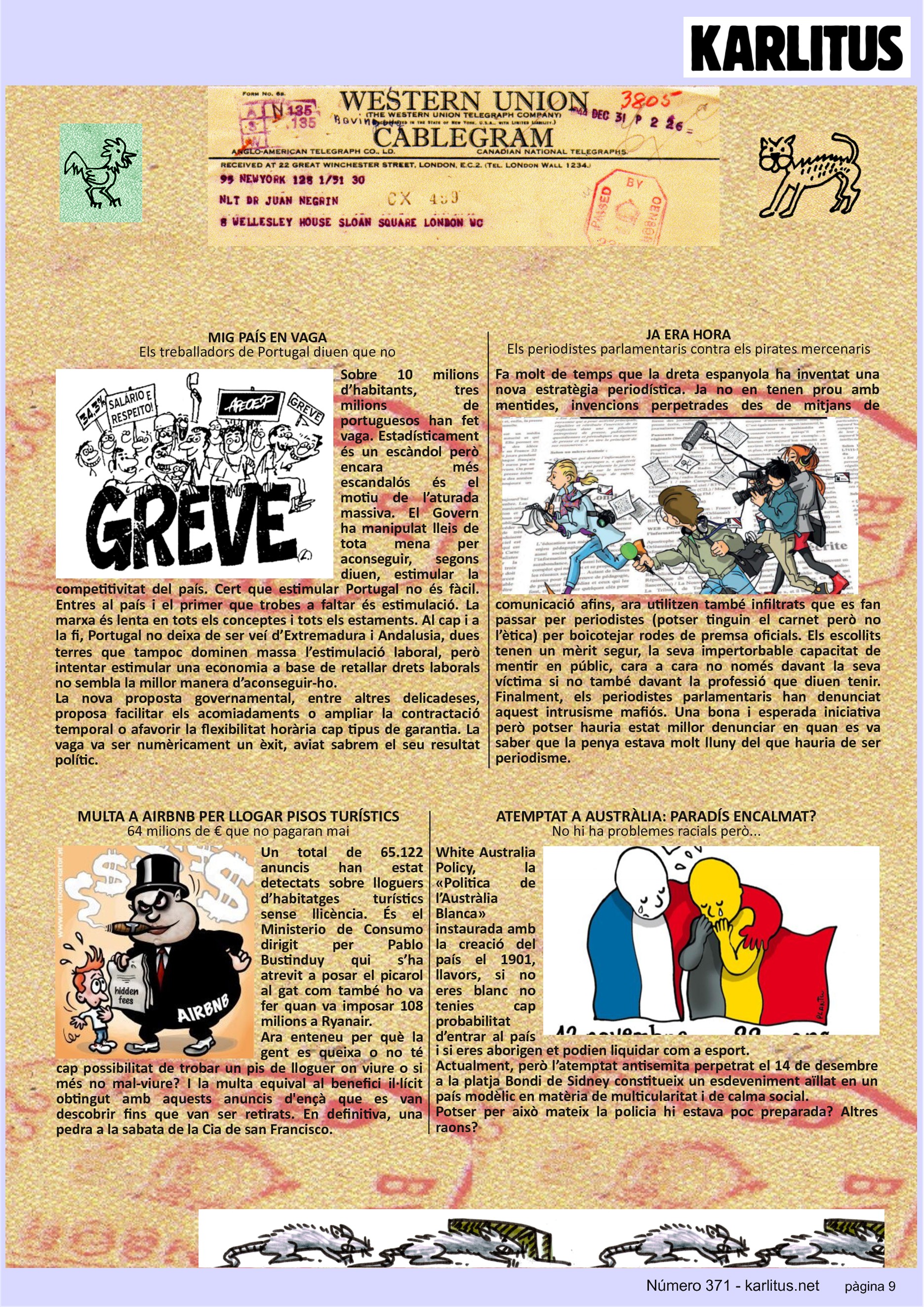 NOVENA PÀGINA
MIG PAÍS EN VAGA
Els treballadors de Portugal diuen que no
Sobre 10 milions d’habitants, tres milions de portuguesos han fet vaga. Estadísticament és un escàndol però encara més escandalós és el motiu de l’aturada massiva. El Govern ha manipulat lleis de tota mena per aconseguir, segons diuen, estimular la competitivitat del país. Cert que estimular Portugal no és fàcil. Entres al país i el primer que trobes a faltar és estimulació. La marxa és lenta en tots els conceptes i tots els estaments. Al cap i a la fi, Portugal no deixa de ser veí d’Extremadura i Andalusia, dues terres que tampoc dominen massa l’estimulació laboral, però intentar estimular una economia a base de retallar drets laborals no sembla la millor manera d’aconseguir-ho.
La nova proposta governamental, entre altres delicadeses, proposa facilitar els acomiadaments o ampliar la contractació temporal o afavorir la flexibilitat horària cap tipus de garantia. La vaga va ser numèricament un èxit, aviat sabrem el seu resultat polític.
JA ERA HORA
Els periodistes parlamentaris contra els pirates mercenaris
Fa molt de temps que la dreta espanyola ha inventat una nova estratègia periodística. Ja no en tenen prou amb mentides, invencions perpetrades des de mitjans de comunicació afins, ara utilitzen també infiltrats que es fan passar per periodistes (potser tinguin el carnet però no l’ètica) per boicotejar rodes de premsa oficials. Els escollits tenen un mèrit segur, la seva impertorbable capacitat de mentir en públic, cara a cara no només davant la seva víctima si no també davant la professió que diuen tenir. Finalment, els periodistes parlamentaris han denunciat aquest intrusisme mafiós. Una bona i esperada iniciativa però potser hauria estat millor denunciar en quan es va saber que la penya estava molt lluny del que hauria de ser periodisme.
MULTA A AIRBNB PER LLOGAR PISOS TURÍSTICS
64 milions de € que no pagaran mai
Un total de 65.122 anuncis han estat detectats sobre lloguers d’habitatges turístics sense llicència. És el Ministerio de Consumo dirigit per Pablo Bustinduy qui s’ha atrevit a posar el picarol al gat com també ho va fer quan va imposar 108 milions a Ryanair.
Ara enteneu per què la gent es queixa o no té cap possibilitat de trobar un pis de lloguer on viure o si més no mal-viure? I la multa equival al benefici il·lícit obtingut amb aquests anuncis d'ençà que es van descobrir fins que van ser retirats. En definitiva, una pedra a la sabata de la Cia de san Francisco.
ATEMPTAT A AUSTRÀLIA: PARADÍS ENCALMAT?
No hi ha problemes racials però...
White Australia Policy, la «Politica de l’Austràlia Blanca» instaurada amb la creació del país el 1901, llavors, si no eres blanc no tenies cap probabilitat d’entrar al país i si eres aborigen et podien liquidar com a esport.
Actualment, però l’atemptat antisemita perpetrat el 14 de desembre a la platja Bondi de Sidney constitueix un esdeveniment aïllat en un país modèlic en matèria de multicularitat i de calma social.
Potser per això mateix la policia hi estava poc preparada? Altres raons?