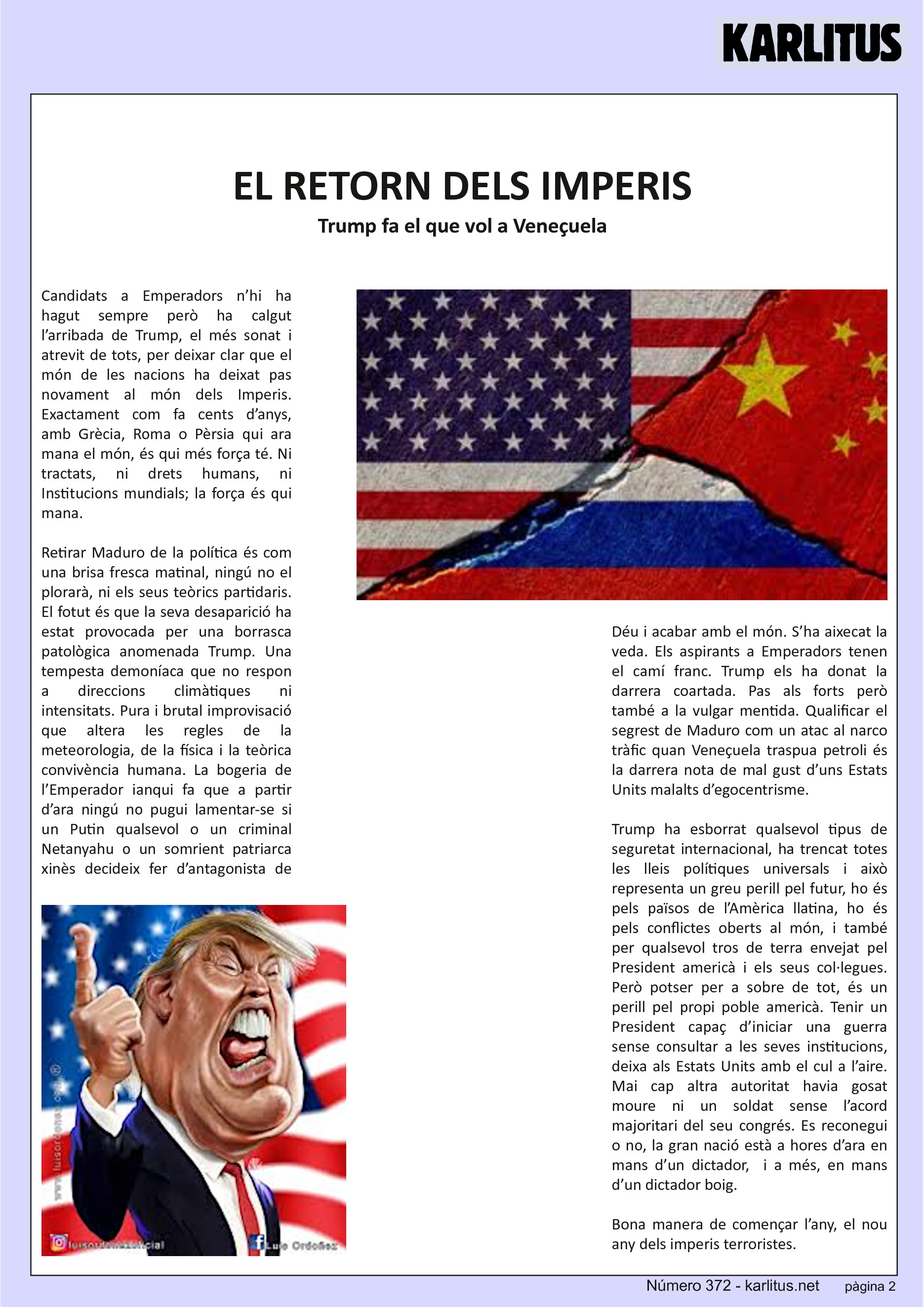 SEGONA PÀGINA
EL RETORN DELS IMPERIS
Trump fa el que vol a Veneçuela
Candidats a Emperadors n’hi ha hagut sempre però ha calgut l’arribada de Trump, el més sonat i atrevit de tots, per deixar clar que el món de les nacions ha deixat pas novament al món dels Imperis. Exactament com fa cents d’anys, amb Grècia, Roma o Pèrsia qui ara mana el món, és qui més força té. Ni tractats, ni drets humans, ni Institucions mundials; la força és qui mana.
Retirar Maduro de la política és com una brisa fresca matinal, ningú no el plorarà, ni els seus teòrics partidaris. El fotut és que la seva desaparició ha estat provocada per una borrasca patològica anomenada Trump. Una tempesta demoníaca que no respon a direccions climàtiques ni intensitats. Pura i brutal improvisació que altera les regles de la meteorologia, de la física i la teòrica convivència humana. La bogeria de l’Emperador ianqui fa que a partir d’ara ningú no pugui lamentar-se si un Putin qualsevol o un criminal Netanyahu o un somrient patriarca xinès decideix fer d’antagonista de Déu i acabar amb el món. S’ha aixecat la veda. Els aspirants a Emperadors tenen el camí franc. Trump els ha donat la darrera coartada. Pas als forts però també a la vulgar mentida. Qualificar el segrest de Maduro com un atac al narco tràfic quan Veneçuela traspua petroli és la darrera nota de mal gust d’uns Estats Units malalts d’egocentrisme.
Trump ha esborrat qualsevol tipus de seguretat internacional, ha trencat totes les lleis polítiques universals i això representa un greu perill pel futur, ho és pels països de l’Amèrica llatina, ho és pels conflictes oberts al món, i també per qualsevol tros de terra envejat pel President americà i els seus col·legues. Però potser per a sobre de tot, és un perill pel propi poble americà. Tenir un President capaç d’iniciar una guerra sense consultar a les seves institucions, deixa als Estats Units amb el cul a l’aire. Mai cap altra autoritat havia gosat moure ni un soldat sense l’acord majoritari del seu congrés. Es reconegui o no, la gran nació està a hores d’ara en mans d’un dictador, i a més, en mans d’un dictador boig.
Bona manera de començar l’any, el nou any dels imperis terroristes.