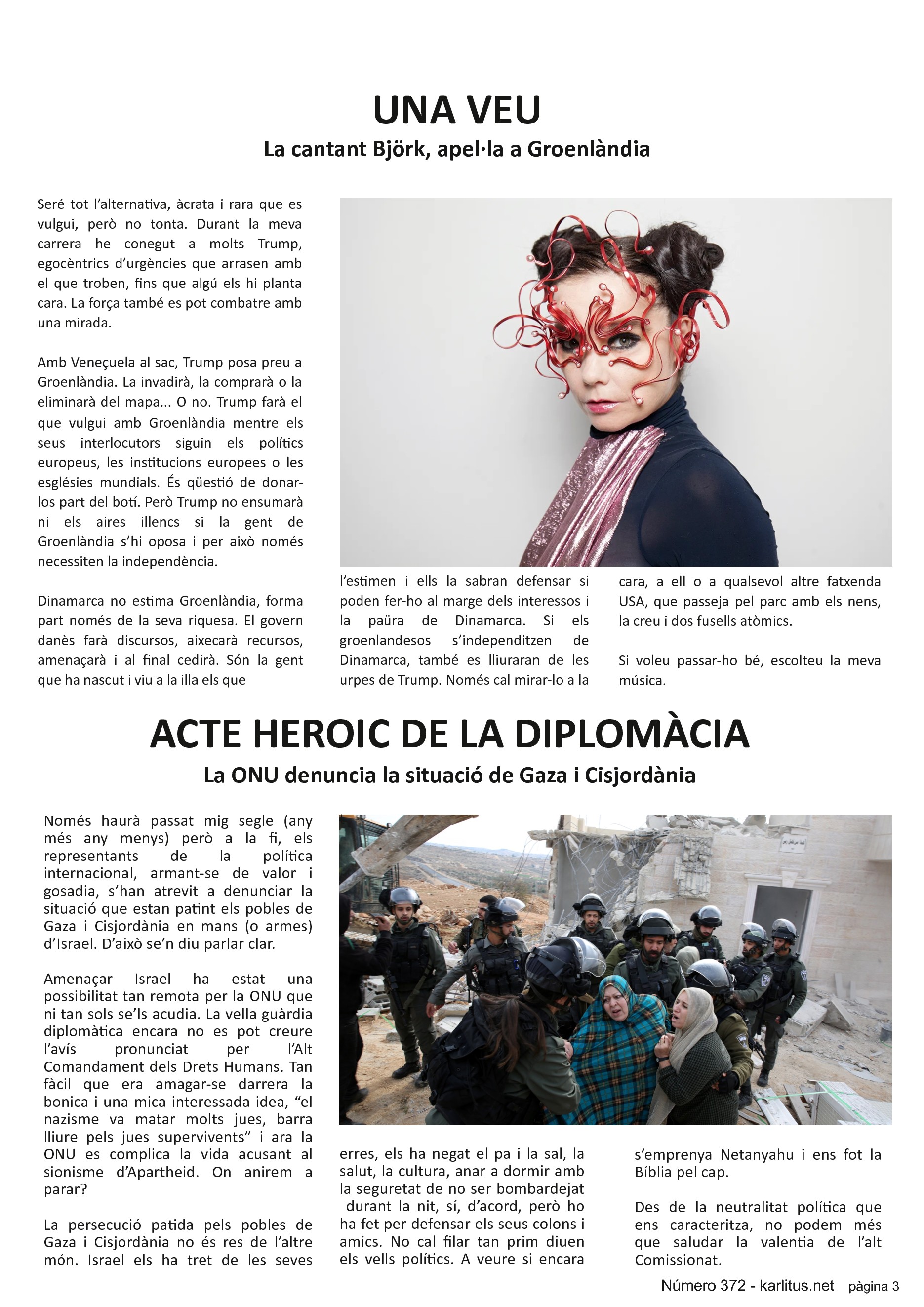 TERCERA PÀGINA
UNA VEU
La cantant Björk, apel·la a Groenlàndia
Seré tot l’alternativa, àcrata i rara que es vulgui, però no tonta. Durant la meva carrera he conegut a molts Trump, egocèntrics d’urgències que arrasen amb el que troben, fins que algú els hi planta cara. La força també es pot combatre amb una mirada.
Amb Veneçuela al sac, Trump posa preu a Groenlàndia. La invadirà, la comprarà o la eliminarà del mapa... O no. Trump farà el que vulgui amb Groenlàndia mentre els seus interlocutors siguin els polítics europeus, les institucions europees o les esglésies mundials. És qüestió de donar-los part del botí. Però Trump no ensumarà ni els aires illencs si la gent de Groenlàndia s’hi oposa i per això només necessiten la independència.
Dinamarca no estima Groenlàndia, forma part només de la seva riquesa. El govern danès farà discursos, aixecarà recursos, amenaçarà i al final cedirà. Són la gent que ha nascut i viu a la illa els que l’estimen i ells la sabran defensar si poden fer-ho al marge dels interessos i la paüra de Dinamarca. Si els groenlandesos s’independitzen de Dinamarca, també es lliuraran de les urpes de Trump. Només cal mirar-lo a la cara, a ell o a qualsevol altre fatxenda USA, que passeja pel parc amb els nens, la creu i dos fusells atòmics.
Si voleu passar-ho bé, escolteu la meva música.
ACTE HEROIC DE LA DIPLOMÀCIA
La ONU denuncia la situació de Gaza i Cisjordània
Només haurà passat mig segle (any més any menys) però a la fi, els representants de la política internacional, armant-se de valor i gosadia, s’han atrevit a denunciar la situació que estan patint els pobles de Gaza i Cisjordània en mans (o armes) d’Israel. D’això se’n diu parlar clar.
Amenaçar Israel ha estat una possibilitat tan remota per la ONU que ni tan sols se’ls acudia. La vella guàrdia diplomàtica encara no es pot creure l’avís pronunciat per l’Alt Comandament dels Drets Humans. Tan fàcil que era amagar-se darrera la bonica i una mica interessada idea, “el nazisme va matar molts jues, barra lliure pels jues supervivents” i ara la ONU es complica la vida acusant al sionisme d’Apartheid. On anirem a parar?
La persecució patida pels pobles de Gaza i Cisjordània no és res de l’altre món. Israel els ha tret de les seves terres, els ha negat el pa i la sal, la salut, la cultura, anar a dormir amb la seguretat de no ser bombardejat durant la nit, sí, d’acord, però ho ha fet per defensar els seus colons i amics. No cal filar tan prim diuen els vells polítics. A veure si encara s’emprenya Netanyahu i ens fot la Bíblia pel cap.
Des de la neutralitat política que ens caracteritza, no podem més que saludar la valentia de l’alt Comissionat.