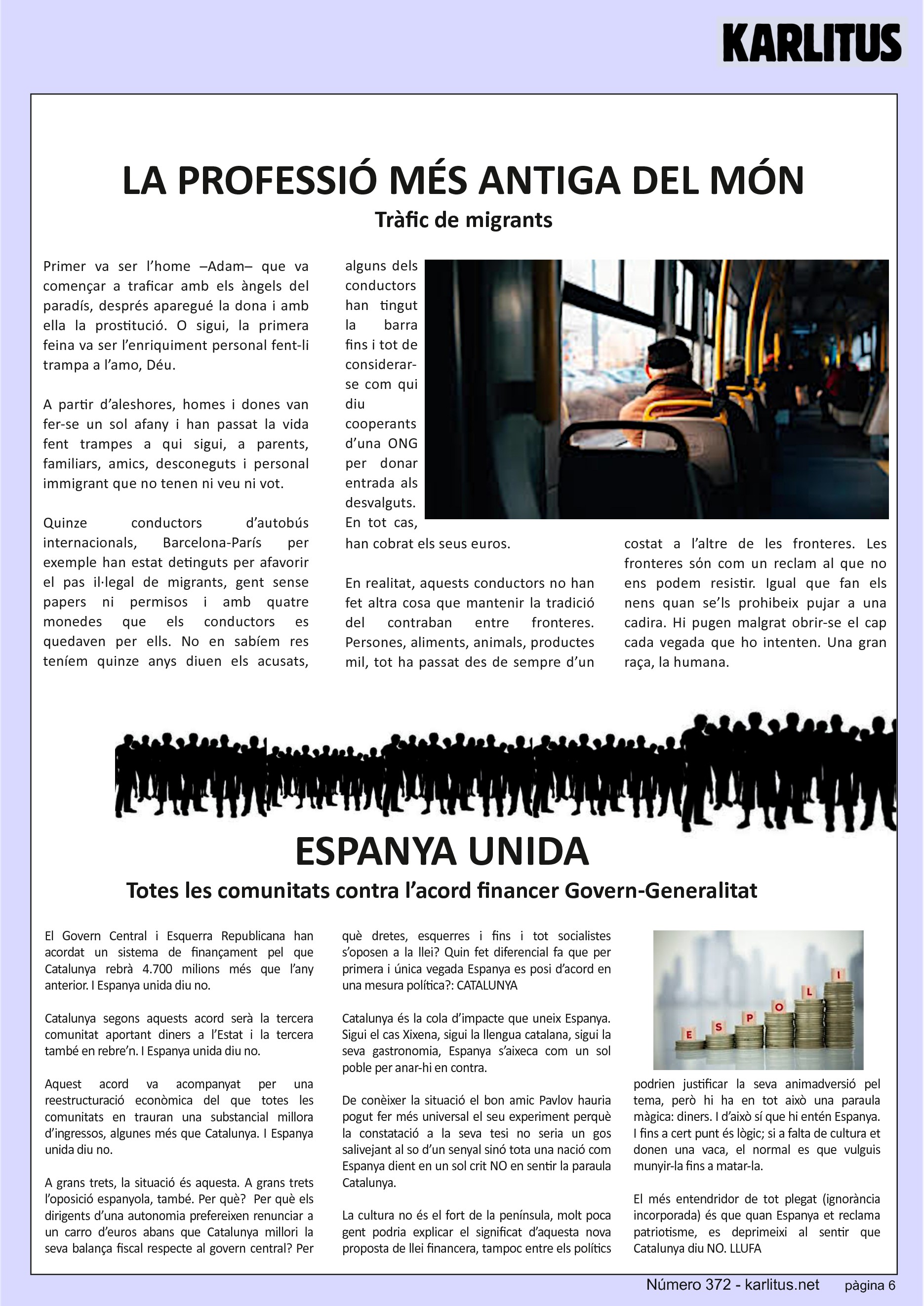 SISENA PÀGINA
LA PROFESSIÓ MÉS ANTIGA DEL MÓN
Tràfic de migrants
Primer va ser l’home –Adam– que va començar a traficar amb els àngels del paradís, després aparegué la dona i amb ella la prostitució. O sigui, la primera feina va ser l’enriquiment personal fent-li trampa a l’amo, Déu.
A partir d’aleshores, homes i dones van fer-se un sol afany i han passat la vida fent trampes a qui sigui, a parents, familiars, amics, desconeguts i personal immigrant que no tenen ni veu ni vot.
Quinze conductors d’autobús internacionals, Barcelona-París per exemple han estat detinguts per afavorir el pas il·legal de migrants, gent sense papers ni permisos i amb quatre monedes que els conductors es quedaven per ells. No en sabíem res teníem quinze anys diuen els acusats, alguns dels conductors han tingut la barra fins i tot de considerar-se com qui diu cooperants d’una ONG per donar entrada als desvalguts. En tot cas, han cobrat els seus euros.
En realitat, aquests conductors no han fet altra cosa que mantenir la tradició del contraban entre fronteres. Persones, aliments, animals, productes mil, tot ha passat des de sempre d’un costat a l’altre de les fronteres. Les fronteres sόn com un reclam al que no ens podem resistir. Igual que fan els nens quan se’ls prohibeix pujar a una cadira. Hi pugen malgrat obrir-se el cap cada vegada que ho intenten. Una gran raça, la humana.
ESPANYA UNIDA
Totes les comunitats contra l’acord financer Govern-Generalitat
El Govern Central i Esquerra Republicana han acordat un sistema de finançament pel que Catalunya rebrà 4.700 milions més que l’any anterior. I Espanya unida diu no.
Catalunya segons aquests acord serà la tercera comunitat aportant diners a l’Estat i la tercera també en rebre’n. I Espanya unida diu no.
Aquest acord va acompanyat per una reestructuració econòmica del que totes les comunitats en trauran una substancial millora d’ingressos, algunes més que Catalunya. I Espanya unida diu no.
A grans trets, la situació és aquesta. A grans trets l’oposició espanyola, també. Per què? Per què els dirigents d’una autonomia prefereixen renunciar a un carro d’euros abans que Catalunya millori la seva balança fiscal respecte al govern central? Per què dretes, esquerres i fins i tot socialistes s’oposen a la llei? Quin fet diferencial fa que per primera i única vegada Espanya es posi d’acord en una mesura política?: CATALUNYA
Catalunya és la cola d’impacte que uneix Espanya. Sigui el cas Xixena, sigui la llengua catalana, sigui la seva gastronomia, Espanya s’aixeca com un sol poble per anar-hi en contra.
De conèixer la situació el bon amic Pavlov hauria pogut fer més universal el seu experiment perquè la constatació a la seva tesi no seria un gos salivejant al so d’un senyal sinó tota una nació com Espanya dient en un sol crit NO en sentir la paraula Catalunya.
La cultura no és el fort de la península, molt poca gent podria explicar el significat d’aquesta nova proposta de llei financera, tampoc entre els polítics podrien justificar la seva animadversió pel tema, però hi ha en tot això una paraula màgica: diners. I d’això sí que hi entén Espanya. I fins a cert punt és lògic; si a falta de cultura et donen una vaca, el normal es que vulguis munyir-la fins a matar-la.
El més entendridor de tot plegat (ignorància incorporada) és que quan Espanya et reclama patriotisme, es deprimeixi al sentir que Catalunya diu NO. LLUFA