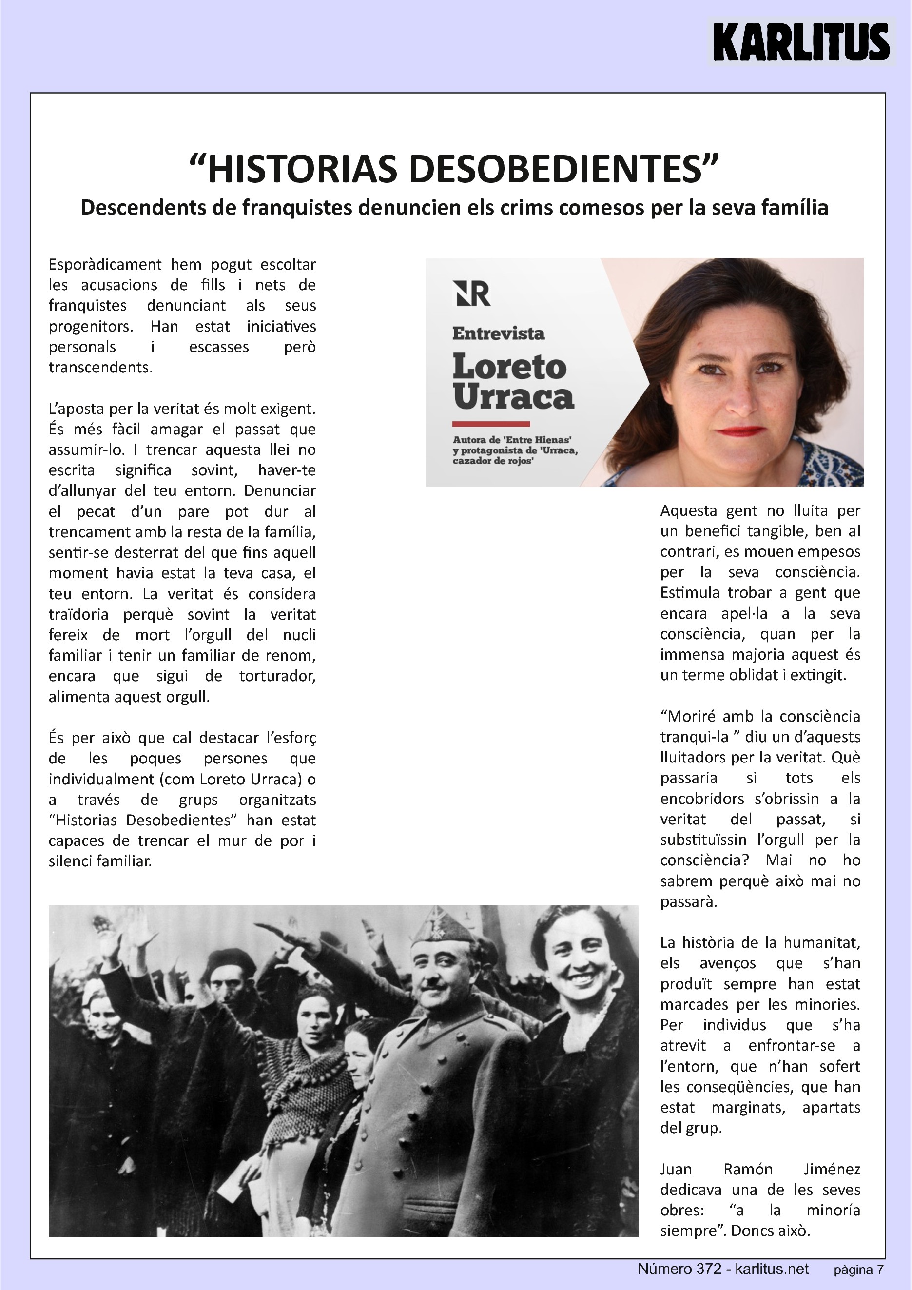 SETENA PÀGINA
“HISTORIAS DESOBEDIENTES”
Descendents de franquistes denuncien els crims comesos per la seva família
Esporàdicament hem pogut escoltar les acusacions de fills i nets de franquistes denunciant als seus progenitors. Han estat iniciatives personals i escasses però transcendents.
L’aposta per la veritat és molt exigent. És més fàcil amagar el passat que assumir-lo. I trencar aquesta llei no escrita significa sovint, haver-te d’allunyar del teu entorn. Denunciar el pecat d’un pare pot dur al trencament amb la resta de la família, sentir-se desterrat del que fins aquell moment havia estat la teva casa, el teu entorn. La veritat és considera traïdoria perquè sovint la veritat fereix de mort l’orgull del nucli familiar i tenir un familiar de renom, encara que sigui de torturador, alimenta aquest orgull.
És per això que cal destacar l’esforç de les poques persones que individualment (com Loreto Urraca) o a través de grups organitzats “Historias Desobedientes” han estat capaces de trencar el mur de por i silenci familiar.
Aquesta gent no lluita per un benefici tangible, ben al contrari, es mouen empesos per la seva consciència. Estimula trobar a gent que encara apel·la a la seva consciència, quan per la immensa majoria aquest és un terme oblidat i extingit.
“Moriré amb la consciència tranqui-la ” diu un d’aquests lluitadors per la veritat. Què passaria si tots els encobridors s’obrissin a la veritat del passat, si substituïssin l’orgull per la consciència? Mai no ho sabrem perquè això mai no passarà.
La història de la humanitat, els avenços que s’han produït sempre han estat marcades per les minories. Per individus que s’ha atrevit a enfrontar-se a l’entorn, que n’han sofert les conseqüències, que han estat marginats, apartats del grup.
Juan Ramón Jiménez dedicava una de les seves obres: “a la minoría siempre”. Doncs això.