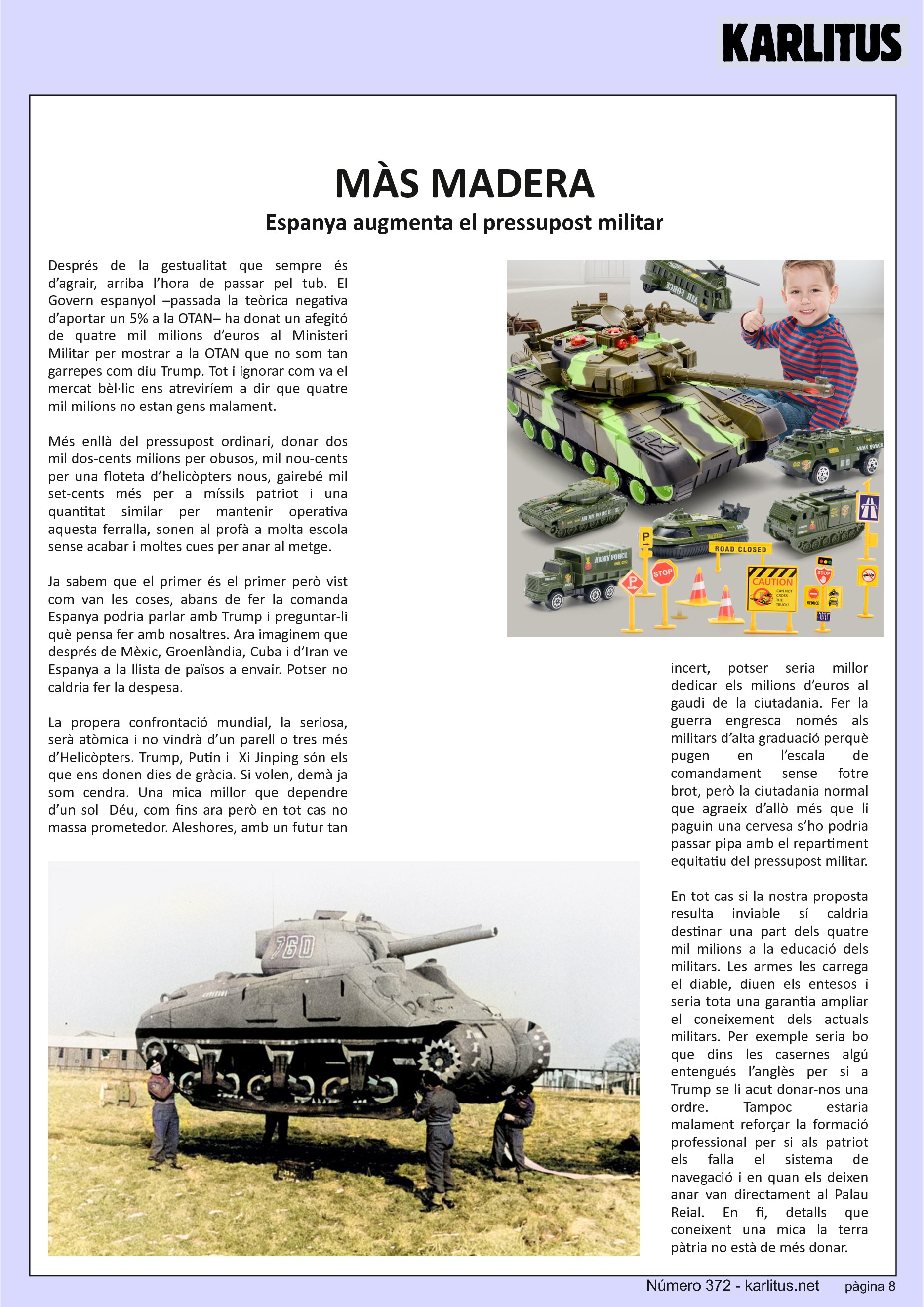 VUITENA PÀGINA
MÀS MADERA
Espanya augmenta el pressupost militar
Després de la gestualitat que sempre és d’agrair, arriba l’hora de passar pel tub. El Govern espanyol –passada la teòrica negativa d’aportar un 5% a la OTAN– ha donat un afegitó de quatre mil milions d’euros al Ministeri Militar per mostrar a la OTAN que no som tan garrepes com diu Trump. Tot i ignorar com va el mercat bèl·lic ens atreviríem a dir que quatre mil milions no estan gens malament.
Més enllà del pressupost ordinari, donar dos mil dos-cents milions per obusos, mil nou-cents per una floteta d’helicòpters nous, gairebé mil set-cents més per a míssils patriot i una quantitat similar per mantenir operativa aquesta ferralla, sonen al profà a molta escola sense acabar i moltes cues per anar al metge.
Ja sabem que el primer és el primer però vist com van les coses, abans de fer la comanda Espanya podria parlar amb Trump i preguntar-li què pensa fer amb nosaltres. Ara imaginem que després de Mèxic, Groenlàndia, Cuba i d’Iran ve Espanya a la llista de països a envair. Potser no caldria fer la despesa.
La propera confrontació mundial, la seriosa, serà atòmica i no vindrà d’un parell o tres més d’Helicòpters. Trump, Putin i Xi Jinping són els que ens donen dies de gràcia. Si volen, demà ja som cendra. Una mica millor que dependre d’un sol Déu, com fins ara però en tot cas no massa prometedor. Aleshores, amb un futur tan incert, potser seria millor dedicar els milions d’euros al gaudi de la ciutadania. Fer la guerra engresca només als militars d’alta graduació perquè pugen en l’escala de comandament sense fotre brot, però la ciutadania normal que agraeix d’allò més que li paguin una cervesa s’ho podria passar pipa amb el repartiment equitatiu del pressupost militar.
En tot cas si la nostra proposta resulta inviable sí caldria destinar una part dels quatre mil milions a la educació dels militars. Les armes les carrega el diable, diuen els entesos i seria tota una garantia ampliar el coneixement dels actuals militars. Per exemple seria bo que dins les casernes algú entengués l’anglès per si a Trump se li acut donar-nos una ordre. Tampoc estaria malament reforçar la formació professional per si als patriot els falla el sistema de navegació i en quan els deixen anar van directament al Palau Reial. En fi, detalls que coneixent una mica la terra pàtria no està de més donar.