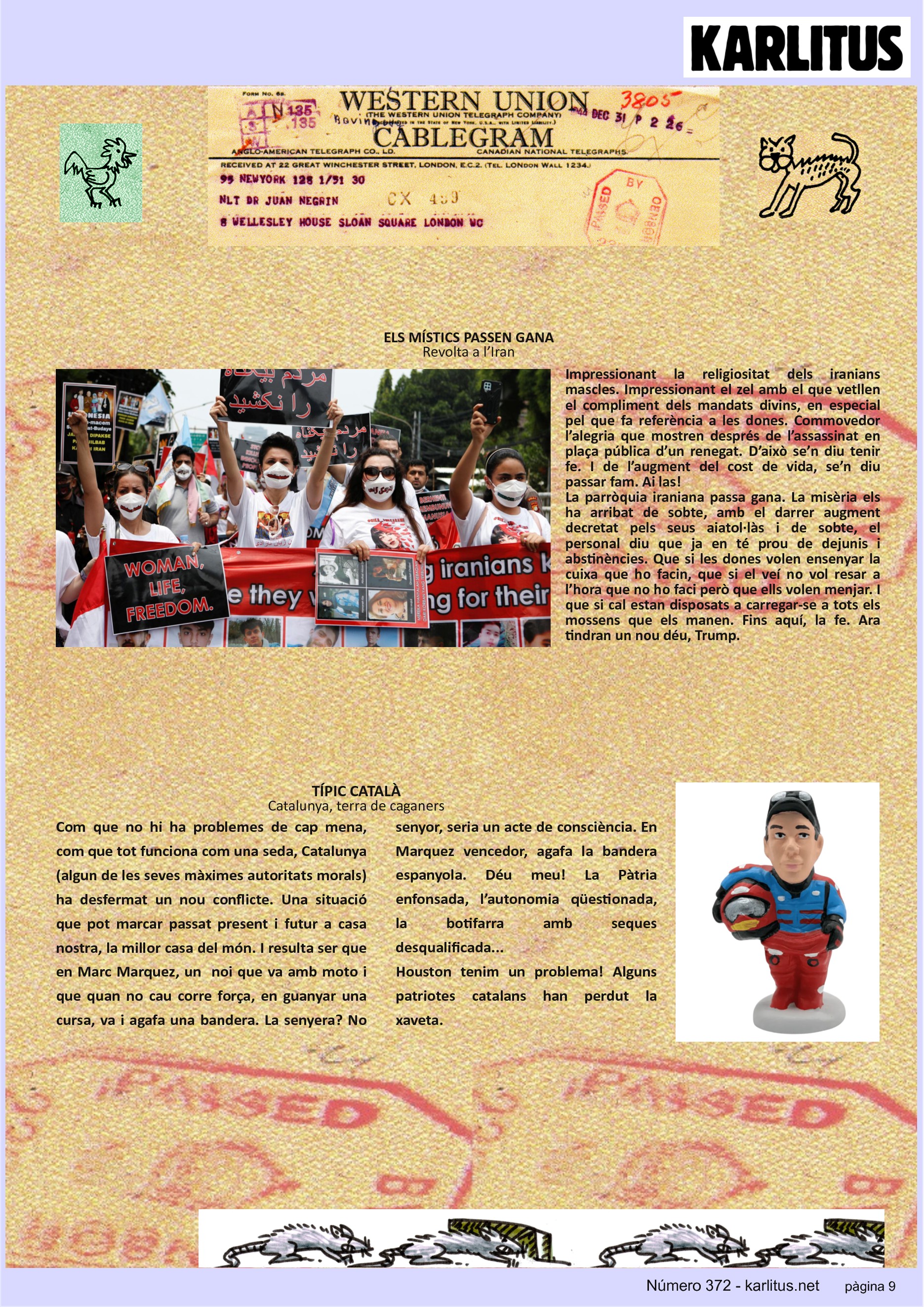 NOVENA PÀGINA
ELS MÍSTICS PASSEN GANA
Revolta a l’Iran
Impressionant la religiositat dels iranians mascles. Impressionant el zel amb el que vetllen el compliment dels mandats divins, en especial pel que fa referència a les dones. Commovedor l’alegria que mostren després de l’assassinat en plaça pública d’un renegat. D’això se’n diu tenir fe. I de l’augment del cost de vida, se’n diu passar fam. Ai las!
La parròquia iraniana passa gana. La misèria els ha arribat de sobte, amb el darrer augment decretat pels seus aiatol·làs i de sobte, el personal diu que ja en té prou de dejunis i abstinències. Que si les dones volen ensenyar la cuixa que ho facin, que si el veí no vol resar a l’hora que no ho faci però que ells volen menjar. I que si cal estan disposats a carregar-se a tots els mossens que els manen. Fins aquí, la fe. Ara tindran un nou déu, Trump.
TÍPIC CATALÀ
Catalunya, terra de caganers
Com que no hi ha problemes de cap mena, com que tot funciona com una seda, Catalunya (algun de les seves màximes autoritats morals) ha desfermat un nou conflicte. Una situació que pot marcar passat present i futur a casa nostra, la millor casa del món. I resulta ser que en Marc Marquez, un noi que va amb moto i que quan no cau corre força, en guanyar una cursa, va i agafa una bandera. La senyera? No senyor, seria un acte de consciència. En Marquez vencedor, agafa la bandera espanyola. Déu meu! La Pàtria enfonsada, l’autonomia qüestionada, la botifarra amb seques desqualificada...
Houston tenim un problema! Alguns patriotes catalans han perdut la xaveta.
