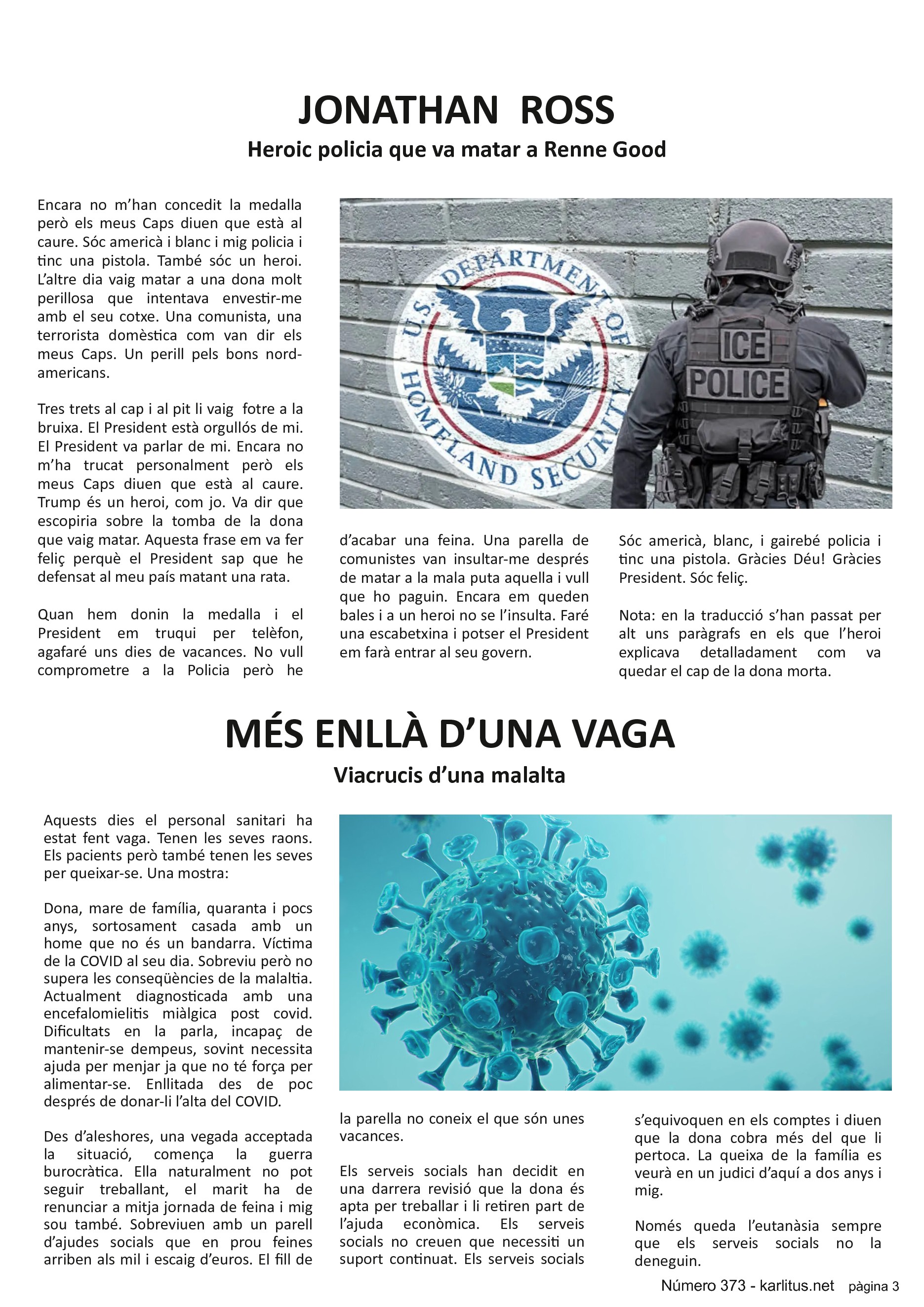 TERCERA PÀGINA
JONATHAN ROSS
Heroic policia que va matar a Renne Good
Encara no m’han concedit la medalla però els meus Caps diuen que està al caure. Sóc americà i blanc i mig policia i tinc una pistola. També sóc un heroi. L’altre dia vaig matar a una dona molt perillosa que intentava envestir-me amb el seu cotxe. Una comunista, una terrorista domèstica com van dir els meus Caps. Un perill pels bons nord-americans.
Tres trets al cap i al pit li vaig fotre a la bruixa. El President està orgullós de mi. El President va parlar de mi. Encara no m’ha trucat personalment però els meus Caps diuen que està al caure. Trump és un heroi, com jo. Va dir que escopiria sobre la tomba de la dona que vaig matar. Aquesta frase em va fer feliç perquè el President sap que he defensat al meu país matant una rata.
Quan hem donin la medalla i el President em truqui per telèfon, agafaré uns dies de vacances. No vull comprometre a la Policia però he d’acabar una feina. Una parella de comunistes van insultar-me després de matar a la mala puta aquella i vull que ho paguin. Encara em queden bales i a un heroi no se l’insulta. Faré una escabetxina i potser el President em farà entrar al seu govern.
Sóc americà, blanc, i gairebé policia i tinc una pistola. Gràcies Déu! Gràcies President. Sóc feliç.
Nota: en la traducció s’han passat per alt uns paràgrafs en els que l’heroi explicava detalladament com va quedar el cap de la dona morta.
MÉS ENLLÀ D’UNA VAGA
Viacrucis d’una malalta
Aquests dies el personal sanitari ha estat fent vaga. Tenen les seves raons. Els pacients però també tenen les seves per queixar-se. Una mostra:
Dona, mare de família, quaranta i pocs anys, sortosament casada amb un home que no és un bandarra. Víctima de la COVID al seu dia. Sobreviu però no supera les conseqüències de la malaltia. Actualment diagnosticada amb una encefalomielitis miàlgica post covid. Dificultats en la parla, incapaç de mantenir-se dempeus, sovint necessita ajuda per menjar ja que no té força per alimentar-se. Enllitada des de poc després de donar-li l’alta del COVID.
Des d’aleshores, una vegada acceptada la situació, comença la guerra burocràtica. Ella naturalment no pot seguir treballant, el marit ha de renunciar a mitja jornada de feina i mig sou també. Sobreviuen amb un parell d’ajudes socials que en prou feines arriben als mil i escaig d’euros. El fill de la parella no coneix el que són unes vacances.
Els serveis socials han decidit en una darrera revisió que la dona és apta per treballar i li retiren part de l’ajuda econòmica. Els serveis socials no creuen que necessiti un suport continuat. Els serveis socials s’equivoquen en els comptes i diuen que la dona cobra més del que li pertoca. La queixa de la família es veurà en un judici d’aquí a dos anys i mig.
Només queda l’eutanàsia sempre que els serveis socials no la deneguin.