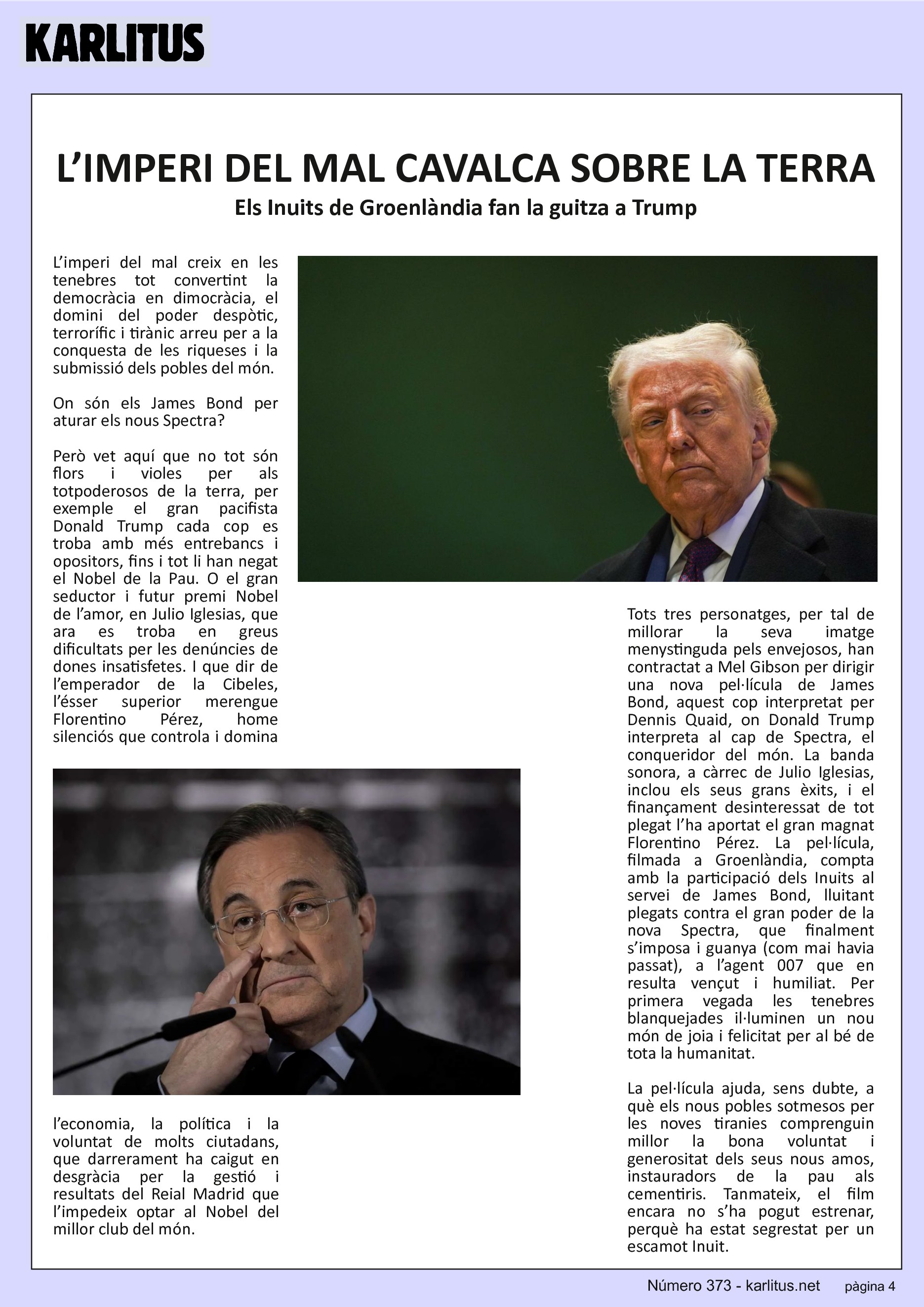 QUARTA PÀGINA
L’IMPERI DEL MAL CAVALCA SOBRE LA TERRA
Els Inuits de Groenlàndia fan la guitza a Trump
L’imperi del mal creix en les tenebres tot convertint la democràcia en dimocràcia, el domini del poder despòtic, terrorífic i tirànic arreu per a la conquesta de les riqueses i la submissió dels pobles del món.
On són els James Bond per aturar els nous Spectra?
Però vet aquí que no tot són flors i violes per als totpoderosos de la terra, per exemple el gran pacifista Donald Trump cada cop es troba amb més entrebancs i opositors, fins i tot li han negat el Nobel de la Pau. O el gran seductor i futur premi Nobel de l’amor, en Julio Iglesias, que ara es troba en greus dificultats per les denúncies de dones insatisfetes. I que dir de l’emperador de la Cibeles, l’ésser superior merengue Florentino Pérez, home silenciós que controla i domina l’economia, la política i la voluntat de molts ciutadans, que darrerament ha caigut en desgràcia per la gestió i resultats del Reial Madrid que l’impedeix optar al Nobel del millor club del món.
Tots tres personatges, per tal de millorar la seva imatge menystinguda pels envejosos, han contractat a Mel Gibson per dirigir una nova pel·lícula de James Bond, aquest cop interpretat per Dennis Quaid, on Donald Trump interpreta al cap de Spectra, el conqueridor del món. La banda sonora, a càrrec de Julio Iglesias, inclou els seus grans èxits, i el finançament desinteressat de tot plegat l’ha aportat el gran magnat Florentino Pérez. La pel·lícula, filmada a Groenlàndia, compta amb la participació dels Inuits al servei de James Bond, lluitant plegats contra el gran poder de la nova Spectra, que finalment s’imposa i guanya (com mai havia passat), a l’agent 007 que en resulta vençut i humiliat. Per primera vegada les tenebres blanquejades il·luminen un nou món de joia i felicitat per al bé de tota la humanitat.
La pel·lícula ajuda, sens dubte, a què els nous pobles sotmesos per les noves tiranies comprenguin millor la bona voluntat i generositat dels seus nous amos, instauradors de la pau als cementiris. Tanmateix, el film encara no s’ha pogut estrenar, perquè ha estat segrestat per un escamot Inuit.