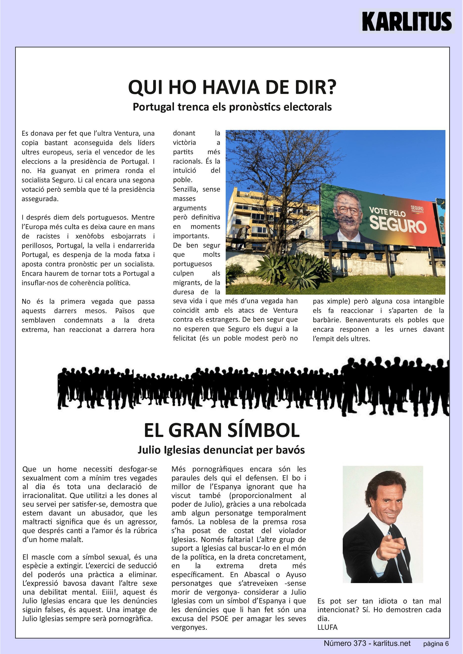 SISENA PÀGINA
QUI HO HAVIA DE DIR?
Portugal trenca els pronòstics electorals
Es donava per fet que l’ultra Ventura, una copia bastant aconseguida dels líders ultres europeus, seria el vencedor de les eleccions a la presidència de Portugal. I no. Ha guanyat en primera ronda el socialista Seguro. Li cal encara una segona votació però sembla que té la presidència assegurada.
I després diem dels portuguesos. Mentre l’Europa més culta es deixa caure en mans de racistes i xenòfobs esbojarrats i perillosos, Portugal, la vella i endarrerida Portugal, es despenja de la moda fatxa i aposta contra pronòstic per un socialista. Encara haurem de tornar tots a Portugal a insuflar-nos de coherència política.
No és la primera vegada que passa aquests darrers mesos. Països que semblaven condemnats a la dreta extrema, han reaccionat a darrera hora donant la victòria a partits més racionals. És la intuïció del poble. Senzilla, sense masses arguments però definitiva en moments importants. De ben segur que molts portuguesos culpen als migrants, de la duresa de la seva vida i que més d’una vegada han coincidit amb els atacs de Ventura contra els estrangers. De ben segur que no esperen que Seguro els dugui a la felicitat (és un poble modest però no pas ximple) però alguna cosa intangible els fa reaccionar i s’aparten de la barbàrie. Benaventurats els pobles que encara responen a les urnes davant l’empit dels ultres.
EL GRAN SÍMBOL
Julio Iglesias denunciat per bavós
Que un home necessiti desfogar-se sexualment com a mínim tres vegades al dia és tota una declaració de irracionalitat. Que utilitzi a les dones al seu servei per satisfer-se, demostra que estem davant un abusador, que les maltracti significa que és un agressor, que després canti a l’amor és la rúbrica d’un home malalt.
El mascle com a símbol sexual, és una espècie a extingir. L’exercici de seducció del poderós una pràctica a eliminar. L’expressió bavosa davant l’altre sexe una debilitat mental. Eiiii!, aquest és Julio Iglesias encara que les denúncies siguin falses, és aquest. Una imatge de Julio Iglesias sempre serà pornogràfica.
Més pornogràfiques encara són les paraules dels qui el defensen. El bo i millor de l’Espanya ignorant que ha viscut també (proporcionalment al poder de Julio), gràcies a una rebolcada amb algun personatge temporalment famós. La noblesa de la premsa rosa s’ha posat de costat del violador Iglesias. Només faltaria! L’altre grup de suport a Iglesias cal buscar-lo en el món de la política, en la dreta concretament, en la extrema dreta més específicament. En Abascal o Ayuso personatges que s’atreveixen -sense morir de vergonya- considerar a Julio Iglesias com un símbol d’Espanya i que les denúncies que li han fet són una excusa del PSOE per amagar les seves vergonyes.
Es pot ser tan idiota o tan mal intencionat? Sí. Ho demostren cada dia.
LLUFA