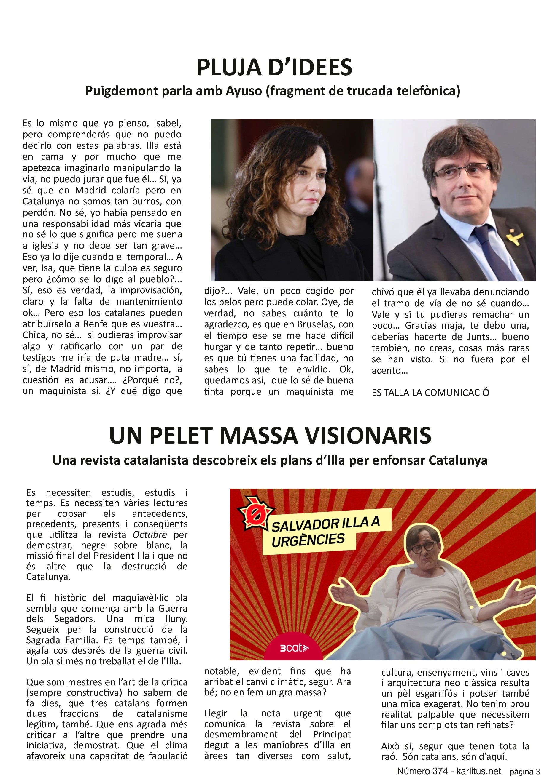 TERCERA PÀGINA
PLUJA D’IDEES
Puigdemont parla amb Ayuso (fragment de trucada telefònica)
Es lo mismo que yo pienso, Isabel, pero comprenderás que no puedo decirlo con estas palabras. Illa está en cama y por mucho que me apetezca imaginarlo manipulando la vía, no puedo jurar que fue él… Sí, ya sé que en Madrid colaría pero en Catalunya no somos tan burros, con perdón. No sé, yo había pensado en una responsabilidad más vicaria que no sé lo que significa pero me suena a iglesia y no debe ser tan grave… Eso ya lo dije cuando el temporal… A ver, Isa, que tiene la culpa es seguro pero ¿cómo se lo digo al pueblo?... Sí, eso es verdad, la improvisación, claro y la falta de mantenimiento ok… Pero eso los catalanes pueden atribuírselo a Renfe que es vuestra… Chica, no sé… si pudieras improvisar algo y ratificarlo con un par de testigos me iría de puta madre… sí, sí, de Madrid mismo, no importa, la cuestión es acusar…. ¿Porqué no?, un maquinista sí. ¿Y qué digo que dijo?... Vale, un poco cogido por los pelos pero puede colar. Oye, de verdad, no sabes cuánto te lo agradezco, es que en Bruselas, con el tiempo ese se me hace difícil hurgar y de tanto repetir… bueno es que tú tienes una facilidad, no sabes lo que te envidio. Ok, quedamos así, que lo sé de buena tinta porque un maquinista me chivó que él ya llevaba denunciando el tramo de vía de no sé cuando… Vale y si tu pudieras remachar un poco… Gracias maja, te debo una, deberías hacerte de Junts… bueno también, no creas, cosas más raras se han visto. Si no fuera por el acento…
ES TALLA LA COMUNICACIÓ
UN PELET MASSA VISIONARIS
Una revista catalanista descobreix els plans d’Illa per enfonsar Catalunya
Es necessiten estudis, estudis i temps. Es necessiten vàries lectures per copsar els antecedents, precedents, presents i conseqüents que utilitza la revista Octubre per demostrar, negre sobre blanc, la missió final del President Illa i que no és altre que la destrucció de Catalunya.
El fil històric del maquiavèl·lic pla sembla que comença amb la Guerra dels Segadors. Una mica lluny. Segueix per la construcció de la Sagrada Família. Fa temps també, i agafa cos després de la guerra civil. Un pla si més no treballat el de l’Illa.
Que som mestres en l’art de la crítica (sempre constructiva) ho sabem de fa dies, que tres catalans formen dues fraccions de catalanisme legítim, també. Que ens agrada més criticar a l’altre que prendre una iniciativa, demostrat. Que el clima afavoreix una capacitat de fabulació notable, evident fins que ha arribat el canvi climàtic, segur. Ara bé; no en fem un gra massa?
Llegir la nota urgent que comunica la revista sobre el desmembrament del Principat degut a les maniobres d’Illa en àrees tan diverses com salut, cultura, ensenyament, vins i caves i arquitectura neo clàssica resulta un pèl esgarrifós i potser també una mica exagerat. No tenim prou realitat palpable que necessitem filar uns complots tan refinats?
Això sí, segur que tenen tota la raó. Són catalans, són d’aquí.