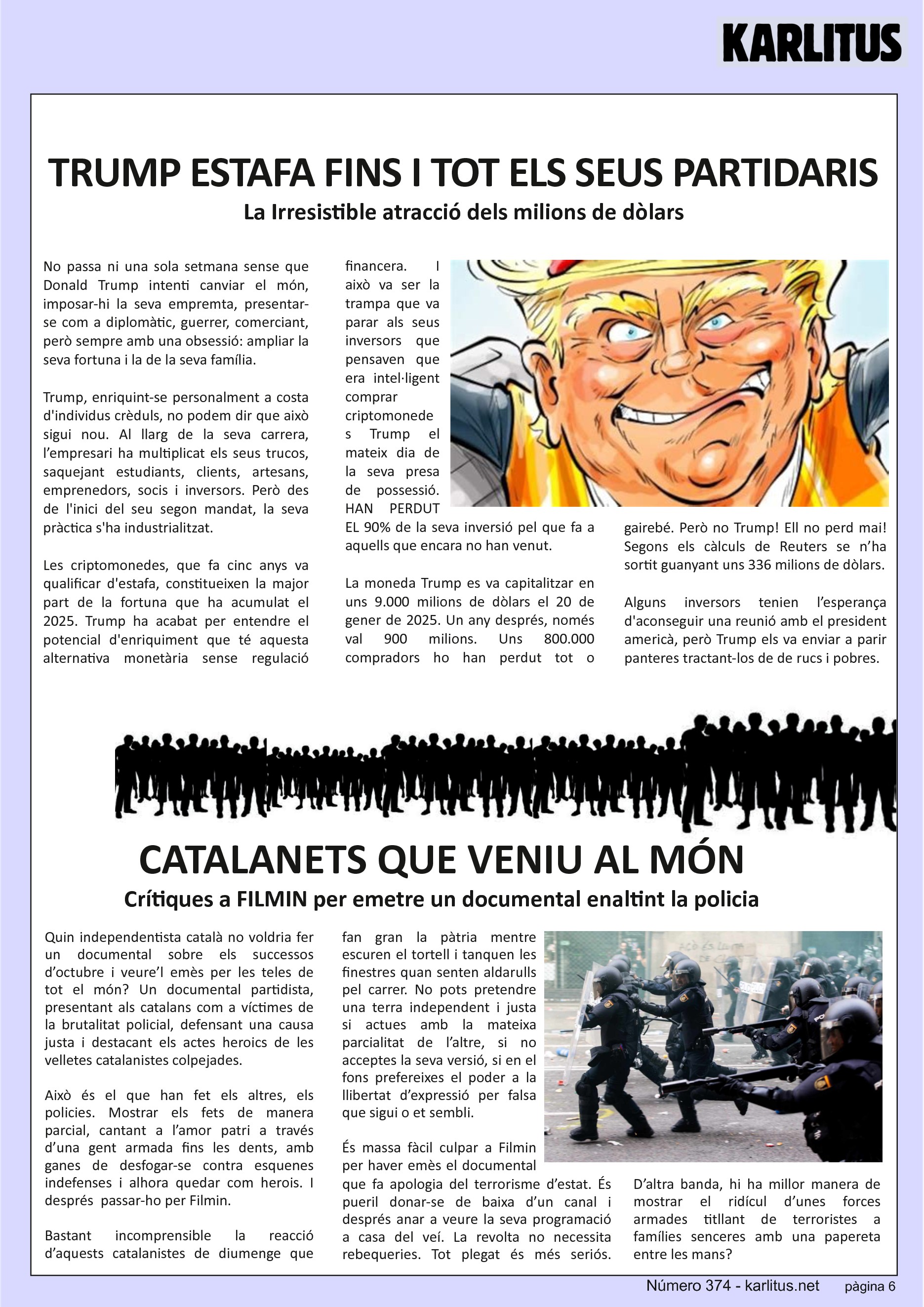 SISENA PÀGINA
TRUMP ESTAFA FINS I TOT ELS SEUS PARTIDARIS
La Irresistible atracció dels milions de dòlars
No passa ni una sola setmana sense que Donald Trump intenti canviar el món, imposar-hi la seva empremta, presentar-se com a diplomàtic, guerrer, comerciant, però sempre amb una obsessió: ampliar la seva fortuna i la de la seva família.
Trump, enriquint-se personalment a costa d'individus crèduls, no podem dir que això sigui nou. Al llarg de la seva carrera, l’empresari ha multiplicat els seus trucos, saquejant estudiants, clients, artesans, emprenedors, socis i inversors. Però des de l'inici del seu segon mandat, la seva pràctica s'ha industrialitzat.
Les criptomonedes, que fa cinc anys va qualificar d'estafa, constitueixen la major part de la fortuna que ha acumulat el 2025. Trump ha acabat per entendre el potencial d'enriquiment que té aquesta alternativa monetària sense regulació financera. I això va ser la trampa que va parar als seus inversors que pensaven que era intel·ligent comprar criptomonedes Trump el mateix dia de la seva presa de possessió. HAN PERDUT EL 90% de la seva inversió pel que fa a aquells que encara no han venut.
La moneda Trump es va capitalitzar en uns 9.000 milions de dòlars el 20 de gener de 2025. Un any després, només val 900 milions. Uns 800.000 compradors ho han perdut tot o gairebé. Però no Trump! Ell no perd mai! Segons els càlculs de Reuters se n’ha sortit guanyant uns 336 milions de dòlars.
Alguns inversors tenien l’esperança d'aconseguir una reunió amb el president americà, però Trump els va enviar a parir panteres tractant-los de de rucs i pobres.
CATALANETS QUE VENIU AL MÓN
Crítiques a FILMIN per emetre un documental enaltint la policia
Quin independentista català no voldria fer un documental sobre els successos d’octubre i veure’l emès per les teles de tot el món? Un documental partidista, presentant als catalans com a víctimes de la brutalitat policial, defensant una causa justa i destacant els actes heroics de les velletes catalanistes colpejades.
Això és el que han fet els altres, els policies. Mostrar els fets de manera parcial, cantant a l’amor patri a través d’una gent armada fins les dents, amb ganes de desfogar-se contra esquenes indefenses i alhora quedar com herois. I després passar-ho per Filmin.
Bastant incomprensible la reacció d’aquests catalanistes de diumenge que fan gran la pàtria mentre escuren el tortell i tanquen les finestres quan senten aldarulls pel carrer. No pots pretendre una terra independent i justa si actues amb la mateixa parcialitat de l’altre, si no acceptes la seva versió, si en el fons prefereixes el poder a la llibertat d’expressió per falsa que sigui o et sembli.
És massa fàcil culpar a Filmin per haver emès el documental que fa apologia del terrorisme d’estat. És pueril donar-se de baixa d’un canal i després anar a veure la seva programació a casa del veí. La revolta no necessita rebequeries. Tot plegat és més seriós. D’altra banda, hi ha millor manera de mostrar el ridícul d’unes forces armades titllant de terroristes a famílies senceres amb una papereta entre les mans?