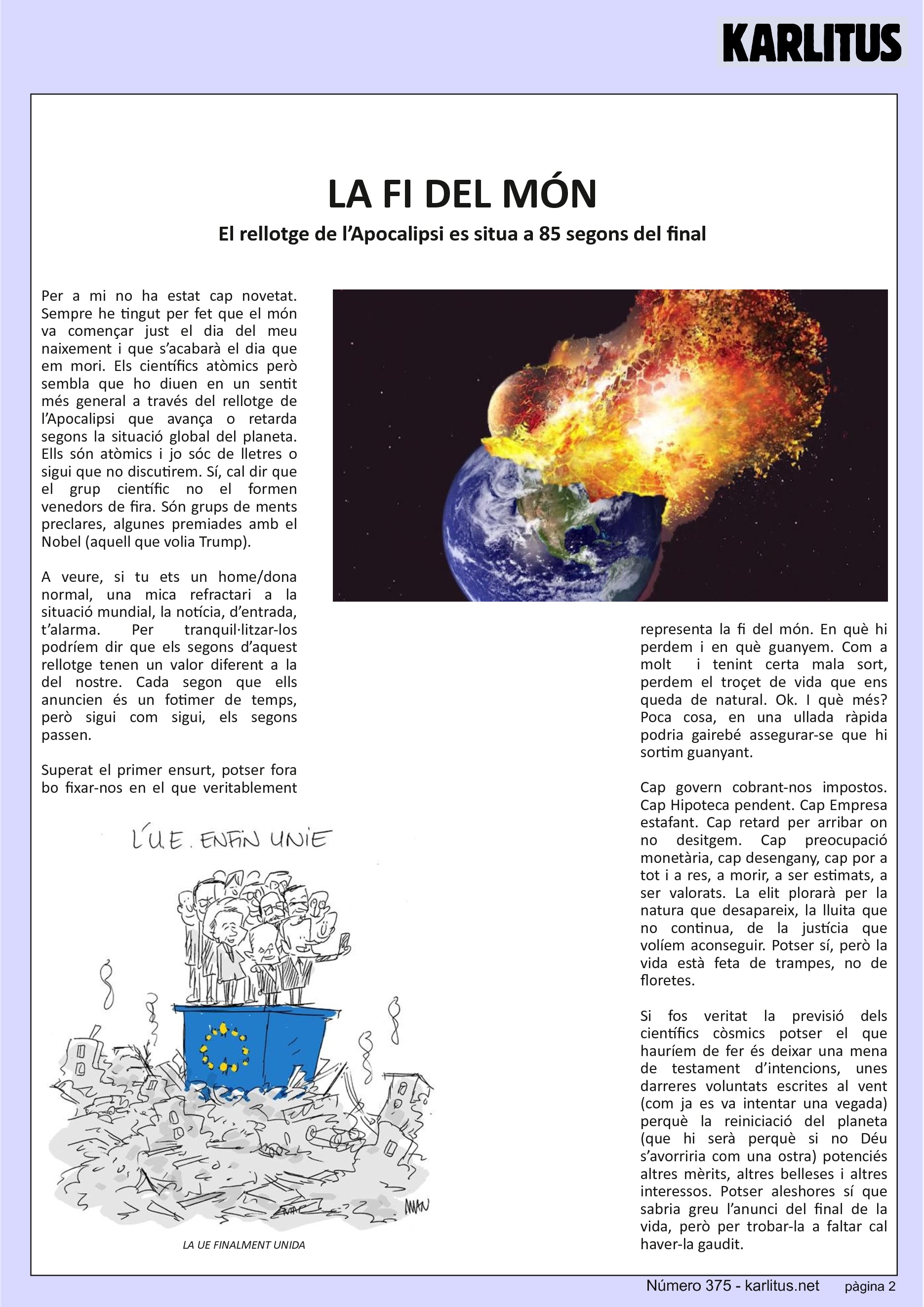 SEGONA PÀGINA
LA FI DEL MÓN
El rellotge de l’Apocalipsi es situa a 85 segons del final
Per a mi no ha estat cap novetat. Sempre he tingut per fet que el món va començar just el dia del meu naixement i que s’acabarà el dia que em mori. Els científics atòmics però sembla que ho diuen en un sentit més general a través del rellotge de l’Apocalipsi que avança o retarda segons la situació global del planeta. Ells són atòmics i jo sóc de lletres o sigui que no discutirem. Sí, cal dir que el grup científic no el formen venedors de fira. Són grups de ments preclares, algunes premiades amb el Nobel (aquell que volia Trump).
A veure, si tu ets un home/dona normal, una mica refractari a la situació mundial, la notícia, d’entrada, t’alarma. Per tranquil·litzar-los podríem dir que els segons d’aquest rellotge tenen un valor diferent a la del nostre. Cada segon que ells anuncien és un fotimer de temps, però sigui com sigui, els segons passen.
Superat el primer ensurt, potser fora bo fixar-nos en el que veritablement representa la fi del món. En què hi perdem i en què guanyem. Com a molt i tenint certa mala sort, perdem el troçet de vida que ens queda de natural. Ok. I què més? Poca cosa, en una ullada ràpida podria gairebé assegurar-se que hi sortim guanyant.
Cap govern cobrant-nos impostos. Cap Hipoteca pendent. Cap Empresa estafant. Cap retard per arribar on no desitgem. Cap preocupació monetària, cap desengany, cap por a tot i a res, a morir, a ser estimats, a ser valorats. La elit plorarà per la natura que desapareix, la lluita que no continua, de la justícia que volíem aconseguir. Potser sí, però la vida està feta de trampes, no de floretes.
Si fos veritat la previsió dels científics còsmics potser el que hauríem de fer és deixar una mena de testament d’intencions, unes darreres voluntats escrites al vent (com ja es va intentar una vegada) perquè la reiniciació del planeta (que hi serà perquè si no Déu s’avorriria com una ostra) potenciés altres mèrits, altres belleses i altres interessos. Potser aleshores sí que sabria greu l’anunci del final de la vida, però per trobar-la a faltar cal haver-la gaudit.