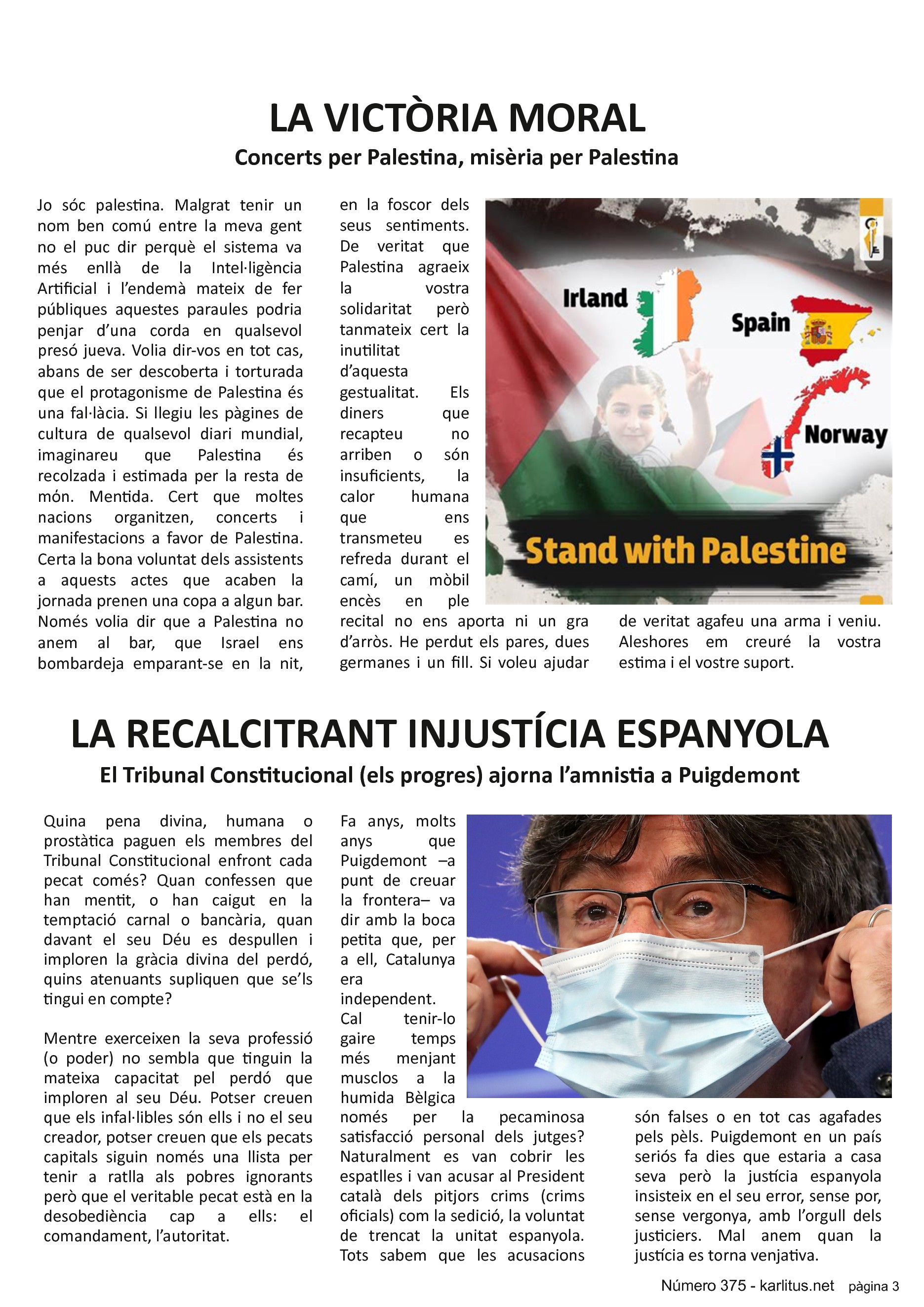 TERCERA PÀGINA
LA VICTÒRIA MORAL
Concerts per Palestina, misèria per Palestina
Jo sóc palestina. Malgrat tenir un nom ben comú entre la meva gent no el puc dir perquè el sistema va més enllà de la Intel·ligència Artificial i l’endemà mateix de fer públiques aquestes paraules podria penjar d’una corda en qualsevol presó jueva. Volia dir-vos en tot cas, abans de ser descoberta i torturada que el protagonisme de Palestina és una fal·làcia. Si llegiu les pàgines de cultura de qualsevol diari mundial, imaginareu que Palestina és recolzada i estimada per la resta de mόn. Mentida. Cert que moltes nacions organitzen, concerts i manifestacions a favor de Palestina. Certa la bona voluntat dels assistents a aquests actes que acaben la jornada prenen una copa a algun bar. Només volia dir que a Palestina no anem al bar, que Israel ens bombardeja emparant-se en la nit, en la foscor dels seus sentiments. De veritat que Palestina agraeix la vostra solidaritat però tanmateix cert la inutilitat d’aquesta gestualitat. Els diners que recapteu no arriben o són insuficients, la calor humana que ens transmeteu es refreda durant el camí, un mòbil encès en ple recital no ens aporta ni un gra d’arròs. He perdut els pares, dues germanes i un fill. Si voleu ajudar de veritat agafeu una arma i veniu. Aleshores em creuré la vostra estima i el vostre suport.
LA RECALCITRANT INJUSTÍCIA ESPANYOLA
El Tribunal Constitucional (els progres) ajorna l’amnistia a Puigdemont
Quina pena divina, humana o prostàtica paguen els membres del Tribunal Constitucional enfront cada pecat comés? Quan confessen que han mentit, o han caigut en la temptació carnal o bancària, quan davant el seu Déu es despullen i imploren la gràcia divina del perdó, quins atenuants supliquen que se’ls tingui en compte?
Mentre exerceixen la seva professió (o poder) no sembla que tinguin la mateixa capacitat pel perdó que imploren al seu Déu. Potser creuen que els infal·libles són ells i no el seu creador, potser creuen que els pecats capitals siguin només una llista per tenir a ratlla als pobres ignorants però que el veritable pecat està en la desobediència cap a ells: el comandament, l’autoritat.
Fa anys, molts anys que Puigdemont –a punt de creuar la frontera– va dir amb la boca petita que, per a ell, Catalunya era independent. Cal tenir-lo gaire temps més menjant musclos a la humida Bèlgica només per la pecaminosa satisfacció personal dels jutges? Naturalment es van cobrir les espatlles i van acusar al President català dels pitjors crims (crims oficials) com la sedició, la voluntat de trencat la unitat espanyola. Tots sabem que les acusacions són falses o en tot cas agafades pels pèls. Puigdemont en un país seriós fa dies que estaria a casa seva però la justícia espanyola insisteix en el seu error, sense por, sense vergonya, amb l’orgull dels justiciers. Mal anem quan la justícia es torna venjativa.