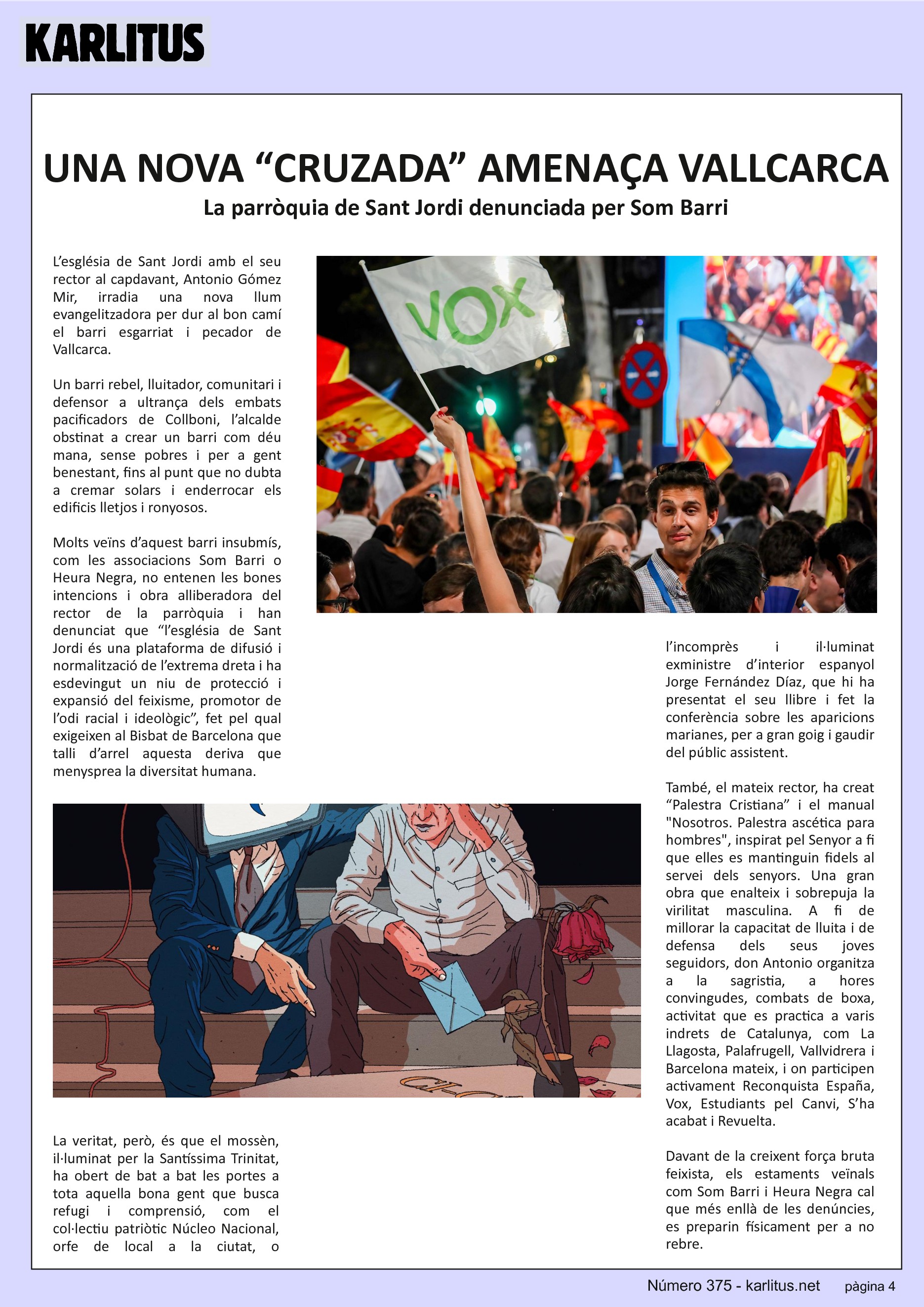 QUARTA PÀGINA
UNA NOVA “CRUZADA” AMENAÇA VALLCARCA
La parròquia de Sant Jordi denunciada per Som Barri
L’església de Sant Jordi amb el seu rector al capdavant, Antonio Gómez Mir, irradia una nova llum evangelitzadora per dur al bon camí el barri esgarriat i pecador de Vallcarca.
Un barri rebel, lluitador, comunitari i defensor a ultrança dels embats pacificadors de Collboni, l’alcalde obstinat a crear un barri com déu mana, sense pobres i per a gent benestant, fins al punt que no dubta a cremar solars i enderrocar els edificis lletjos i ronyosos.
Molts veïns d’aquest barri insubmís, com les associacions Som Barri o Heura Negra, no entenen les bones intencions i obra alliberadora del rector de la parròquia i han denunciat que “l’església de Sant Jordi és una plataforma de difusió i normalització de l’extrema dreta i ha esdevingut un niu de protecció i expansió del feixisme, promotor de l’odi racial i ideològic”, fet pel qual exigeixen al Bisbat de Barcelona que talli d’arrel aquesta deriva que menysprea la diversitat humana.
La veritat, però, és que el mossèn, il·luminat per la Santíssima Trinitat, ha obert de bat a bat les portes a tota aquella bona gent que busca refugi i comprensió, com el col·lectiu patriòtic Núcleo Nacional, orfe de local a la ciutat, o l’incomprès i il·luminat exministre d’interior espanyol Jorge Fernández Díaz, que hi ha presentat el seu llibre i fet la conferència sobre les aparicions marianes, per a gran goig i gaudir del públic assistent.
També, el mateix rector, ha creat “Palestra Cristiana” i el manual Nosotros. Palestra ascética para hombres, inspirat pel Senyor a fi que elles es mantinguin fidels al servei dels senyors. Una gran obra que enalteix i sobrepuja la virilitat masculina. A fi de millorar la capacitat de lluita i de defensa dels seus joves seguidors, don Antonio organitza a la sagristia, a hores convingudes, combats de boxa, activitat que es practica a varis indrets de Catalunya, com La Llagosta, Palafrugell, Vallvidrera i Barcelona mateix, i on participen activament Reconquista España, Vox, Estudiants pel Canvi, S’ha acabat i Revuelta.
Davant de la creixent força bruta feixista, els estaments veïnals com Som Barri i Heura Negra cal que més enllà de les denúncies, es preparin físicament per a no rebre.