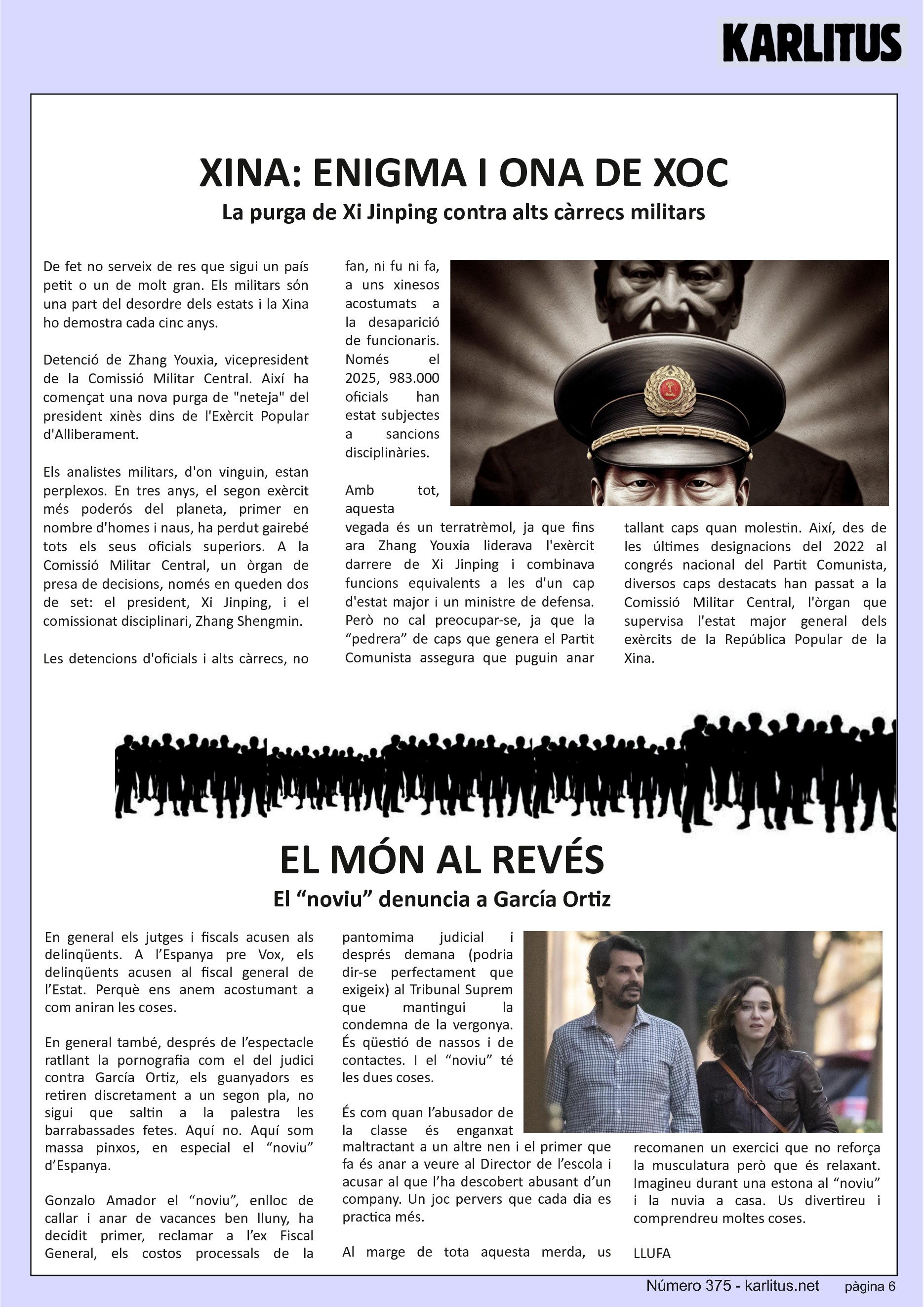 SISENA PÀGINA
XINA: ENIGMA I ONA DE XOC
La purga de Xi Jinping contra alts càrrecs militars
De fet no serveix de res que sigui un país petit o un de molt gran. Els militars sόn una part del desordre dels estats i la Xina ho demostra cada cinc anys.
Detenció de Zhang Youxia, vicepresident de la Comissió Militar Central. Així ha començat una nova purga de neteja del president xinès dins de l'Exèrcit Popular d'Alliberament.
Els analistes militars, d'on vinguin, estan perplexos. En tres anys, el segon exèrcit més poderós del planeta, primer en nombre d'homes i naus, ha perdut gairebé tots els seus oficials superiors. A la Comissió Militar Central, un òrgan de presa de decisions, només en queden dos de set: el president, Xi Jinping, i el comissionat disciplinari, Zhang Shengmin.
Les detencions d'oficials i alts càrrecs, no fan, ni fu ni fa, a uns xinesos acostumats a la desaparició de funcionaris. Només el 2025, 983.000 oficials han estat subjectes a sancions disciplinàries.
Amb tot, aquesta vegada és un terratrèmol, ja que fins ara Zhang Youxia liderava l'exèrcit darrere de Xi Jinping i combinava funcions equivalents a les d'un cap d'estat major i un ministre de defensa. Però no cal preocupar-se, ja que la “pedrera” de caps que genera el Partit Comunista assegura que puguin anar tallant caps quan molestin. Així, des de les últimes designacions del 2022 al congrés nacional del Partit Comunista, diversos caps destacats han passat a la Comissió Militar Central, l'òrgan que supervisa l'estat major general dels exèrcits de la República Popular de la Xina.
No cal dir que els mortals sense història no entenem res de res, però ho havíem d’explicar.
EL MÓN AL REVÉS
El “noviu” denuncia a García Ortiz
En general els jutges i fiscals acusen als delinqüents. A l’Espanya pre Vox, els delinqüents acusen al fiscal general de l’Estat. Perquè ens anem acostumant a com aniran les coses.
En general també, després de l’espectacle ratllant la pornografia com el del judici contra García Ortiz, els guanyadors es retiren discretament a un segon pla, no sigui que saltin a la palestra les barrabassades fetes. Aquí no. Aquí som massa pinxos, en especial el “noviu” d’Espanya.
Gonzalo Amador el “noviu”, enlloc de callar i anar de vacances ben lluny, ha decidit primer, reclamar a l’ex Fiscal General, els costos processals de la pantomima judicial i després demana (podria dir-se perfectament que exigeix) al Tribunal Suprem que mantingui la condemna de la vergonya. És qüestió de nassos i de contactes. I el “noviu” té les dues coses.
És com quan l’abusador de la classe és enganxat maltractant a un altre nen i el primer que fa és anar a veure al Director de l’escola i acusar al que l’ha descobert abusant d’un company. Un joc pervers que cada dia es practica més.
Al marge de tota aquesta merda, us recomanen un exercici que no reforça la musculatura però que és relaxant. Imagineu durant una estona al “noviu” i la nuvia a casa. Us divertireu i comprendreu moltes coses.
LLUFA