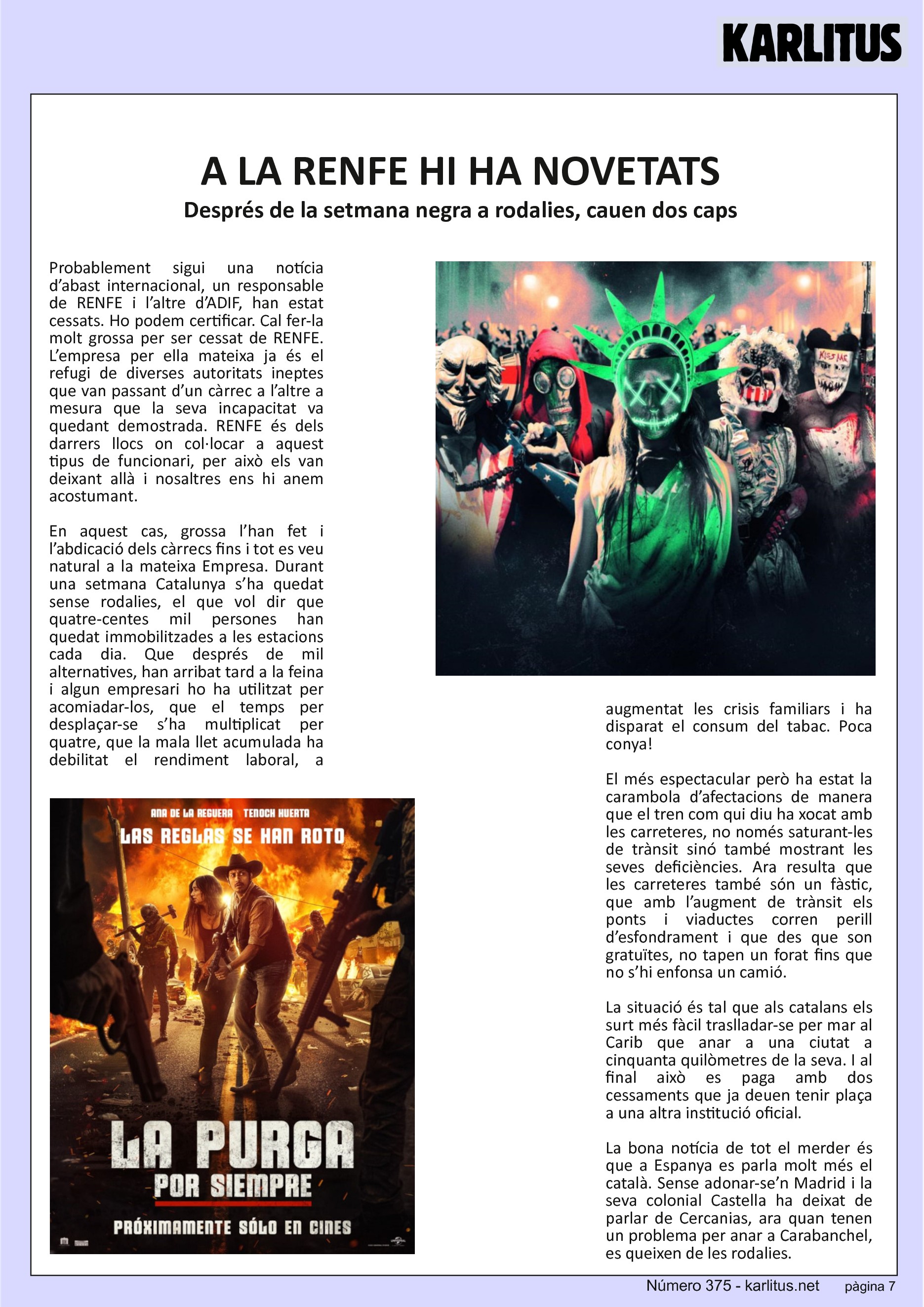 SETENA PÀGINA
A LA RENFE HI HA NOVETATS
Després de la setmana negra a rodalies, cauen dos caps
Probablement sigui una notícia d’abast internacional, un responsable de RENFE i l’altre d’ADIF, han estat cessats. Ho podem certificar. Cal fer-la molt grossa per ser cessat de RENFE. L’empresa per ella mateixa ja és el refugi de diverses autoritats ineptes que van passant d’un càrrec a l’altre a mesura que la seva incapacitat va quedant demostrada. RENFE és dels darrers llocs on col·locar a aquest tipus de funcionari, per això els van deixant allà i nosaltres ens hi anem acostumant.
En aquest cas, grossa l’han fet i l’abdicació dels càrrecs fins i tot es veu natural a la mateixa Empresa. Durant una setmana Catalunya s’ha quedat sense rodalies, el que vol dir que quatre-centes mil persones han quedat immobilitzades a les estacions cada dia. Que després de mil alternatives, han arribat tard a la feina i algun empresari ho ha utilitzat per acomiadar-los, que el temps per desplaçar-se s’ha multiplicat per quatre, que la mala llet acumulada ha debilitat el rendiment laboral, a augmentat les crisis familiars i ha disparat el consum del tabac. Poca conya!
El més espectacular però ha estat la carambola d’afectacions de manera que el tren com qui diu ha xocat amb les carreteres, no només saturant-les de trànsit sinó també mostrant les seves deficiències. Ara resulta que les carreteres també són un fàstic, que amb l’augment de trànsit els ponts i viaductes corren perill d’esfondrament i que des que son gratuïtes, no tapen un forat fins que no s’hi enfonsa un camió.
La situació és tal que als catalans els surt més fàcil traslladar-se per mar al Carib que anar a una ciutat a cinquanta quilòmetres de la seva. I al final això es paga amb dos cessaments que ja deuen tenir plaça a una altra institució oficial.
La bona notícia de tot el merder és que a Espanya es parla molt més el català. Sense adonar-se’n Madrid i la seva colonial Castella ha deixat de parlar de Cercanias, ara quan tenen un problema per anar a Carabanchel, es queixen de les rodalies.