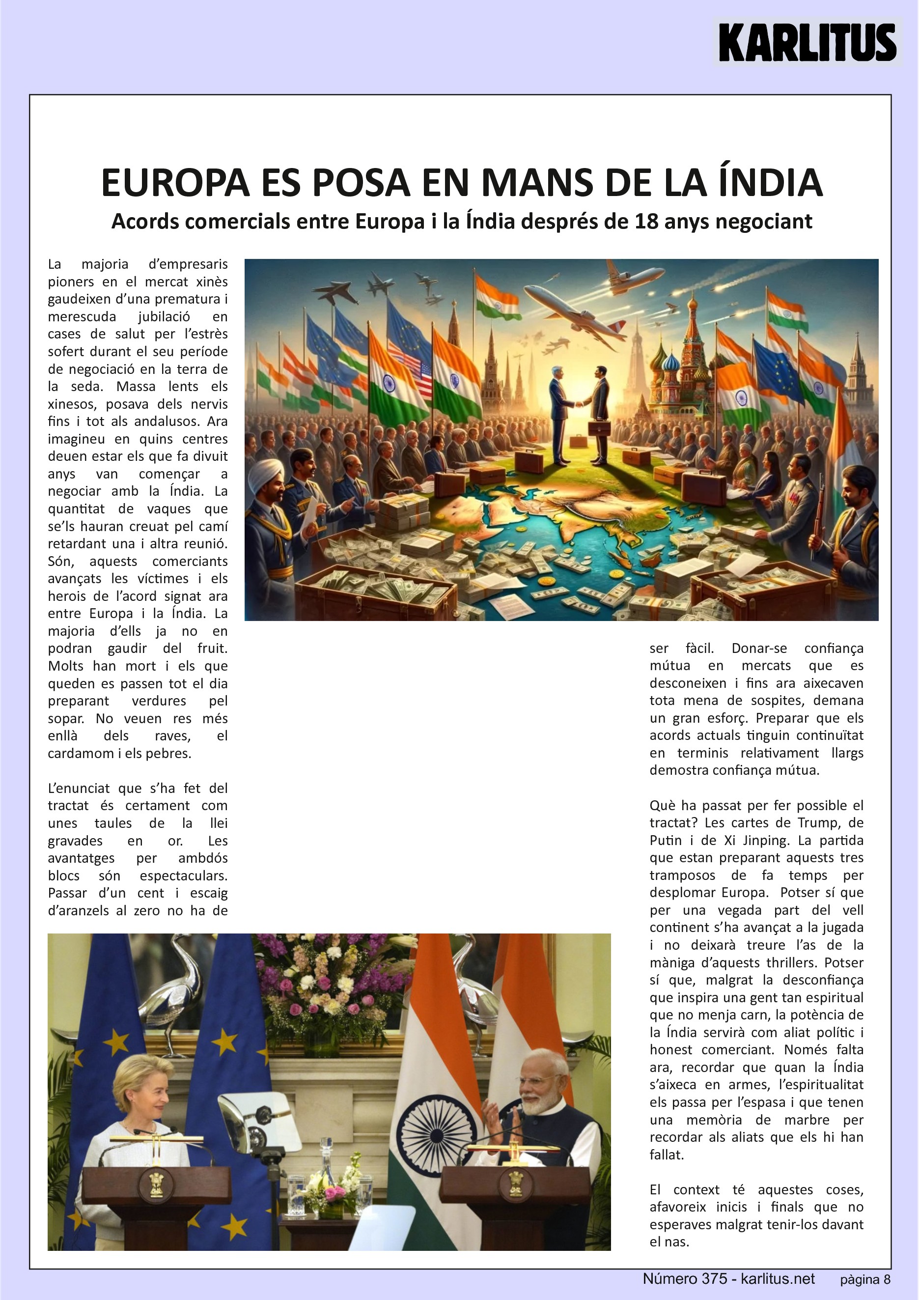VUITENA PÀGINA
EUROPA ES POSA EN MANS DE LA ÍNDIA
Acords comercials entre Europa i la Índia després de 18 anys negociant
La majoria d’empresaris pioners en el mercat xinès gaudeixen d’una prematura i merescuda jubilació en cases de salut per l’estrès sofert durant el seu període de negociació en la terra de la seda. Massa lents els xinesos, posava dels nervis fins i tot als andalusos. Ara imagineu en quins centres deuen estar els que fa divuit anys van començar a negociar amb la Índia. La quantitat de vaques que se’ls hauran creuat pel camí retardant una i altra reunió. Són, aquests comerciants avançats les víctimes i els herois de l’acord signat ara entre Europa i la Índia. La majoria d’ells ja no en podran gaudir del fruit. Molts han mort i els que queden es passen tot el dia preparant verdures pel sopar. No veuen res més enllà dels raves, el cardamom i els pebres.
L’enunciat que s’ha fet del tractat és certament com unes taules de la llei gravades en or. Les avantatges per ambdós blocs són espectaculars. Passar d’un cent i escaig d’aranzels al zero no ha de ser fàcil. Donar-se confiança mútua en mercats que es desconeixen i fins ara aixecaven tota mena de sospites, demana un gran esforç. Preparar que els acords actuals tinguin continuïtat en terminis relativament llargs demostra confiança mútua.
Què ha passat per fer possible el tractat? Les cartes de Trump, de Putin i de Xi Jinping. La partida que estan preparant aquests tres tramposos de fa temps per desplomar Europa. Potser sí que per una vegada part del vell continent s’ha avançat a la jugada i no deixarà treure l’as de la màniga d’aquests thrillers. Potser sí que, malgrat la desconfiança que inspira una gent tan espiritual que no menja carn, la potència de la Índia servirà com aliat polític i honest comerciant. Només falta ara, recordar que quan la Índia s’aixeca en armes, l’espiritualitat els passa per l’espasa i que tenen una memòria de marbre per recordar als aliats que els hi han fallat.
El context té aquestes coses, afavoreix inicis i finals que no esperaves malgrat tenir-los davant el nas.