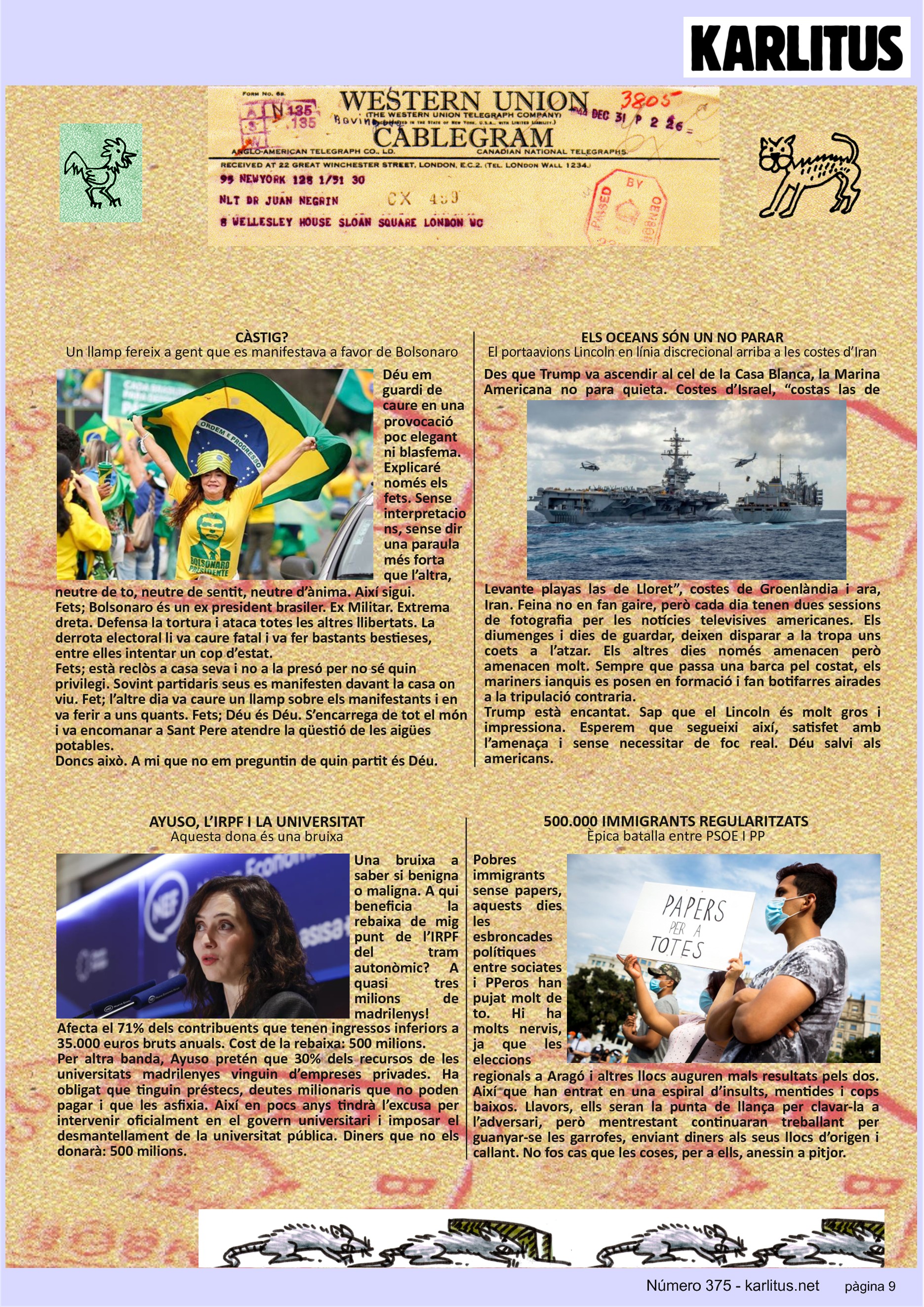 NOVENA PÀGINA
CÀSTIG?
Un llamp fereix a gent que es manifestava a favor de Bolsonaro
Déu em guardi de caure en una provocació poc elegant ni blasfema. Explicaré només els fets. Sense interpretacions, sense dir una paraula més forta que l’altra, neutre de to, neutre de sentit, neutre d’ànima. Així sigui.
Fets; Bolsonaro és un ex president brasiler. Ex Militar. Extrema dreta. Defensa la tortura i ataca totes les altres llibertats. La derrota electoral li va caure fatal i va fer bastants bestieses, entre elles intentar un cop d’estat.
Fets; està reclòs a casa seva i no a la presó per no sé quin privilegi. Sovint partidaris seus es manifesten davant la casa on viu. Fet; l’altre dia va caure un llamp sobre els manifestants i en va ferir a uns quants. Fets; Déu és Déu. S’encarrega de tot el món i va encomanar a Sant Pere atendre la qüestió de les aigües potables.
Doncs això. A mi que no em preguntin de quin partit és Déu.
ELS OCEANS SÓN UN NO PARAR
El portaavions Lincoln en línia discrecional arriba a les costes d’Iran
Des que Trump va ascendir al cel de la Casa Blanca, la Marina Americana no para quieta. Costes d’Israel, “costas las de Levante playas las de Lloret”, costes de Groenlàndia i ara, Iran. Feina no en fan gaire, però cada dia tenen dues sessions de fotografia per les notícies televisives americanes. Els diumenges i dies de guardar, deixen disparar a la tropa uns coets a l’atzar. Els altres dies només amenacen però amenacen molt. Sempre que passa una barca pel costat, els mariners ianquis es posen en formació i fan botifarres airades a la tripulació contraria.
Trump està encantat. Sap que el Lincoln és molt gros i impressiona. Esperem que segueixi així, satisfet amb l’amenaça i sense necessitar de foc real. Déu salvi als americans.
AYUSO, L’IRPF I LA UNIVERSITAT
Aquesta dona és una bruixa
Una bruixa a saber si benigna o maligna. A qui beneficia la rebaixa de mig punt de l’IRPF del tram autonòmic? A quasi tres milions de madrilenys! Afecta el 71% dels contribuents que tenen ingressos inferiors a 35.000 euros bruts anuals. Cost de la rebaixa: 500 milions.
Per altra banda, Ayuso pretén que 30% dels recursos de les universitats madrilenyes vinguin d’empreses privades. Ha obligat que tinguin préstecs, deutes milionaris que no poden pagar i que les asfixia. Així en pocs anys tindrà l’excusa per intervenir oficialment en el govern universitari i imposar el desmantellament de la universitat pública. Diners que no els donarà: 500 milions.
500.000 IMMIGRANTS REGULARITZATS
Èpica batalla entre PSOE I PP
Pobres immigrants sense papers, aquests dies les esbroncades polítiques entre sociates i PPeros han pujat molt de to. Hi ha molts nervis, ja que les eleccions regionals a Aragó i altres llocs auguren mals resultats pels dos. Així que han entrat en una espiral d’insults, mentides i cops baixos. Llavors, ells seran la punta de llança per clavar-la a l’adversari, però mentrestant continuaran treballant per guanyar-se les garrofes, enviant diners als seus llocs d’origen i callant. No fos cas que les coses, per a ells, anessin a pitjor.