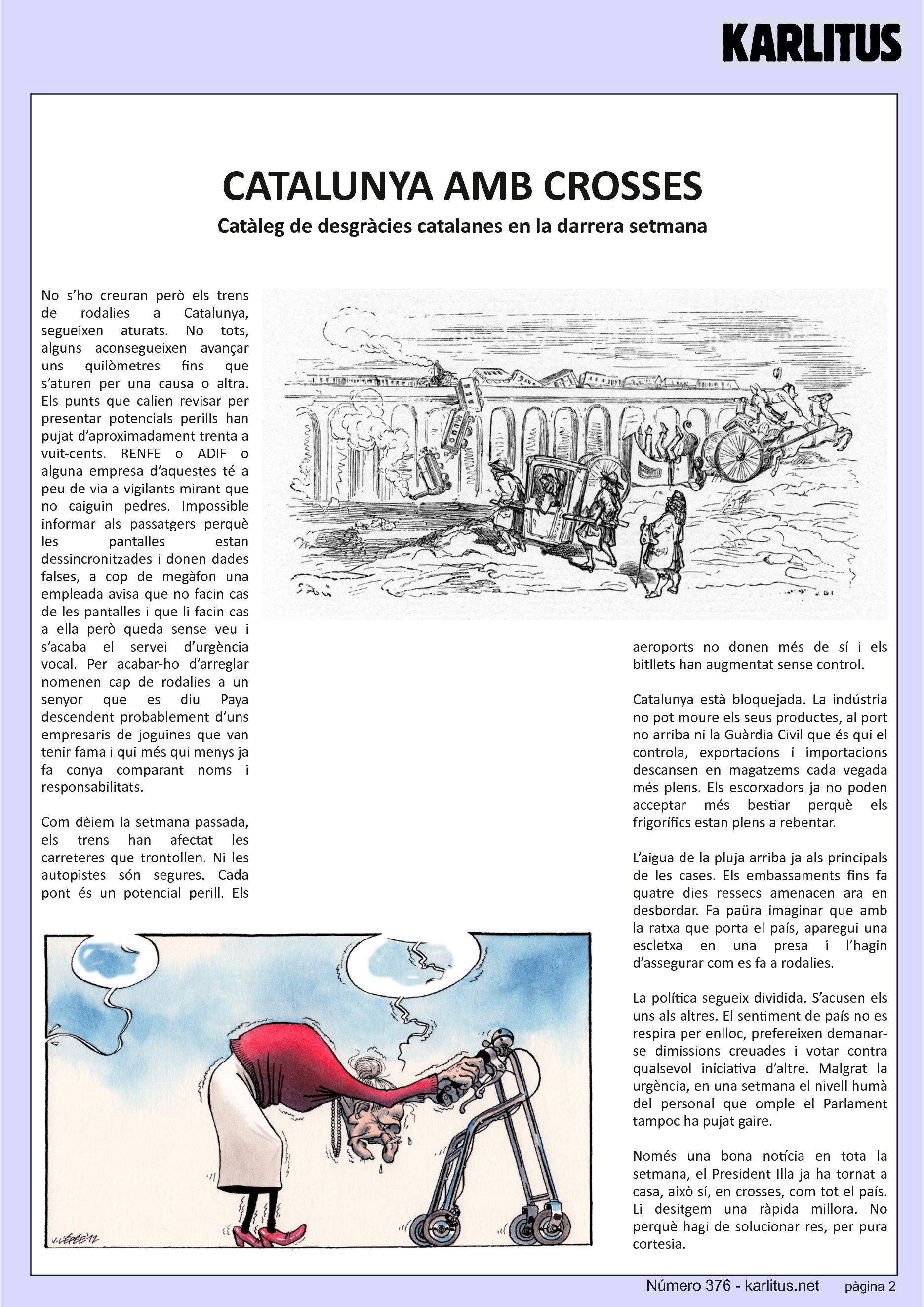SEGONA PÀGINA
CATALUNYA AMB CROSSES
Catàleg de desgràcies catalanes en la darrera setmana
No s’ho creuran però els trens de rodalies a Catalunya, segueixen aturats. No tots, alguns aconsegueixen avançar uns quilòmetres fins que s’aturen per una causa o altra. Els punts que calien revisar per presentar potencials perills han pujat d’aproximadament trenta a vuit-cents. RENFE o ADIF o alguna empresa d’aquestes té a peu de via a vigilants mirant que no caiguin pedres. Impossible informar als passatgers perquè les pantalles estan dessincronitzades i donen dades falses, a cop de megàfon una empleada avisa que no facin cas de les pantalles i que li facin cas a ella però queda sense veu i s’acaba el servei d’urgència vocal. Per acabar-ho d’arreglar nomenen cap de rodalies a un senyor que es diu Paya descendent probablement d’uns empresaris de joguines que van tenir fama i qui més qui menys ja fa conya comparant noms i responsabilitats.
Com dèiem la setmana passada, els trens han afectat les carreteres que trontollen. Ni les autopistes són segures. Cada pont és un potencial perill. Els aeroports no donen més de sí i els bitllets han augmentat sense control.
Catalunya està bloquejada. La indústria no pot moure els seus productes, al port no arriba ni la Guàrdia Civil que és qui el controla, exportacions i importacions descansen en magatzems cada vegada més plens. Els escorxadors ja no poden acceptar més bestiar perquè els frigorífics estan plens a rebentar.
L’aigua de la pluja arriba ja als principals de les cases. Els embassaments fins fa quatre dies ressecs amenacen ara en desbordar. Fa paüra imaginar que amb la ratxa que porta el país, aparegui una escletxa en una presa i l’hagin d’assegurar com es fa a rodalies.
La política segueix dividida. S’acusen els uns als altres. El sentiment de país no es respira per enlloc, prefereixen demanar-se dimissions creuades i votar contra qualsevol iniciativa d’altre. Malgrat la urgència, en una setmana el nivell humà del personal que omple el Parlament tampoc ha pujat gaire.
Només una bona notícia en tota la setmana, el President Illa ja ha tornat a casa, això sí, en crosses, com tot el país. Li desitgem una ràpida millora. No perquè hagi de solucionar res, per pura cortesia.