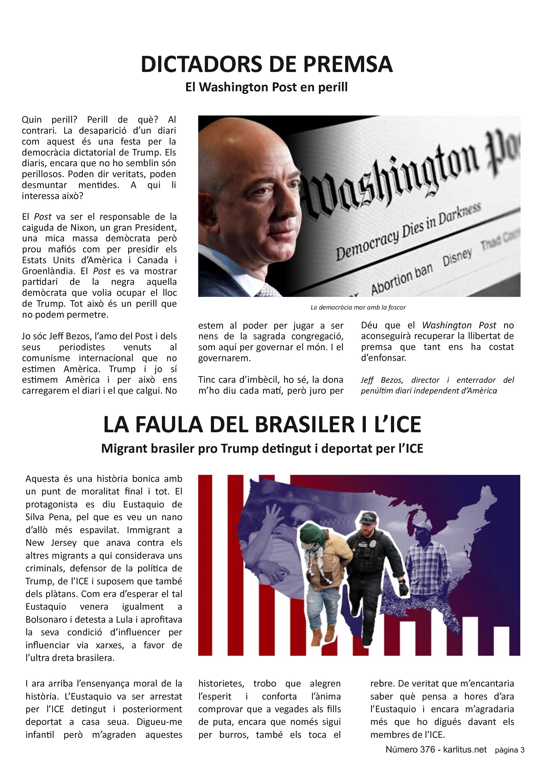 TERCERA PÀGINA
DICTADORS DE PREMSA
El Washington Post en perill
Quin perill? Perill de què? Al contrari. La desaparició d’un diari com aquest és una festa per la democràcia dictatorial de Trump. Els diaris, encara que no ho semblin són perillosos. Poden dir veritats, poden desmuntar mentides. A qui li interessa això?
El Post va ser el responsable de la caiguda de Nixon, un gran President, una mica massa demòcrata però prou mafiós com per presidir els Estats Units d’Amèrica i Canada i Groenlàndia. El Post es va mostrar partidari de la negra aquella demòcrata que volia ocupar el lloc de Trump. Tot això és un perill que no podem permetre.
Jo sóc Jeff Bezos, l’amo del Post i dels seus periodistes venuts al comunisme internacional que no estimen Amèrica. Trump i jo sí estimem Amèrica i per això ens carregarem el diari i el que calgui. No estem al poder per jugar a ser nens de la sagrada congregació, som aquí per governar el món. I el governarem.
Tinc cara d’imbècil, ho sé, la dona m’ho diu cada matí, però juro per Déu que el Washington Post no aconseguirà recuperar la llibertat de premsa que tant ens ha costat d’enfonsar.
Jeff Bezos, director i enterrador del penúltim diari independent d’Amèrica
LA FAULA DEL BRASILER I L’ICE
Migrant brasiler pro Trump detingut i deportat per l’ICE
Aquesta és una història bonica amb un punt de moralitat final i tot. El protagonista es diu Eustaquio de Silva Pena, pel que es veu un nano d’allò més espavilat. Immigrant a New Jersey que anava contra els altres migrants a qui considerava uns criminals, defensor de la política de Trump, de l’ICE i suposem que també dels plàtans. Com era d’esperar el tal Eustaquio venera igualment a Bolsonaro i detesta a Lula i aprofitava la seva condició d’influencer per influenciar via xarxes, a favor de l’ultra dreta brasilera.
I ara arriba l’ensenyança moral de la història. L’Eustaquio va ser arrestat per l’ICE detingut i posteriorment deportat a casa seua. Digueu-me infantil però m’agraden aquestes historietes, trobo que alegren l’esperit i conforta l’ànima comprovar que a vegades als fills de puta, encara que només sigui per burros, també els toca el rebre. De veritat que m’encantaria saber què pensa a hores d’ara l’Eustaquio i encara m’agradaria més que ho digués davant els membres de l’ICE.