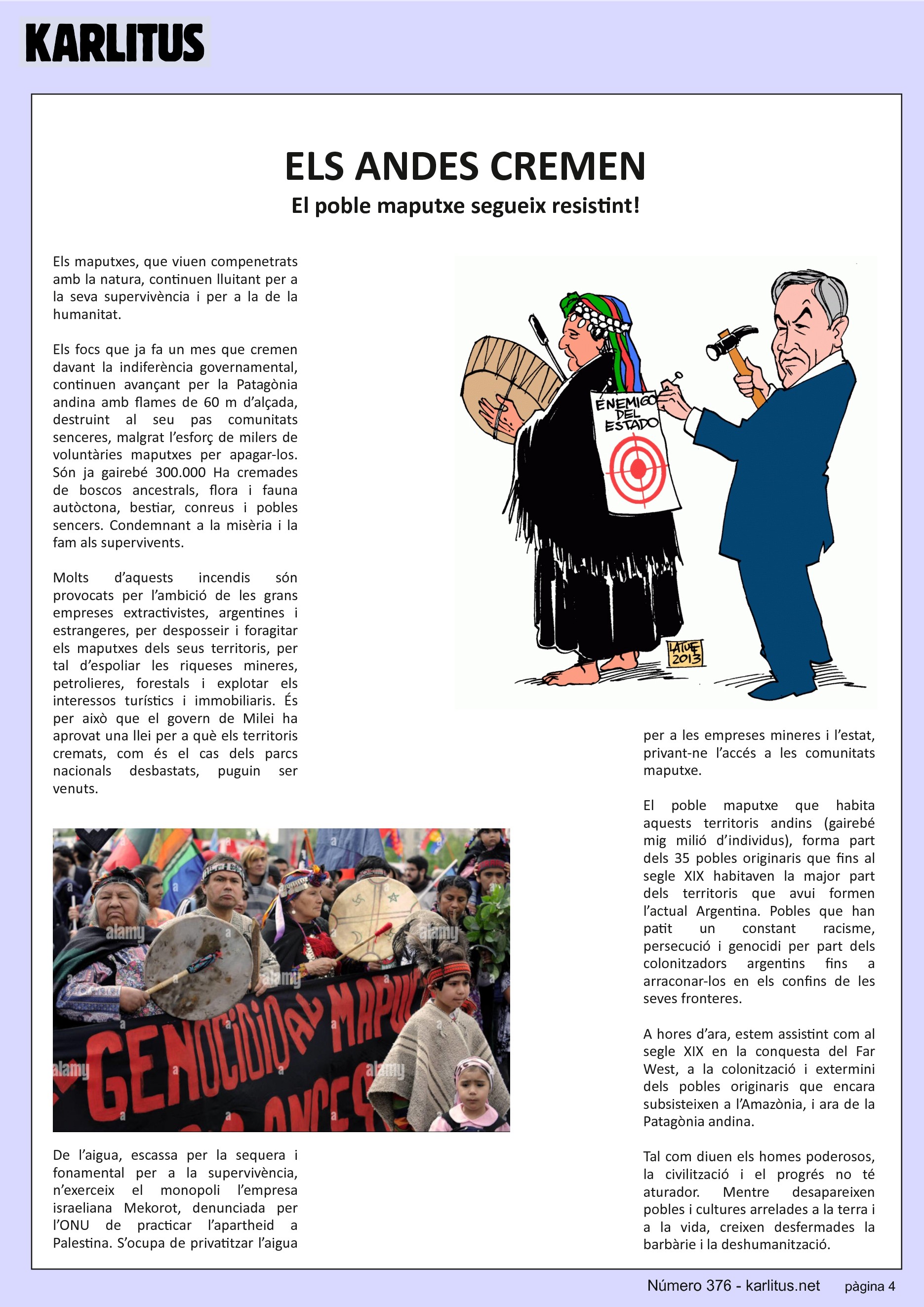 QUARTA PÀGINA
ELS ANDES CREMEN
El poble maputxe segueix resistint!
Els maputxes, que viuen compenetrats amb la natura, continuen lluitant per a la seva supervivència i per a la de la humanitat.
Els focs que ja fa un mes que cremen davant la indiferència governamental, continuen avançant per la Patagònia andina amb flames de 60 m d’alçada, destruint al seu pas comunitats senceres, malgrat l’esforç de milers de voluntàries maputxes per apagar-los. Són ja gairebé 300.000 Ha cremades de boscos ancestrals, flora i fauna autòctona, bestiar, conreus i pobles sencers. Condemnant a la misèria i la fam als supervivents.
Molts d’aquests incendis són provocats per l’ambició de les grans empreses extractivistes, argentines i estrangeres, per desposseir i foragitar els maputxes dels seus territoris, per tal d’espoliar les riqueses mineres, petrolieres, forestals i explotar els interessos turístics i immobiliaris. És per això que el govern de Milei ha aprovat una llei per a què els territoris cremats, com és el cas dels parcs nacionals desbastats, puguin ser venuts.
De l’aigua, escassa per la sequera i fonamental per a la supervivència, n’exerceix el monopoli l’empresa israeliana Mekorot, denunciada per l’ONU de practicar l’apartheid a Palestina. S’ocupa de privatitzar l’aigua per a les empreses mineres i l’estat, privant-ne l’accés a les comunitats maputxe.
El poble maputxe que habita aquests territoris andins (gairebé mig milió d’individus), forma part dels 35 pobles originaris que fins al segle XIX habitaven la major part dels territoris que avui formen l’actual Argentina. Pobles que han patit un constant racisme, persecució i genocidi per part dels colonitzadors argentins fins a arraconar-los en els confins de les seves fronteres.
A hores d’ara, estem assistint com al segle XIX en la conquesta del Far West, a la colonització i extermini dels pobles originaris que encara subsisteixen a l’Amazònia, i ara de la Patagònia andina.
Tal com diuen els homes poderosos, la civilització i el progrés no té aturador. Mentre desapareixen pobles i cultures arrelades a la terra i a la vida, creixen desfermades la barbàrie i la deshumanització.