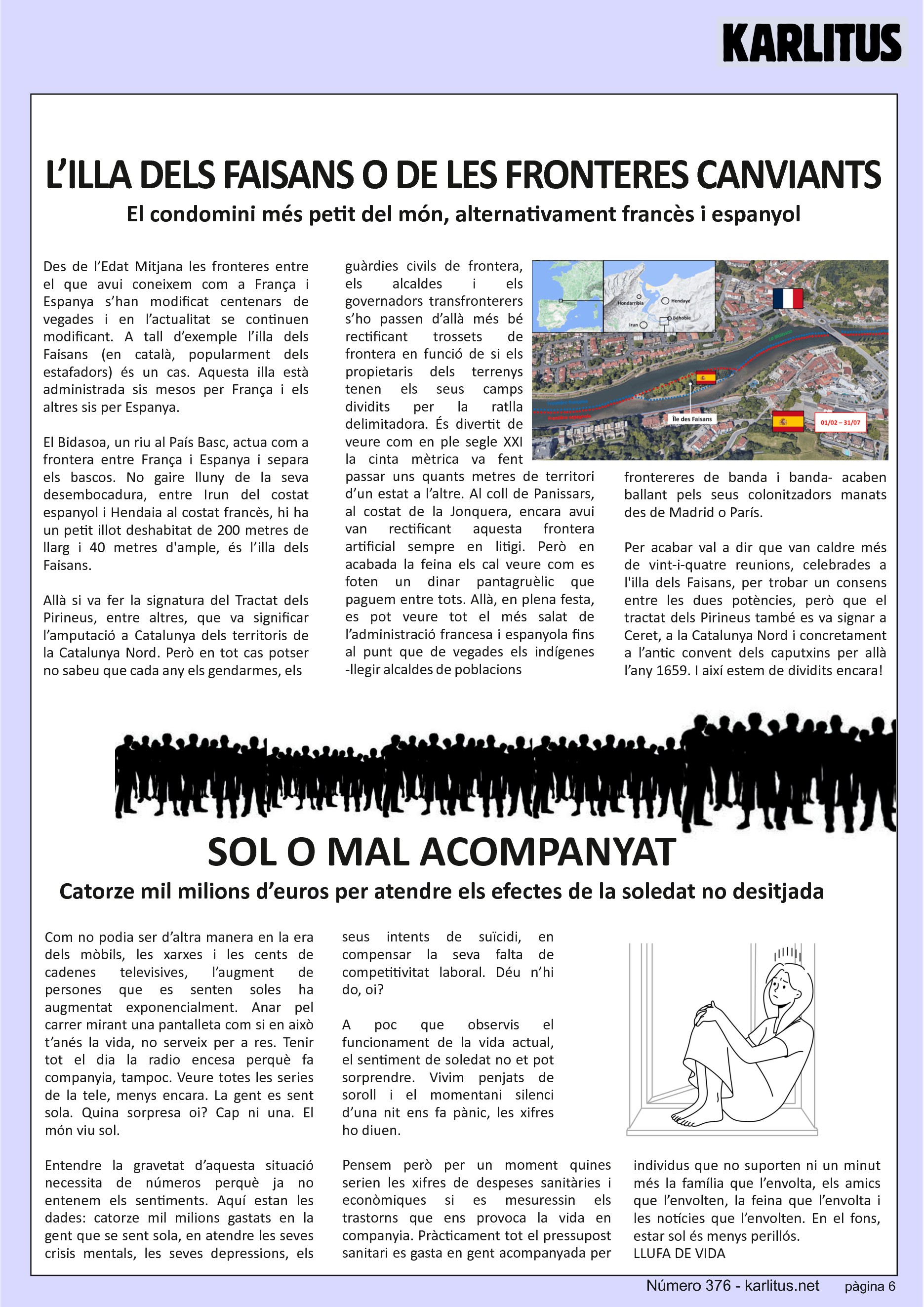 SISENA PÀGINA
L’ILLA DELS FAISANS O DE LES FRONTERES CANVIANTS
El condomini més petit del món, alternativament francès i espanyol
Des de l’Edat Mitjana les fronteres entre el que avui coneixem com a França i Espanya s’han modificat centenars de vegades i en l’actualitat se continuen modificant. A tall d’exemple l’illa dels Faisans (en català, popularment dels estafadors) és un cas. Aquesta illa està administrada sis mesos per França i els altres sis per Espanya.
El Bidasoa, un riu al País Basc, actua com a frontera entre França i Espanya i separa els bascos. No gaire lluny de la seva desembocadura, entre Irun del costat espanyol i Hendaia al costat francès, hi ha un petit illot deshabitat de 200 metres de llarg i 40 metres d'ample, és l’illa dels Faisans.
Allà si va fer la signatura del Tractat dels Pirineus, entre altres, que va significar l’amputació a Catalunya dels territoris de la Catalunya Nord. Però en tot cas potser no sabeu que cada any els gendarmes, els guàrdies civils de frontera, els alcaldes i els governadors transfronterers s’ho passen d’allà més bé rectificant trossets de frontera en funció de si els propietaris dels terrenys tenen els seus camps dividits per la ratlla delimitadora. És divertit de veure com en ple segle XXI la cinta mètrica va fent passar uns quants metres de territori d’un estat a l’altre. Al coll de Panissars, al costat de la Jonquera, encara avui van rectificant aquesta frontera artificial sempre en litigi. Però en acabada la feina els cal veure com es foten un dinar pantagruèlic que paguem entre tots. Allà, en plena festa, es pot veure tot el més salat de l’administració francesa i espanyola fins al punt que de vegades els indígenes -llegir alcaldes de poblacions frontereres de banda i banda- acaben ballant pels seus colonitzadors manats des de Madrid o París.
Per acabar val a dir que van caldre més de vint-i-quatre reunions, celebrades a l'illa dels Faisans, per trobar un consens entre les dues potències, però que el tractat dels Pirineus també es va signar a Ceret, a la Catalunya Nord i concretament a l’antic convent dels caputxins per allà l’any 1659. I així estem de dividits encara!
SOL O MAL ACOMPANYAT
Catorze mil milions d’euros per atendre els efectes de la soledat no desitjada
Com no podia ser d’altra manera en la era dels mòbils, les xarxes i les cents de cadenes televisives, l’augment de persones que es senten soles ha augmentat exponencialment. Anar pel carrer mirant una pantalleta com si en això t’anés la vida, no serveix per a res. Tenir tot el dia la radio encesa perquè fa companyia, tampoc. Veure totes les series de la tele, menys encara. La gent es sent sola. Quina sorpresa oi? Cap ni una. El món viu sol.
Entendre la gravetat d’aquesta situació necessita de números perquè ja no entenem els sentiments. Aquí estan les dades: catorze mil milions gastats en la gent que se sent sola, en atendre les seves crisis mentals, les seves depressions, els seus intents de suïcidi, en compensar la seva falta de competitivitat laboral. Déu n’hi do, oi?
A poc que observis el funcionament de la vida actual, el sentiment de soledat no et pot sorprendre. Vivim penjats de soroll i el momentani silenci d’una nit ens fa pànic, les xifres ho diuen.
Pensem però per un moment quines serien les xifres de despeses sanitàries i econòmiques si es mesuressin els trastorns que ens provoca la vida en companyia. Pràcticament tot el pressupost sanitari es gasta en gent acompanyada per individus que no suporten ni un minut més la família que l’envolta, els amics que l’envolten, la feina que l’envolta i les notícies que l’envolten. En el fons, estar sol és menys perillós.
LLUFA DE VIDA
