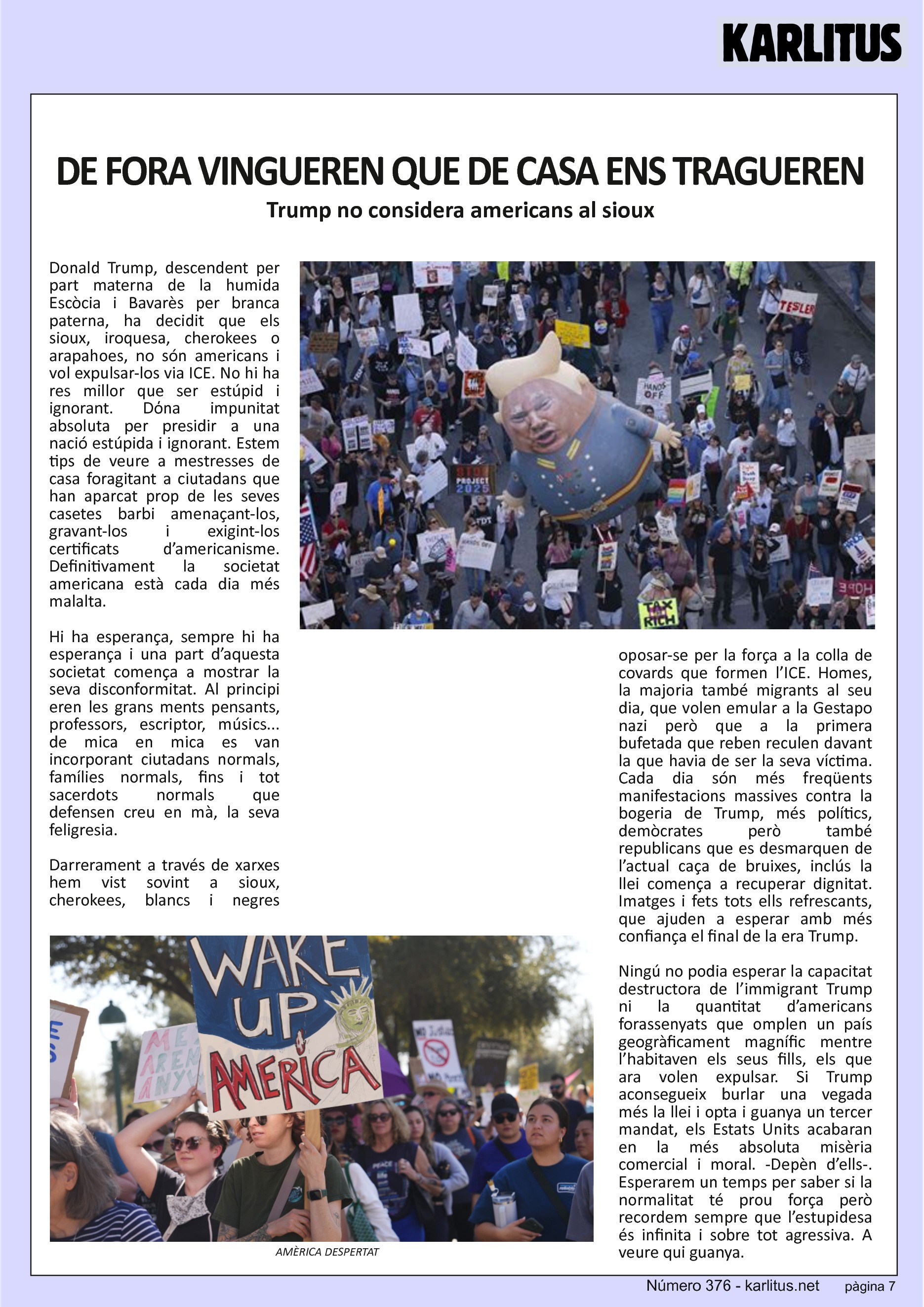 SETENA PÀGINA
DE FORA VINGUEREN QUE DE CASA ENS TRAGUEREN
Trump no considera americans al sioux
Donald Trump, descendent per part materna de la humida Escòcia i Bavarès per branca paterna, ha decidit que els sioux, iroquesa, cherokees o arapahoes, no són americans i vol expulsar-los via ICE. No hi ha res millor que ser estúpid i ignorant. Dόna impunitat absoluta per presidir a una nació estúpida i ignorant. Estem tips de veure a mestresses de casa foragitant a ciutadans que han aparcat prop de les seves casetes barbi amenaçant-los, gravant-los i exigint-los certificats d’americanisme. Definitivament la societat americana està cada dia més malalta.
Hi ha esperança, sempre hi ha esperança i una part d’aquesta societat comença a mostrar la seva disconformitat. Al principi eren les grans ments pensants, professors, escriptor, músics... de mica en mica es van incorporant ciutadans normals, famílies normals, fins i tot sacerdots normals que defensen creu en mà, la seva feligresia.
Darrerament a través de xarxes hem vist sovint a sioux, cherokees, blancs i negres oposar-se per la força a la colla de covards que formen l’ICE. Homes, la majoria també migrants al seu dia, que volen emular a la Gestapo nazi però que a la primera bufetada que reben reculen davant la que havia de ser la seva víctima. Cada dia són més freqüents manifestacions massives contra la bogeria de Trump, més polítics, demòcrates però també republicans que es desmarquen de l’actual caça de bruixes, inclús la llei comença a recuperar dignitat. Imatges i fets tots ells refrescants, que ajuden a esperar amb més confiança el final de la era Trump.
Ningú no podia esperar la capacitat destructora de l’immigrant Trump ni la quantitat d’americans forassenyats que omplen un país geogràficament magnífic mentre l’habitaven els seus fills, els que ara volen expulsar. Si Trump aconsegueix burlar una vegada més la llei i opta i guanya un tercer mandat, els Estats Units acabaran en la més absoluta misèria comercial i moral. -Depèn d’ells-. Esperarem un temps per saber si la normalitat té prou força però recordem sempre que l’estupidesa és infinita i sobre tot agressiva. A veure qui guanya.