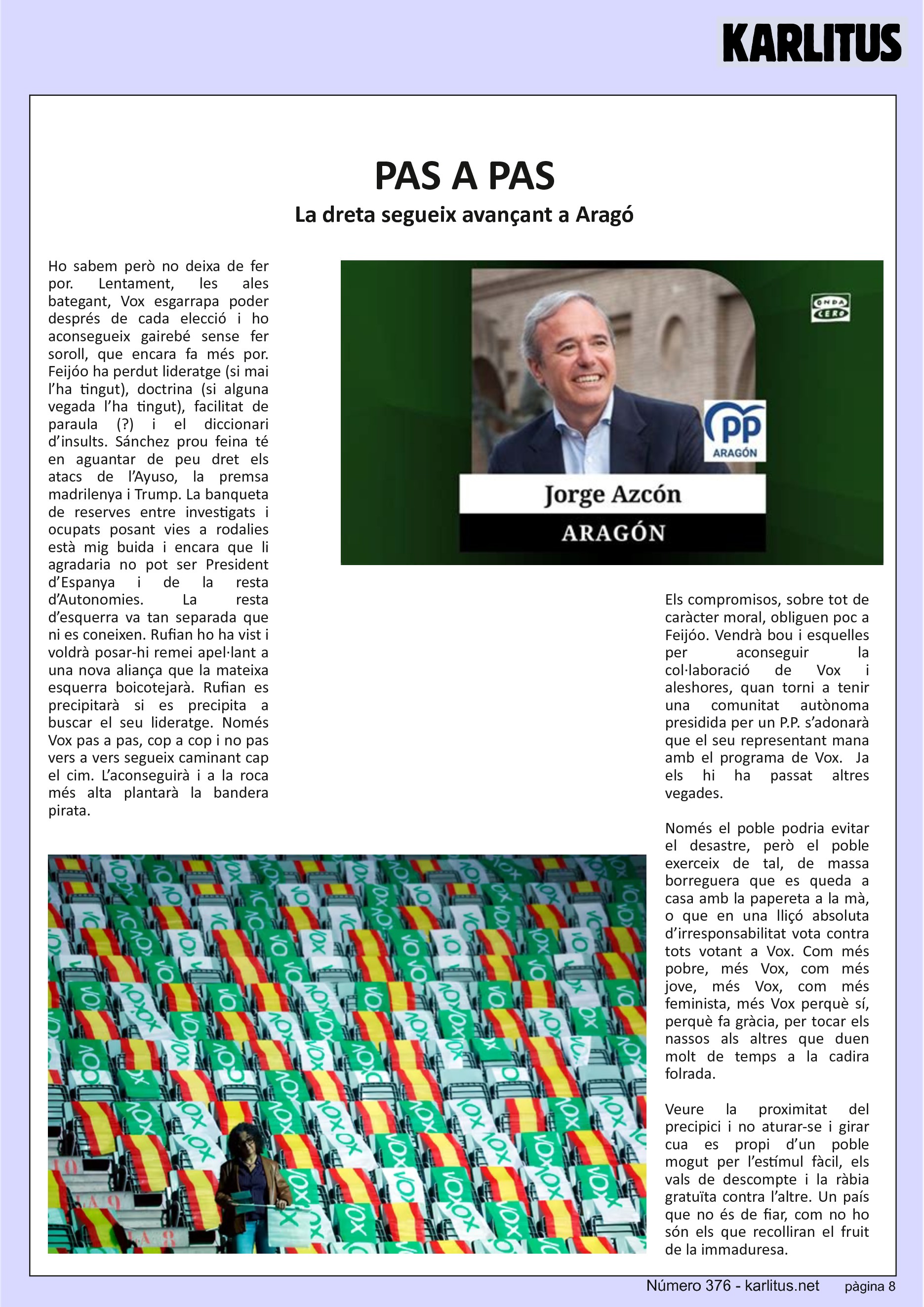 VUITENA PÀGINA
PAS A PAS
La dreta segueix avançant a Aragó
Ho sabem però no deixa de fer por. Lentament, les ales bategant, Vox esgarrapa poder després de cada elecció i ho aconsegueix gairebé sense fer soroll, que encara fa més por. Feijóo ha perdut lideratge (si mai l’ha tingut), doctrina (si alguna vegada l’ha tingut), facilitat de paraula (?) i el diccionari d’insults. Sánchez prou feina té en aguantar de peu dret els atacs de l’Ayuso, la premsa madrilenya i Trump. La banqueta de reserves entre investigats i ocupats posant vies a rodalies està mig buida i encara que li agradaria no pot ser President d’Espanya i de la resta d’Autonomies. La resta d’esquerra va tan separada que ni es coneixen. Rufian ho ha vist i voldrà posar-hi remei apel·lant a una nova aliança que la mateixa esquerra boicotejarà. Rufian es precipitarà si es precipita a buscar el seu lideratge. Només Vox pas a pas, cop a cop i no pas vers a vers segueix caminant cap el cim. L’aconseguirà i a la roca més alta plantarà la bandera pirata.
Els compromisos, sobre tot de caràcter moral, obliguen poc a Feijóo. Vendrà bou i esquelles per aconseguir la col·laboració de Vox i aleshores, quan torni a tenir una comunitat autònoma presidida per un P.P. s’adonarà que el seu representant mana amb el programa de Vox. Ja els hi ha passat altres vegades.
Només el poble podria evitar el desastre, però el poble exerceix de tal, de massa borreguera que es queda a casa amb la papereta a la mà, o que en una lliçó absoluta d’irresponsabilitat vota contra tots votant a Vox. Com més pobre, més Vox, com més jove, més Vox, com més feminista, més Vox perquè sí, perquè fa gràcia, per tocar els nassos als altres que duen molt de temps a la cadira folrada.
Veure la proximitat del precipici i no aturar-se i girar cua es propi d’un poble mogut per l’estímul fàcil, els vals de descompte i la ràbia gratuïta contra l’altre. Un país que no és de fiar, com no ho són els que recolliran el fruit de la immaduresa.
En un context de merda només pot sortir merda.